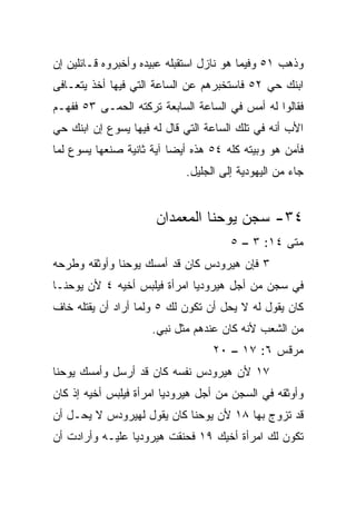 ‫ﻭﺫﻫﺏ ١٥ ﻭﻓﻴﻤﺎ ﻫﻭ ﻨﺎﺯل ﺍﺴﺘﻘﺒﻠﻪ ﻋﺒﻴﺩﻩ ﻭﺃﺨﺒﺭﻭﻩ ﻗـﺎﺌﻠﻴﻥ ﺇﻥ‬
‫ﺍﺒﻨﻙ ﺤﻲ ٢٥ ﻓﺎﺴﺘﺨﺒﺭﻫﻡ ﻋﻥ ﺍﻟﺴﺎﻋﺔ ﺍﻟﺘﻲ ﻓﻴﻬﺎ ﺃﺨﺫ ﻴﺘﻌـﺎﻓﻰ‬
‫ﻓﻘﺎﻟﻭﺍ ﻟﻪ ﺃﻤﺱ ﻓﻲ ﺍﻟﺴﺎﻋﺔ ﺍﻟﺴﺎﺒﻌﺔ ﺘﺭﻜﺘﻪ ﺍﻟﺤ ‪‬ـﻰ ٣٥ ﻓﻔﻬـﻡ‬
           ‫ﻤ‬
‫ﺍﻷﺏ ﺃﻨﻪ ﻓﻲ ﺘﻠﻙ ﺍﻟﺴﺎﻋﺔ ﺍﻟﺘﻲ ﻗﺎل ﻟﻪ ﻓﻴﻬﺎ ﻴﺴﻭﻉ ﺇﻥ ﺍﺒﻨﻙ ﺤﻲ‬
‫ﻓﺂﻤﻥ ﻫﻭ ﻭﺒﻴﺘﻪ ﻜﻠﻪ ٤٥ ﻫﺫﻩ ﺃﻴﻀﺎ ﺁﻴﺔ ﺜﺎﻨﻴﺔ ﺼﻨﻌﻬﺎ ﻴﺴﻭﻉ ﻟﻤﺎ‬
                          ‫‪‬‬
                            ‫ﺠﺎﺀ ﻤﻥ ﺍﻟﻴﻬﻭﺩﻴﺔ ﺇﻟﻰ ﺍﻟﺠﻠﻴل.‬


                      ‫٤٣- ﺴﺠﻥ ﻴﻭﺤﻨﺎ ﺍﻟﻤﻌﻤﺩﺍﻥ‬
                                      ‫ﻤﺘﻰ ٤١: ٣ – ٥‬
                                                 ‫ﹼ‬
‫٣ ﻓﺈﻥ ﻫﻴﺭﻭﺩﺱ ﻜﺎﻥ ﻗﺩ ﺃﻤﺴﻙ ﻴﻭﺤﻨﺎ ﻭﺃﻭﺜﻘﻪ ﻭﻁﺭﺤﻪ‬
‫ﻓﻲ ﺴﺠﻥ ﻤﻥ ﺃﺠل ﻫﻴﺭﻭﺩﻴﺎ ﺍﻤﺭﺃﺓ ﻓﻴﻠﺒﺱ ﺃﺨﻴﻪ ٤ ﻷﻥ ﻴﻭﺤﻨـﺎ‬
‫ﻜﺎﻥ ﻴﻘﻭل ﻟﻪ ﻻ ﻴﺤل ﺃﻥ ﺘﻜﻭﻥ ﻟﻙ ٥ ﻭﻟﻤﺎ ﺃﺭﺍﺩ ﺃﻥ ﻴﻘﺘﻠﻪ ﺨﺎﻑ‬
                     ‫ﻤﻥ ﺍﻟﺸﻌﺏ ﻷﻨﻪ ﻜﺎﻥ ﻋﻨﺩﻫﻡ ﻤﺜل ﻨﺒﻲ.‬
                                  ‫ﻤﺭﻗﺱ ٦: ٧١ – ٠٢‬
‫٧١ ﻷﻥ ﻫﻴﺭﻭﺩﺱ ﻨﻔﺴﻪ ﻜﺎﻥ ﻗﺩ ﺃﺭﺴل ﻭﺃﻤﺴﻙ ﻴﻭﺤﻨﺎ‬
‫ﻭﺃﻭﺜﻘﻪ ﻓﻲ ﺍﻟﺴﺠﻥ ﻤﻥ ﺃﺠل ﻫﻴﺭﻭﺩﻴﺎ ﺍﻤﺭﺃﺓ ﻓﻴﻠﺒﺱ ﺃﺨﻴﻪ ﺇﺫ ﻜﺎﻥ‬
‫ﻗﺩ ﺘﺯﻭﺝ ﺒﻬﺎ ٨١ ﻷﻥ ﻴﻭﺤﻨﺎ ﻜﺎﻥ ﻴﻘﻭل ﻟﻬﻴﺭﻭﺩﺱ ﻻ ﻴﺤـل ﺃﻥ‬
‫ﺘﻜﻭﻥ ﻟﻙ ﺍﻤﺭﺃﺓ ﺃﺨﻴﻙ ٩١ ﻓﺤﻨﻘﺕ ﻫﻴﺭﻭﺩﻴﺎ ﻋﻠﻴـﻪ ﻭﺃﺭﺍﺩﺕ ﺃﻥ‬
 