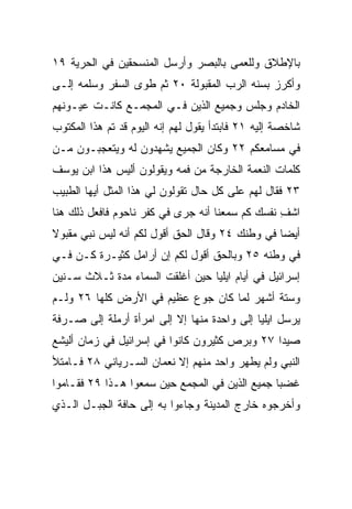 ‫ﺒﺎﻹﻁﻼﻕ ﻭﻟﻠﻌﻤﻰ ﺒﺎﻟﺒﺼﺭ ﻭﺃﺭﺴل ﺍﻟﻤﻨﺴﺤﻘﻴﻥ ﻓﻲ ﺍﻟﺤﺭﻴﺔ ٩١‬
‫ﻭﺃﻜﺭﺯ ﺒﺴﻨﻪ ﺍﻟﺭﺏ ﺍﻟﻤﻘﺒﻭﻟﺔ ٠٢ ﺜﻡ ﻁﻭﻯ ﺍﻟﺴﻔﺭ ﻭﺴﻠﻤﻪ ﺇﻟـﻰ‬
‫ﺍﻟﺨﺎﺩﻡ ﻭﺠﻠﺱ ﻭﺠﻤﻴﻊ ﺍﻟﺫﻴﻥ ﻓـﻲ ﺍﻟﻤﺠﻤـﻊ ﻜﺎﻨـﺕ ﻋﻴـﻭﻨﻬﻡ‬
‫ﺸﺎﺨﺼﺔ ﺇﻟﻴﻪ ١٢ ﻓﺎﺒﺘﺩﺃ ﻴﻘﻭل ﻟﻬﻡ ﺇﻨﻪ ﺍﻟﻴﻭﻡ ﻗﺩ ﺘﻡ ﻫﺫﺍ ﺍﻟﻤﻜﺘﻭﺏ‬
‫ﻓﻲ ﻤﺴﺎﻤﻌﻜﻡ ٢٢ ﻭﻜﺎﻥ ﺍﻟﺠﻤﻴﻊ ﻴﺸﻬﺩﻭﻥ ﻟﻪ ﻭﻴﺘﻌﺠﺒـﻭﻥ ﻤـﻥ‬
‫ﻜﻠﻤﺎﺕ ﺍﻟﻨﻌﻤﺔ ﺍﻟﺨﺎﺭﺠﺔ ﻤﻥ ﻓﻤﻪ ﻭﻴﻘﻭﻟﻭﻥ ﺃﻟﻴﺱ ﻫﺫﺍ ﺍﺒﻥ ﻴﻭﺴﻑ‬
‫٣٢ ﻓﻘﺎل ﻟﻬﻡ ﻋﻠﻰ ﻜل ﺤﺎل ﺘﻘﻭﻟﻭﻥ ﻟﻲ ﻫﺫﺍ ﺍﻟﻤﺜل ﺃﻴﻬﺎ ﺍﻟﻁﺒﻴﺏ‬
‫ﺍﺸﻑ ﻨﻔﺴﻙ ﻜﻡ ﺴﻤﻌﻨﺎ ﺃﻨﻪ ﺠﺭﻯ ﻓﻲ ﻜﻔﺭ ﻨﺎﺤﻭﻡ ﻓﺎﻓﻌل ﺫﻟﻙ ﻫﻨﺎ‬
                                                 ‫ِ‬
‫ﺃﻴﻀﺎ ﻓﻲ ﻭﻁﻨﻙ ٤٢ ﻭﻗﺎل ﺍﻟﺤﻕ ﺃﻗﻭل ﻟﻜﻡ ﺃﻨﻪ ﻟﻴﺱ ﻨﺒﻲ ﻤﻘﺒﻭﻻ‬
‫ﹰ‬                                                ‫‪‬‬
‫ﻓﻲ ﻭﻁﻨﻪ ٥٢ ﻭﺒﺎﻟﺤﻕ ﺃﻗﻭل ﻟﻜﻡ ﺇﻥ ﺃﺭﺍﻤل ﻜﺜﻴـﺭﺓ ﻜـﻥ ﻓـﻲ‬
    ‫‪‬‬
‫ﺇﺴﺭﺍﺌﻴل ﻓﻲ ﺃﻴﺎﻡ ﺍﻴﻠﻴﺎ ﺤﻴﻥ ﺃﻏﻠﻘﺕ ﺍﻟﺴﻤﺎﺀ ﻤﺩﺓ ﺜـﻼﺙ ﺴـﻨﻴﻥ‬
‫ﻭﺴﺘﺔ ﺃﺸﻬﺭ ﻟﻤﺎ ﻜﺎﻥ ﺠﻭﻉ ﻋﻅﻴﻡ ﻓﻲ ﺍﻷﺭﺽ ﻜﻠﻬﺎ ٦٢ ﻭﻟـﻡ‬
‫ﻴﺭﺴل ﺍﻴﻠﻴﺎ ﺇﻟﻰ ﻭﺍﺤﺩﺓ ﻤﻨﻬﺎ ﺇﻻ ﺇﻟﻰ ﺍﻤﺭﺃﺓ ﺃﺭﻤﻠﺔ ﺇﻟﻰ ﺼـﺭﻓﺔ‬
‫ﺼﻴﺩﺍ ٧٢ ﻭﺒﺭﺹ ﻜﺜﻴﺭﻭﻥ ﻜﺎﻨﻭﺍ ﻓﻲ ﺇﺴﺭﺍﺌﻴل ﻓﻲ ﺯﻤﺎﻥ ﺃﻟﻴﺸﻊ‬
‫ﺍﻟﻨﺒﻲ ﻭﻟﻡ ﻴﻁﻬﺭ ﻭﺍﺤﺩ ﻤﻨﻬﻡ ﺇﻻ ﻨﻌﻤﺎﻥ ﺍﻟﺴـﺭﻴﺎﻨﻲ ٨٢ ﻓـﺎﻤﺘﻸ‬
‫ﻏﻀﺒﺎ ﺠﻤﻴﻊ ﺍﻟﺫﻴﻥ ﻓﻲ ﺍﻟﻤﺠﻤﻊ ﺤﻴﻥ ﺴﻤﻌﻭﺍ ﻫـﺫﺍ ٩٢ ﻓﻘـﺎﻤﻭﺍ‬
                                                ‫‪‬‬
‫ﻭﺃﺨﺭﺠﻭﻩ ﺨﺎﺭﺝ ﺍﻟﻤﺩﻴﻨﺔ ﻭﺠﺎﺀﻭﺍ ﺒﻪ ﺇﻟﻰ ﺤﺎﻓﺔ ﺍﻟﺠﺒـل ﺍﻟـﺫﻱ‬
 