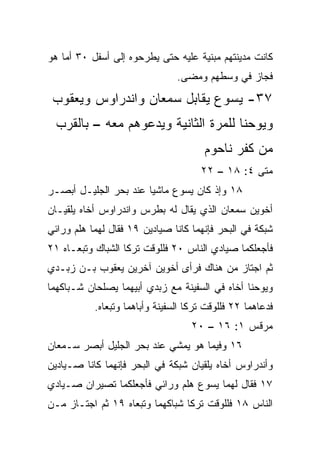 ‫ﻜﺎﻨﺕ ﻤﺩﻴﻨﺘﻬﻡ ﻤﺒﻨﻴﺔ ﻋﻠﻴﻪ ﺤﺘﻰ ﻴﻁﺭﺤﻭﻩ ﺇﻟﻰ ﺃﺴﻔل ٠٣ ﺃﻤﺎ ﻫﻭ‬
                                ‫ﻓﺠﺎﺯ ﻓﻲ ﻭﺴﻁﻬﻡ ﻭﻤﻀﻰ.‬
 ‫٧٣- ﻴﺴﻭﻉ ﻴﻘﺎﺒل ﺴﻤﻌﺎﻥ ﻭﺍﻨﺩﺭﺍﻭﺱ ﻭﻴﻌﻘﻭﺏ‬
  ‫ﻭﻴﻭﺤﻨﺎ ﻟﻠﻤﺭﺓ ﺍﻟﺜﺎﻨﻴﺔ ﻭﻴﺩﻋﻭﻫﻡ ﻤﻌﻪ – ﺒﺎﻟﻘﺭﺏ‬
                                       ‫ﻤﻥ ﻜﻔﺭ ﻨﺎﺤﻭﻡ‬
                                      ‫ﻤﺘﻰ ٤: ٨١ – ٢٢‬
                                                  ‫ﹼ‬
‫٨١ ﻭﺇﺫ ﻜﺎﻥ ﻴﺴﻭﻉ ﻤﺎﺸﻴﺎ ﻋﻨﺩ ﺒﺤﺭ ﺍﻟﺠﻠﻴـل ﺃﺒﺼـﺭ‬
                       ‫‪‬‬
‫ﺃﺨﻭﻴﻥ ﺴﻤﻌﺎﻥ ﺍﻟﺫﻱ ﻴﻘﺎل ﻟﻪ ﺒﻁﺭﺱ ﻭﺍﻨﺩﺭﺍﻭﺱ ﺃﺨﺎﻩ ﻴﻠﻘﻴـﺎﻥ‬
‫ﺸﺒﻜﺔ ﻓﻲ ﺍﻟﺒﺤﺭ ﻓﺈﻨﻬﻤﺎ ﻜﺎﻨﺎ ﺼﻴﺎﺩﻴﻥ ٩١ ﻓﻘﺎل ﻟﻬﻤﺎ ﻫﻠﻡ ﻭﺭﺍﺌﻲ‬
‫ﻓﺄﺠﻌﻠﻜﻤﺎ ﺼﻴﺎﺩﻱ ﺍﻟﻨﺎﺱ ٠٢ ﻓﻠﻠﻭﻗﺕ ﺘﺭﻜﺎ ﺍﻟﺸﺒﺎﻙ ﻭﺘﺒﻌـﺎﻩ ١٢‬
‫ﺜﻡ ﺍﺠﺘﺎﺯ ﻤﻥ ﻫﻨﺎﻙ ﻓﺭﺃﻯ ﺃﺨﻭﻴﻥ ﺁﺨﺭﻴﻥ ﻴﻌﻘﻭﺏ ﺒـﻥ ﺯﺒـﺩﻱ‬
‫ﻭﻴﻭﺤﻨﺎ ﺃﺨﺎﻩ ﻓﻲ ﺍﻟﺴﻔﻴﻨﺔ ﻤﻊ ﺯﺒﺩﻱ ﺃﺒﻴﻬﻤﺎ ﻴﺼﻠﺤﺎﻥ ﺸـﺒﺎﻜﻬﻤﺎ‬
           ‫ﻓﺩﻋﺎﻫﻤﺎ ٢٢ ﻓﻠﻠﻭﻗﺕ ﺘﺭﻜﺎ ﺍﻟﺴﻔﻴﻨﺔ ﻭﺃﺒﺎﻫﻤﺎ ﻭﺘﺒﻌﺎﻩ.‬
                                    ‫ﻤﺭﻗﺱ ١: ٦١ – ٠٢‬
‫٦١ ﻭﻓﻴﻤﺎ ﻫﻭ ﻴﻤﺸﻲ ﻋﻨﺩ ﺒﺤﺭ ﺍﻟﺠﻠﻴل ﺃﺒﺼﺭ ﺴـﻤﻌﺎﻥ‬
‫ﻭﺃﻨﺩﺭﺍﻭﺱ ﺃﺨﺎﻩ ﻴﻠﻘﻴﺎﻥ ﺸﺒﻜﺔ ﻓﻲ ﺍﻟﺒﺤﺭ ﻓﺈﻨﻬﻤﺎ ﻜﺎﻨﺎ ﺼـﻴﺎﺩﻴﻥ‬
‫٧١ ﻓﻘﺎل ﻟﻬﻤﺎ ﻴﺴﻭﻉ ﻫﻠﻡ ﻭﺭﺍﺌﻲ ﻓﺄﺠﻌﻠﻜﻤﺎ ﺘﺼﻴﺭﺍﻥ ﺼـﻴﺎﺩﻱ‬
                             ‫‪‬‬
‫ﺍﻟﻨﺎﺱ ٨١ ﻓﻠﻠﻭﻗﺕ ﺘﺭﻜﺎ ﺸﺒﺎﻜﻬﻤﺎ ﻭﺘﺒﻌﺎﻩ ٩١ ﺜﻡ ﺍﺠﺘـﺎﺯ ﻤـﻥ‬
 