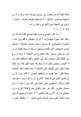 ‫ﻫﻨﺎﻙ ﻗﻠﻴﻼ ﻓﺭﺃﻯ ﻴﻌﻘﻭﺏ ﺒﻥ ﺯﻴﺩﻱ ﻭﻴﻭﺤﻨﺎ ﺃﺨﺎﻩ ﻭﻫﻤـﺎ ﻓـﻲ‬
                                         ‫ﹰ‬
‫ﺍﻟﺴﻔﻴﻨﺔ ﻴﺼﻠﺤﺎﻥ ﺍﻟﺸﺒﺎﻙ ٠٢ ﻓﺩﻋﺎﻫﻤﺎ ﻟﻠﻭﻗﺕ ﻓﺘﺭﻜـﺎ ﺃﺒﺎﻫﻤـﺎ‬
                ‫ﺯﺒﺩﻱ ﻓﻲ ﺍﻟﺴﻔﻴﻨﺔ ﻤﻊ ﺍﻷﺠﺭﻱ ﻭﺫﻫﺒﺎ ﻭﺭﺍﺀﻩ.‬
                                        ‫ﻟﻭﻗﺎ ٥: ١ – ١١‬
‫١ ﻭﺇﺫ ﻜﺎﻥ ﺍﻟﺠﻤﻊ ﻴﺯﺩﺤﻡ ﻋﻠﻴﻪ ﻟﻴﺴﻤﻊ ﻜﻠﻤﺔ ﺍﷲ ﻜـﺎﻥ‬
‫ﻭﺍﻗﻔﺎ ﻋﻨﺩ ﺒﺤﻴﺭﺓ ﺠﻨﻴﺴﺎﺭﺕ ٢ ﻓﺭﺃﻯ ﺴﻔﻴﻨﺘﻴﻥ ﻭﺍﻗﻔﺘـﻴﻥ ﻋﻨـﺩ‬
                                                ‫ﹰ‬
‫ﺍﻟﺒﺤﻴﺭﺓ ﻭﺍﻟﺼﻴﺎﺩﻭﻥ ﻗﺩ ﺨﺭﺠﻭﺍ ﻤﻨﻬﺎ ﻭﻏﺴﻠﻭﺍ ﺍﻟﺸﺒﺎﻙ ٣ ﻓﺩﺨل‬
‫ﺇﺤﺩﻯ ﺍﻟﺴﻔﻴﻨﺘﻴﻥ ﺍﻟﺘﻲ ﻜﺎﻨﺕ ﻟﺴﻤﻌﺎﻥ ﻭﺴﺄﻟﻪ ﺃﻥ ﻴﺒﻌﺩ ﻗﻠﻴﻼ ﻋـﻥ‬
    ‫ﹰ‬
‫ﺍﻟﺒﺭ ﺜﻡ ﺠﻠﺱ ﻭﺼﺎﺭ ﻴﻌﻠﻡ ﺍﻟﺠﻤﻭﻉ ﻤﻥ ﺍﻟﺴﻔﻴﻨﺔ ٤ ﻭﻟﻤﺎ ﻓـﺭﻍ‬
‫ﻤﻥ ﺍﻟﻜﻼﻡ ﻗﺎل ﻟﺴﻤﻌﺎﻥ ﺃﺒﻌﺩ ﺇﻟﻰ ﺍﻟﻌﻤﻕ ﻭﺃﻟﻘﻭﺍ ﺸﺒﺎﻜﻜﻡ ﻟﻠﺼـﻴﺩ‬
‫٥ ﻓﺄﺠﺎﺏ ﺴﻤﻌﺎﻥ ﻭﻗﺎل ﻟﻪ ﻴﺎ ﻤﻌﻠﻡ ﻗﺩ ﺘﻌﺒﻨﺎ ﺍﻟﻠﻴل ﻜﻠﻪ ﻭﻟﻡ ﻨﺄﺨﺫ‬
‫ﺸﻴﺌﺎ ﻭﻟﻜﻥ ﻋﻠﻰ ﻜﻠﻤﺘﻙ ﺃﻟﻘﻲ ﺍﻟﺸﺒﻜﺔ ٦ ﻭﻟﻤﺎ ﻓﻌﻠﻭﺍ ﺫﻟﻙ ﺃﻤﺴﻜﻭﺍ‬
                                                    ‫ً‬
‫ﺴﻤﻜﺎ ﻜﺜﻴﺭﺍ ﺠﺩﺍ ﻓﺼﺎﺭﺕ ﺸﺒﻜﺘﻬﻡ ﺘﺘﺨﺭﻕ ٧ ﻓﺄﺸـﺎﺭﻭﺍ ﺇﻟـﻰ‬
                                    ‫‪ ‬‬       ‫ﹰ‬
‫ﺸﺭﻜﺎﺌﻬﻡ ﺍﻟﺫﻴﻥ ﻓﻲ ﺍﻟﺴﻔﻴﻨﺔ ﺍﻷﺨﺭﻯ ﺃﻥ ﻴـﺄﺘﻭﺍ ﻭﻴﺴـﺎﻋﺩﻭﻫﻡ.‬
‫ﻓﺄﺘﻭﺍ ﻭﻤﻸﻭﺍ ﺍﻟﺴﻔﻴﻨﺘﻴﻥ ﺤﺘﻰ ﺃﺨﺫﺘﺎ ﻓﻲ ﺍﻟﻐـﺭﻕ ٨ ﻓﻠﻤـﺎ ﺭﺃﻯ‬
‫ﺴﻤﻌﺎﻥ ﺒﻁﺭﺱ ﺫﻟﻙ ﺨﺭ ﻋﻨﺩ ﺭﻜﺒﺘﻲ ﻴﺴﻭﻉ ﻗﺎﺌﻼ ﺍﺨﺭﺝ ﻤـﻥ‬
         ‫ﹰ‬                   ‫‪‬‬
‫ﺴﻔﻴﻨﺘﻲ ﻴﺎ ﺭﺏ ﻷﻨﻲ ﺭﺠل ﺨﺎﻁﺊ ٩ ﺇﺫ ﺍﻋﺘﺭﺘﻪ ﻭﺠﻤﻴﻊ ﺍﻟـﺫﻴﻥ‬
‫ﻤﻌﻪ ﺩﻫﺸﺔ ﻋﻠﻰ ﺼﻴﺩ ﺍﻟﺴﻤﻙ ﺍﻟﺫﻱ ﺃﺨﺫﻭﻩ ٠١ ﻭﻜﺫﻟﻙ ﺃﻴ ‪‬ـﺎ‬
  ‫ﻀ‬
 