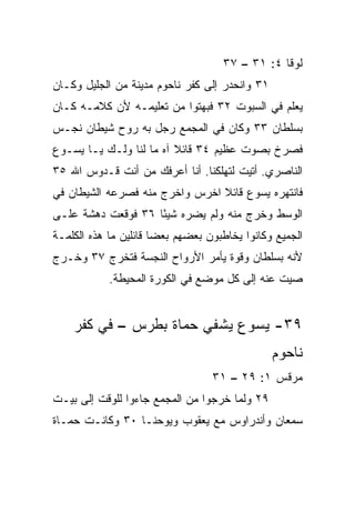 ‫ﻟﻭﻗﺎ ٤: ١٣ – ٧٣‬
‫١٣ ﻭﺍﻨﺤﺩﺭ ﺇﻟﻰ ﻜﻔﺭ ﻨﺎﺤﻭﻡ ﻤﺩﻴﻨﺔ ﻤﻥ ﺍﻟﺠﻠﻴل ﻭﻜـﺎﻥ‬
‫ﻴﻌﻠﻡ ﻓﻲ ﺍﻟﺴﺒﻭﺕ ٢٣ ﻓﺒﻬﺘﻭﺍ ﻤﻥ ﺘﻌﻠﻴﻤـﻪ ﻷﻥ ﻜﻼﻤـﻪ ﻜـﺎﻥ‬
‫ﺒﺴﻠﻁﺎﻥ ٣٣ ﻭﻜﺎﻥ ﻓﻲ ﺍﻟﻤﺠﻤﻊ ﺭﺠل ﺒﻪ ﺭﻭﺡ ﺸﻴﻁﺎﻥ ﻨﺠـﺱ‬
‫ﻓﺼﺭﺥ ﺒﺼﻭﺕ ﻋﻅﻴﻡ ٤٣ ﻗﺎﺌﻼ ﺁﻩ ﻤﺎ ﻟﻨﺎ ﻭﻟـﻙ ﻴـﺎ ﻴﺴـﻭﻉ‬
                         ‫ﹰ‬
‫ﺍﻟﻨﺎﺼﺭﻱ. ﺃﺘﻴﺕ ﻟﺘﻬﻠﻜﻨﺎ. ﺃﻨﺎ ﺃﻋﺭﻓﻙ ﻤﻥ ﺃﻨﺕ ﻗـﺩﻭﺱ ﺍﷲ ٥٣‬
‫ﻓﺎﻨﺘﻬﺭﻩ ﻴﺴﻭﻉ ﻗﺎﺌﻼ ﺍﺨﺭﺱ ﻭﺍﺨﺭﺝ ﻤﻨﻪ ﻓﺼﺭﻋﻪ ﺍﻟﺸﻴﻁﺎﻥ ﻓﻲ‬
                                ‫ﹰ‬
‫ﺍﻟﻭﺴﻁ ﻭﺨﺭﺝ ﻤﻨﻪ ﻭﻟﻡ ﻴﻀﺭﻩ ﺸﻴﺌﺎ ٦٣ ﻓﻭﻗﻌﺕ ﺩﻫﺸﺔ ﻋﻠـﻰ‬
                    ‫ً‬
‫ﺍﻟﺠﻤﻴﻊ ﻭﻜﺎﻨﻭﺍ ﻴﺨﺎﻁﺒﻭﻥ ﺒﻌﻀﻬﻡ ﺒﻌﻀﺎ ﻗﺎﺌﻠﻴﻥ ﻤﺎ ﻫﺫﻩ ﺍﻟﻜﻠﻤـﺔ‬
                       ‫‪‬‬
‫ﻷﻨﻪ ﺒﺴﻠﻁﺎﻥ ﻭﻗﻭﺓ ﻴﺄﻤﺭ ﺍﻷﺭﻭﺍﺡ ﺍﻟﻨﺠﺴﺔ ﻓﺘﺨﺭﺝ ٧٣ ﻭﺨـﺭﺝ‬
            ‫ﺼﻴﺕ ﻋﻨﻪ ﺇﻟﻰ ﻜل ﻤﻭﻀﻊ ﻓﻲ ﺍﻟﻜﻭﺭﺓ ﺍﻟﻤﺤﻴﻁﺔ.‬


    ‫٩٣- ﻴﺴﻭﻉ ﻴﺸﻔﻲ ﺤﻤﺎﺓ ﺒﻁﺭﺱ – ﻓﻲ ﻜﻔﺭ‬
                                                ‫ﻨﺎﺤﻭﻡ‬
                                  ‫ﻤﺭﻗﺱ ١: ٩٢ – ١٣‬
‫٩٢ ﻭﻟﻤﺎ ﺨﺭﺠﻭﺍ ﻤﻥ ﺍﻟﻤﺠﻤﻊ ﺠﺎﺀﻭﺍ ﻟﻠﻭﻗﺕ ﺇﻟﻰ ﺒﻴـﺕ‬
‫ﺴﻤﻌﺎﻥ ﻭﺃﻨﺩﺭﺍﻭﺱ ﻤﻊ ﻴﻌﻘﻭﺏ ﻭﻴﻭﺤﻨـﺎ ٠٣ ﻭﻜﺎﻨـﺕ ﺤﻤـﺎﺓ‬
 