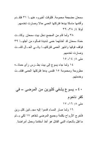 ‫ﺴﻤﻌﺎﻥ ﻤﻀﺠﻌﺔ ﻤﺤﻤﻭﻤﺔ. ﻓﻠﻠﻭﻗﺕ ﺃﺨﺒﺭﻭﻩ ﻋﻨﻬـﺎ ١٣ ﻓﺘﻘـﺩﻡ‬
  ‫ﻭﺃﻗﺎﻤﻬﺎ ﻤﺎﺴﻜﺎ ﺒﻴﺩﻫﺎ ﻓﺘﺭﻜﺘﻬﺎ ﺍﻟﺤﻤﻰ ﺤﺎﻻ ﻭﺼﺎﺭﺕ ﺘﺨﺩﻤﻬﻡ.‬
                ‫ﹰ‬                        ‫ﹰ‬
                                        ‫ﻟﻭﻗﺎ ٤: ٨٣، ٩٣‬
‫٨٣ ﻭﻟﻤﺎ ﻗﺎﻡ ﻤﻥ ﺍﻟﻤﺠﻤﻊ ﺩﺨل ﺒﻴﺕ ﺴﻤﻌﺎﻥ. ﻭﻜﺎﻨـﺕ‬
‫ﺤﻤﺎﺓ ﺴﻤﻌﺎﻥ ﻗﺩ ﺃﺨﺫﺘﻬﻤﺎ ﺤﻤﻰ ﺸﺩﻴﺩﺓ ﻓﺴﺄﻟﻭﻩ ﻤﻥ ﺃﺠﻠﻬـﺎ ٩٣‬
                           ‫‪‬‬
‫ﻓﻭﻗﻑ ﻓﻭﻗﻬﺎ ﻭﺍﻨﺘﻬﺭ ﺍﻟﺤﻤﻰ ﻓﺘﺭﻜﺘﻬـﺎ ﻭﻓـﻲ ﺍﻟﺤـﺎل ﻗﺎﻤـﺕ‬
                            ‫‪‬‬
                                        ‫ﻭﺼﺎﺭﺕ ﺘﺨﺩﻤﻬﻡ.‬
                                        ‫ﻤﺘﻰ ٨: ٤١، ٥١‬
‫٤١ ﻭﻟﻤﺎ ﺠﺎﺀ ﻴﺴﻭﻉ ﺇﻟﻰ ﺒﻴﺕ ﺒﻁـﺭﺱ ﺭﺃﻯ ﺤﻤﺎﺘـﻪ‬
‫ﻤﻁﺭﻭﺤﺔ ﻭﻤﺤﻤﻭﻤﺔ ٥١ ﻓﻠﻤﺱ ﻴﺩﻫﺎ ﻓﺘﺭﻜﺘﻬﺎ ﺍﻟﺤﻤﻰ ﻓﻘﺎﻤـﺕ‬
        ‫‪‬‬
                                                ‫ﻭﺨﺩﻤﺘﻬﻡ.‬


 ‫٠٤- ﻴﺴﻭﻉ ﻴﺸﻔﻲ ﻜﺜﻴﺭﻴﻥ ﻤﻥ ﺍﻟﻤﺭﻀﻰ – ﻓﻲ‬
                                            ‫ﻜﻔﺭ ﻨﺎﺤﻭﻡ‬
                                        ‫ﻤﺘﻰ ٨: ٦١، ٧١‬
                                                   ‫ﹼ‬
‫٦١ ﻭﻟﻤﺎ ﺼﺎﺭ ﺍﻟﻤﺴﺎﺀ ﻗﺩﻤﻭﺍ ﺇﻟﻴﻪ ﻤﺠـﺎﻨﻴﻥ ﻜﺜﻴـﺭﻴﻥ‬
‫ﻓﺄﺨﺭﺝ ﺍﻷﺭﻭﺍﺡ ﺒﻜﻠﻤﺔ ﻭﺠﻤﻴﻊ ﺍﻟﻤﺭﻀﻰ ﺸﻔﺎﻫﻡ ٧١ ﻟﻜﻲ ﻴـﺘﻡ‬
 ‫ﻤﺎ ﻗﺒل ﺒﺄﺸﻌﻴﺎﺀ ﺍﻟﻨﺒﻲ ﺍﻟﻘﺎﺌل ﻫﻭ ﺃﺨﺫ ﺃﺴﻘﺎﻤﻨﺎ ﻭﺤﻤل ﺃﻤﺭﺍﻀﻨﺎ.‬
 