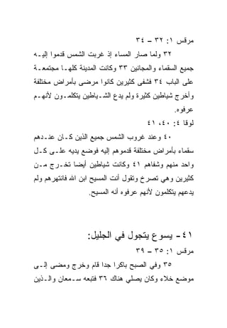 ‫ﻤﺭﻗﺱ ١: ٢٣ – ٤٣‬
‫٢٣ ﻭﻟﻤﺎ ﺼﺎﺭ ﺍﻟﻤﺴﺎﺀ ﺇﺫ ﻏﺭﺒﺕ ﺍﻟﺸﻤﺱ ﻗﺩﻤﻭﺍ ﺇﻟﻴـﻪ‬
‫ﺠﻤﻴﻊ ﺍﻟﺴﻘﻤﺎﺀ ﻭﺍﻟﻤﺠﺎﻨﻴﻥ ٣٣ ﻭﻜﺎﻨﺕ ﺍﻟﻤﺩﻴﻨﺔ ﻜﻠﻬـﺎ ﻤﺠﺘﻤﻌـﺔ‬
‫ﻋﻠﻰ ﺍﻟﺒﺎﺏ ٤٣ ﻓﺸﻔﻰ ﻜﺜﻴﺭﻴﻥ ﻜﺎﻨﻭﺍ ﻤﺭﻀﻰ ﺒﺄﻤﺭﺍﺽ ﻤﺨﺘﻠﻔﺔ‬
‫ﻭﺃﺨﺭﺝ ﺸﻴﺎﻁﻴﻥ ﻜﺜﻴﺭﺓ ﻭﻟﻡ ﻴﺩﻉ ﺍﻟﺸـﻴﺎﻁﻴﻥ ﻴﺘﻜﻠﻤـﻭﻥ ﻷﻨﻬـﻡ‬
                                               ‫ﻋﺭﻓﻭﻩ.‬
                                      ‫ﻟﻭﻗﺎ ٤: ٠٤، ١٤‬
‫٠٤ ﻭﻋﻨﺩ ﻏﺭﻭﺏ ﺍﻟﺸﻤﺱ ﺠﻤﻴﻊ ﺍﻟﺫﻴﻥ ﻜـﺎﻥ ﻋﻨـﺩﻫﻡ‬
‫ﺴﻘﻤﺎﺀ ﺒﺄﻤﺭﺍﺽ ﻤﺨﺘﻠﻔﺔ ﻗﺩﻤﻭﻫﻡ ﺇﻟﻴﻪ ﻓﻭﻀﻊ ﻴﺩﻴﻪ ﻋﻠـﻰ ﻜـل‬
‫ﻭﺍﺤﺩ ﻤﻨﻬﻡ ﻭﺸﻔﺎﻫﻡ ١٤ ﻭﻜﺎﻨﺕ ﺸﻴﺎﻁﻴﻥ ﺃﻴﻀﺎ ﺘﺨـﺭﺝ ﻤـﻥ‬
           ‫‪‬‬
‫ﻜﺜﻴﺭﻴﻥ ﻭﻫﻲ ﺘﺼﺭﺥ ﻭﺘﻘﻭل ﺃﻨﺕ ﺍﻟﻤﺴﻴﺢ ﺍﺒﻥ ﺍﷲ ﻓﺎﻨﺘﻬﺭﻫﻡ ﻭﻟﻡ‬
                  ‫ﻴﺩﻋﻬﻡ ﻴﺘﻜﻠﻤﻭﻥ ﻷﻨﻬﻡ ﻋﺭﻓﻭﻩ ﺃﻨﻪ ﺍﻟﻤﺴﻴﺢ.‬




                 ‫١٤- ﻴﺴﻭﻉ ﻴﺘﺠﻭل ﻓﻲ ﺍﻟﺠﻠﻴل:‬
                                  ‫ﻤﺭﻗﺱ ١: ٥٣ – ٩٣‬
‫٥٣ ﻭﻓﻲ ﺍﻟﺼﺒﺢ ﺒﺎﻜﺭﺍ ﺠﺩﺍ ﻗﺎﻡ ﻭﺨﺭﺝ ﻭﻤﻀﻰ ﺇﻟـﻰ‬
                    ‫‪ ‬‬
‫ﻤﻭﻀﻊ ﺨﻼﺀ ﻭﻜﺎﻥ ﻴﺼﻠﻲ ﻫﻨﺎﻙ ٦٣ ﻓﺘﺒﻌﻪ ﺴـﻤﻌﺎﻥ ﻭﺍﻟـﺫﻴﻥ‬
 