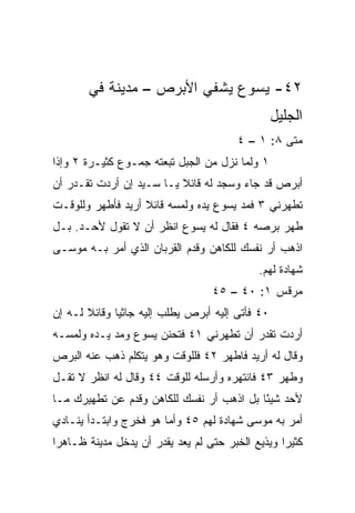 ‫٢٤- ﻴﺴﻭﻉ ﻴﺸﻔﻲ ﺍﻷﺒﺭﺹ – ﻤﺩﻴﻨﺔ ﻓﻲ‬
                                                 ‫ﺍﻟﺠﻠﻴل‬
                                       ‫ﻤﺘﻰ ٨: ١ – ٤‬
                                                 ‫ﹼ‬
‫١ ﻭﻟﻤﺎ ﻨﺯل ﻤﻥ ﺍﻟﺠﺒل ﺘﺒﻌﺘﻪ ﺠﻤـﻭﻉ ﻜﺜﻴـﺭﺓ ٢ ﻭﺇﺫﺍ‬
‫ﺃﺒﺭﺹ ﻗﺩ ﺠﺎﺀ ﻭﺴﺠﺩ ﻟﻪ ﻗﺎﺌﻼ ﻴـﺎ ﺴـﻴﺩ ﺇﻥ ﺃﺭﺩﺕ ﺘﻘـﺩﺭ ﺃﻥ‬
                          ‫ﹰ‬
‫ﺘﻁﻬﺭﻨﻲ ٣ ﻓﻤﺩ ﻴﺴﻭﻉ ﻴﺩﻩ ﻭﻟﻤﺴﻪ ﻗﺎﺌﻼ ﺃﺭﻴﺩ ﻓﺄﻁﻬﺭ ﻭﻟﻠﻭﻗـﺕ‬
                   ‫ﹰ‬
‫ﻁﻬﺭ ﺒﺭﺼﻪ ٤ ﻓﻘﺎل ﻟﻪ ﻴﺴﻭﻉ ﺍﻨﻅﺭ ﺃﻥ ﻻ ﺘﻘﻭل ﻷﺤـﺩ. ﺒـل‬
‫ﺍﺫﻫﺏ ﺃﺭ ﻨﻔﺴﻙ ﻟﻠﻜﺎﻫﻥ ﻭﻗﺩﻡ ﺍﻟﻘﺭﺒﺎﻥ ﺍﻟﺫﻱ ﺃﻤﺭ ﺒـﻪ ﻤﻭﺴـﻰ‬
                                            ‫ﺸﻬﺎﺩﺓ ﻟﻬﻡ.‬
                                  ‫ﻤﺭﻗﺱ ١: ٠٤ – ٥٤‬
‫٠٤ ﻓﺄﺘﻰ ﺇﻟﻴﻪ ﺃﺒﺭﺹ ﻴﻁﻠﺏ ﺇﻟﻴﻪ ﺠﺎﺜﻴﺎ ﻭﻗﺎﺌﻼ ﻟـﻪ ﺇﻥ‬
       ‫ﹰ‬      ‫‪‬‬
‫ﺃﺭﺩﺕ ﺘﻘﺩﺭ ﺃﻥ ﺘﻁﻬﺭﻨﻲ ١٤ ﻓﺘﺤﻨﻥ ﻴﺴﻭﻉ ﻭﻤﺩ ﻴـﺩﻩ ﻭﻟﻤﺴـﻪ‬
‫ﻭﻗﺎل ﻟﻪ ﺃﺭﻴﺩ ﻓﺎﻁﻬﺭ ٢٤ ﻓﻠﻠﻭﻗﺕ ﻭﻫﻭ ﻴﺘﻜﻠﻡ ﺫﻫﺏ ﻋﻨﻪ ﺍﻟﺒﺭﺹ‬
‫ﻭﻁﻬﺭ ٣٤ ﻓﺎﻨﺘﻬﺭﻩ ﻭﺃﺭﺴﻠﻪ ﻟﻠﻭﻗﺕ ٤٤ ﻭﻗﺎل ﻟﻪ ﺍﻨﻅﺭ ﻻ ﺘﻘـل‬
‫ﻷﺤﺩ ﺸﻴﺌﺎ ﺒل ﺍﺫﻫﺏ ﺃﺭ ﻨﻔﺴﻙ ﻟﻠﻜﺎﻫﻥ ﻭﻗﺩﻡ ﻋﻥ ﺘﻁﻬﻴﺭﻙ ﻤـﺎ‬
                                           ‫ً‬
‫ﺃﻤﺭ ﺒﻪ ﻤﻭﺴﻰ ﺸﻬﺎﺩﺓ ﻟﻬﻡ ٥٤ ﻭﺃﻤﺎ ﻫﻭ ﻓﺨﺭﺝ ﻭﺍﺒﺘـﺩﺃ ﻴﻨـﺎﺩﻱ‬
‫ﻜﺜﻴﺭﺍ ﻭﻴﺫﻴﻊ ﺍﻟﺨﺒﺭ ﺤﺘﻰ ﻟﻡ ﻴﻌﺩ ﻴﻘﺩﺭ ﺃﻥ ﻴﺩﺨل ﻤﺩﻴﻨﺔ ﻅـﺎﻫﺭﺍ‬
 ‫‪‬‬                                                ‫‪‬‬
 