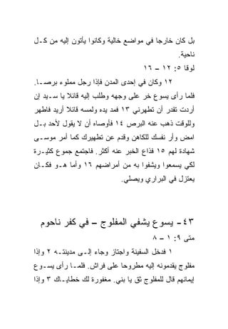 ‫ﺒل ﻜﺎﻥ ﺨﺎﺭﺠﺎ ﻓﻲ ﻤﻭﺍﻀﻊ ﺨﺎﻟﻴﺔ ﻭﻜﺎﻨﻭﺍ ﻴﺄﺘﻭﻥ ﺇﻟﻴﻪ ﻤﻥ ﻜـل‬
                                         ‫‪‬‬
                                                 ‫ﻨﺎﺤﻴﺔ.‬
                                     ‫ﻟﻭﻗﺎ ٥: ٢١ – ٦١‬
‫٢١ ﻭﻜﺎﻥ ﻓﻲ ﺇﺤﺩﻯ ﺍﻟﻤﺩﻥ ﻓﺈﺫﺍ ﺭﺠل ﻤﻤﻠﻭﺀ ﺒﺭ ‪‬ـﺎ.‬
   ‫ﺼ‬
‫ﻓﻠﻤﺎ ﺭﺃﻯ ﻴﺴﻭﻉ ﺨﺭ ﻋﻠﻰ ﻭﺠﻬﻪ ﻭﻁﻠﺏ ﺇﻟﻴﻪ ﻗﺎﺌﻼ ﻴﺎ ﺴـﻴﺩ ﺇﻥ‬
           ‫ﹰ‬
‫ﺃﺭﺩﺕ ﺘﻘﺩﺭ ﺃﻥ ﺘﻁﻬﺭﻨﻲ ٣١ ﻓﻤﺩ ﻴﺩﻩ ﻭﻟﻤﺴﻪ ﻗﺎﺌﻼ ﺃﺭﻴﺩ ﻓﺎﻁﻬﺭ‬
           ‫ﹰ‬
‫ﻭﻟﻠﻭﻗﺕ ﺫﻫﺏ ﻋﻨﻪ ﺍﻟﺒﺭﺹ ٤١ ﻓﺄﻭﺼﺎﻩ ﺃﻥ ﻻ ﻴﻘﻭل ﻷﺤﺩ ﺒـل‬
‫ﺍﻤﺽ ﻭﺃﺭ ﻨﻔﺴﻙ ﻟﻠﻜﺎﻫﻥ ﻭﻗﺩﻡ ﻋﻥ ﺘﻁﻬﻴﺭﻙ ﻜﻤﺎ ﺃﻤﺭ ﻤﻭﺴـﻰ‬
‫ﺸﻬﺎﺩﺓ ﻟﻬﻡ ٥١ ﻓﺫﺍﻉ ﺍﻟﺨﺒﺭ ﻋﻨﻪ ﺃﻜﺜﺭ. ﻓﺎﺠﺘﻤﻊ ﺠﻤﻭﻉ ﻜﺜﻴـﺭﺓ‬
‫ﻟﻜﻲ ﻴﺴﻤﻌﻭﺍ ﻭﻴﺸﻔﻭﺍ ﺒﻪ ﻤﻥ ﺃﻤﺭﺍﻀﻬﻡ ٦١ ﻭﺃﻤﺎ ﻫـﻭ ﻓﻜـﺎﻥ‬
                             ‫ﻴﻌﺘﺯل ﻓﻲ ﺍﻟﺒﺭﺍﺭﻱ ﻭﻴﺼﻠﻲ.‬




  ‫٣٤- ﻴﺴﻭﻉ ﻴﺸﻔﻲ ﺍﻟﻤﻔﻠﻭﺝ – ﻓﻲ ﻜﻔﺭ ﻨﺎﺤﻭﻡ‬
                                        ‫ﻤﺘﻰ ٩: ١ – ٨‬
                                                  ‫ﹼ‬
‫١ ﻓﺩﺨل ﺍﻟﺴﻔﻴﻨﺔ ﻭﺍﺠﺘﺎﺯ ﻭﺠﺎﺀ ﺇﻟـﻰ ﻤﺩﻴﻨﺘـﻪ ٢ ﻭﺇﺫﺍ‬
‫ﻤﻔﻠﻭﺝ ﻴﻘﺩﻤﻭﻨﻪ ﺇﻟﻴﻪ ﻤﻁﺭﻭﺤﺎ ﻋﻠﻰ ﻓﺭﺍﺵ. ﻓﻠﻤـﺎ ﺭﺃﻯ ﻴﺴـﻭﻉ‬
                           ‫‪‬‬
‫ﺇﻴﻤﺎﻨﻬﻡ ﻗﺎل ﻟﻠﻤﻔﻠﻭﺝ ﺜﻕ ﻴﺎ ‪‬ﻨﻲ. ﻤﻐﻔﻭﺭﺓ ﻟﻙ ﺨﻁﺎﻴـﺎﻙ ٣ ﻭﺇﺫﺍ‬
                            ‫ﺒ‬
 