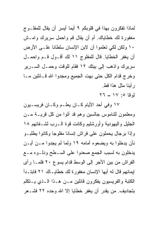 ‫ﻟﻤﺎﺫﺍ ﺘﻔﻜﺭﻭﻥ ﺒﻬﺫﺍ ﻓﻲ ﻗﻠﻭﺒﻜﻡ ٩ ﺃﻴﻤﺎ ﺃﻴﺴﺭ ﺃﻥ ﻴﻘﺎل ﻟﻠﻤﻔﻠـﻭﺝ‬
‫ﻤﻐﻔﻭﺭﺓ ﻟﻙ ﺨﻁﺎﻴﺎﻙ. ﺃﻡ ﺃﻥ ﻴﻘﺎل ﻗﻡ ﻭﺍﺤﻤل ﺴﺭﻴﺭﻙ ﻭﺍﻤـﺵ‬
‫٠١ ﻭﻟﻜﻥ ﻟﻜﻲ ﺘﻌﻠﻤﻭﺍ ﺃﻥ ﻻﺒﻥ ﺍﻹﻨﺴﺎﻥ ﺴﻠﻁﺎﻨﺎ ﻋﻠـﻰ ﺍﻷﺭﺽ‬
           ‫ﹰ‬
‫ﺃﻥ ﻴﻐﻔﺭ ﺍﻟﺨﻁﺎﻴﺎ. ﻗﺎل ﻟﻠﻤﻔﻠﻭﺝ ١١ ﻟﻙ ﺃﻗـﻭل ﻗـﻡ ﻭﺍﺤﻤـل‬
‫ﺴﺭﻴﺭﻙ ﻭﺍﺫﻫﺏ ﺇﻟﻰ ﺒﻴﺘﻙ ٢١ ﻓﻘﺎﻡ ﻟﻠﻭﻗﺕ ﻭﺤﻤـل ﺍﻟﺴـﺭﻴﺭ‬
‫ﻭﺨﺭﺝ ﻗﺩﺍﻡ ﺍﻟﻜل ﺤﺘﻰ ﺒﻬﺕ ﺍﻟﺠﻤﻴﻊ ﻭﻤﺠﺩﻭﺍ ﺍﷲ ﻗـﺎﺌﻠﻴﻥ ﻤـﺎ‬
                                       ‫ﺭﺃﻴﻨﺎ ﻤﺜل ﻫﺫﺍ ﻗﻁ.‬
                                      ‫ﻟﻭﻗﺎ ٥: ٧١ – ٦٢‬
‫٧١ ﻭﻓﻲ ﺃﺤﺩ ﺍﻷﻴﺎﻡ ﻜـﺎﻥ ﻴﻌﻠـﻡ ﻭﻜـﺎﻥ ﻓﺭﻴﺴـﻴﻭﻥ‬
‫ﻭﻤﻌﻠﻤﻭﻥ ﻟﻠﻨﺎﻤﻭﺱ ﺠﺎﻟﺴﻴﻥ ﻭﻫﻡ ﻗﺩ ﺃﺘﻭﺍ ﻤﻥ ﻜل ﻗﺭﻴـﺔ ﻤـﻥ‬
‫ﺍﻟﺠﻠﻴل ﻭﺍﻟﻴﻬﻭﺩﻴﺔ ﻭﺃﻭﺭﺸﻠﻴﻡ ﻭﻜﺎﻨﺕ ﻗﻭﺓ ﺍﻟـﺭﺏ ﻟﺸـﻔﺎﺌﻬﻡ ٨١‬
‫ﻭﺇﺫﺍ ﺒﺭﺠﺎل ﻴﺤﻤﻠﻭﻥ ﻋﻠﻰ ﻓﺭﺍﺵ ﺇﻨﺴﺎﻨﺎ ﻤﻔﻠﻭﺠﺎ ﻭﻜﺎﻨﻭﺍ ﻴﻁﻠﺒـﻭ‬
               ‫‪‬‬      ‫ﹰ‬
‫ﻨﺄﻥ ﻴﺩﺨﻠﻭﺍ ﺒﻪ ﻭﻴﻀﻌﻭﻩ ﺃﻤﺎﻤﻪ ٩١ ﻭﻟﻤﺎ ﻟﻡ ﻴﺠﺩﻭﺍ ﻤـﻥ ﺃﻴـﻥ‬
‫ﻴﺩﺨﻠﻭﻥ ﺒﻪ ﻟﺴﺒﺏ ﺍﻟﺠﻤﻊ ﺼﻌﺩﻭﺍ ﻋﻠﻰ ﺍﻟﺴـﻁﺢ ﻭﺩﻟـﻭﻩ ﻤـﻊ‬
‫ﺍﻟﻔﺭﺍﺵ ﻤﻥ ﺒﻴﻥ ﺍﻷﺠﺭ ﺇﻟﻰ ﺍﻟﻭﺴﻁ ﻗﺩﺍﻡ ﻴﺴﻭﻉ ٠٢ ﻓﻠﻤـﺎ ﺭﺃﻯ‬
‫ﺇﻴﻤﺎﻨﻬﻡ ﻗﺎل ﻟﻪ ﺃﻴﻬﺎ ﺍﻹﻨﺴﺎﻥ ﻤﻐﻔﻭﺭﺓ ﻟﻙ ﺨﻁﺎﻴـﺎﻙ ١٢ ﻓﺎﺒﺘـﺩﺃ‬
‫ﺍﻟﻜﺘﺒﺔ ﻭﺍﻟﻔﺭﻴﺴﻴﻭﻥ ﻴﻔﻜﺭﻭﻥ ﻗﺎﺌﻠﻴﻥ ﻤـﻥ ﻫـﺫﺍ ﺍﻟـﺫﻱ ﻴـﺘﻜﻠﻡ‬
‫ﺒﺘﺠﺎﺩﻴﻑ. ﻤﻥ ﻴﻘﺩﺭ ﺃﻥ ﻴﻐﻔﺭ ﺨﻁﺎﻴﺎ ﺇﻻ ﺍﷲ ﻭﺤﺩﻩ ٢٢ ﻓﺸـﻌﺭ‬
 