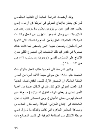 ‫ﻭﻟﻘﺩ ﺃﻭﻀﺤﺕ ﺍﻟﺩﺭﺍﺴﺔ ﺍﻟﺴﺎﺒﻘﺔ ﺃﻥ ﺍﻟﻐﺎﻟﺒﻴﺔ ﺍﻟﻌﻅﻤـﻰ‬
‫ﻟﻤﻥ ﻜﻥ ﻴﻌﻤﻠﻥ ﺒﺎﻹﻨﺘﺎﺝ ﺍﻟﻤﻨﺯﻟﻲ ﻓﻲ ﺃﻤﺭﻴﻜﺎ ﻜﻥ ﺃﺭﺍﻤل، ﺇﻟـﻰ‬
‫ﺠﺎﻨﺏ ﻋﺩﺩ ﻜﺒﻴﺭ ﻤﻤﻥ ﻟﻡ ﻴﺘﺯﻭﺠﻥ ﻴﻌﺸﻥ ﺒﻤﻔـﺭﺩﻫﻥ ﻭﺒﻌـﺽ‬
‫ﺍﻟﻤﺘﺯﻭﺠﺎﺕ ﻤﻥ ﺭﺠﺎل ﺃﺼﺒﺤﻭﺍ ﻋﺎﺠﺯﻴﻥ ﻋﻥ ﺍﻟﻌﻤل ﻭﻜﺎﻨـﺕ‬
‫ﺍﻟﻤﺒﺎﺩﻻﺕ ﻟﻠﻤﻨﺘﺠﺎﺕ ﺍﻟﻤﻨﺯﻟﻴﺔ ﻤﻥ ﺍﻟﺴﻠﻊ ﻭﺍﻟﺨﺩﻤﺎﺕ ﺍﻟﺘﻲ ﺘﻨﺘﺠﻬﺎ‬
‫ﺍﻟﻤﺭﺃﺓ ﺒﺎﻟﻤﻨﺯل ﻭﺘﺤﺼل ﻋﻠﻴﻬﺎ ﺍﻷﺴﺭ ﺒﺎﻟﺤﻀﺭ ﻜﻤﺎ ﻜﺎﻨﺕ ﻫﻨﺎﻙ‬
‫ﺼﻌﻭﺒﺔ ﻓﻲ ﺘﻘﺩﻴﺭ ﻗﻴﻡ ﺘﻠﻙ ﺍﻟﻤﻨﺘﺠﺎﺕ ﺇﻟﻰ ﺍﻟﻤﺠﻤﻭﻉ ﺍﻟﻜﻠﻲ ﻤـﻥ‬
‫ﺍﻹﻨﺘﺎﺝ ﻋﻠﻰ ﺍﻟﻤﺴﺘﻭﻯ ﺍﻟﻘﻭﻤﻲ ) ﺭﻭﺒﺭﺕ ﻭﺴـﻤﺘﺱ، ٩٥، ﺹ‬
                                       ‫ﺹ ٧١ ـ ٨١ (.‬
‫ﻭﺘﺸﻴﺭ ﺍﻟﺩﺭﺍﺴﺔ ﺍﻟﺘﻲ ﻗﺎﻡ ﺒﻬﺎ ﻤﻜﺘﺏ ﺍﻟﻌﻤل ﺒﺎﻟﻭﻻﻴـﺎﺕ‬
‫ﺍﻟﻤﺘﺤﺩﺓ ﻋﺎﻡ ٠٨٩١ ﻋﻥ ﺤﻭﺍﻟﻲ ﺴﺒﻌﺔ ﺁﻻﻑ ﺃﺴﺭﺓ ﻤﻥ ﺃﺴـﺭ‬
‫ﺍﻟﻁﺒﻘﺔ ﺍﻟﻌﺎﻤﻠﺔ، ﺃﻥ ﺍﻟﻤﺼﺩﺭ ﺍﻷﻭل ﻟﻠﺩﺨل ﺍﻟﻨﻘﺩﻱ ﻟﻨﺴﺎﺀ ﺍﻟﻤﺩﻴﻨﺔ‬
‫ﻜﺎﻥ ﺍﻟﻌﻤل ﺍﻟﻤﻨﺯﻟﻲ ﺍﻟﺫﻱ ﻜﺎﻥ ﻴﺘﻡ ﻓﻲ ﺃﺸﻜﺎل ﻋﺩﻴﺩﺓ ﻤﻥ ﺃﻫﻤﻬﺎ‬
‫ﺘﺄﺠﻴﺭ ﺇﺤﺩﻯ ﺃﻭ ﺒﻌﺽ ﻏﺭﻑ ﺍﻟﻤﻨﺯل ﻟﻠﻨـﺯﻻﺀ ) ﻤـﻊ ﺘﻘـﺩﻴﻡ‬
‫ﺍﻟﻁﻌﺎﻡ ﻟﻬﻡ ﻓﻲ ﺒﻌﺽ ﺍﻷﺤﻴﺎﻥ (، ﻭﻤﻥ ﺍﻟﻤﺼﺎﺩﺭ ﺍﻟﺘﺎﻟﻴﺔ ﻟـﺩﺨل‬
‫ﺍﻟﻌﺎﻤﻼﺕ ﻓﻲ ﺍﻹﻨﺘﺎﺝ ﺍﻟﻤﻨﺯﻟﻲ: ﺍﻟﺤﻴﺎﻜﺔ ﻭﺇﺼـﻼﺡ ﺍﻟﻤﻼﺒـﺱ‬
‫ﻭﺼﻨﺎﻋﺔ ﺍﻟﻤﻼﺒﺱ ﺍﻟﺠﺎﻫﺯﺓ ﺍﻟﺘﻲ ﻜﺎﻨﺕ ﻭﻗﺘﺫﺍﻙ ﻤﺎ ﺘـﺯﺍل ﻓـﻲ‬
‫ﻤﺭﺤﻠﺔ ﺍﻻﻨﺘﻘﺎل ﻤﻥ ﺍﻟﺼﻨﺎﻋﺔ ﺍﻟﺤﺭﻓﻴﺔ ﺇﻟﻰ ﺘﺸﻴﻴﺩ ﺍﻟﻤﺼﺎﻨﻊ ﺫﺍﺕ‬


‫٩٩‬
 