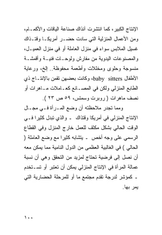 ‫ﺍﻹﻨﺘﺎﺝ ﺍﻟﻜﺒﻴﺭ، ﻜﻤﺎ ﺍﻨﺘﺸﺭﺕ ﺁﻨﺫﺍﻙ ﺼﻨﺎﻋﺔ ﺍﻟﻴﺎﻗﺎﺕ ﻭﺍﻷﻜﻤـﺎﻡ،‬
‫ﻭﻤﻥ ﺍﻷﻋﻤﺎل ﺍﻟﻤﻨﺯﻟﻴﺔ ﺍﻟﺘﻲ ﺴﺎﺩﺕ ﺤﻀـﺭ ﺃﻤﺭﻴﻜـﺎ ﻭﻗﺘـﺫﺍﻙ‬
‫ﻏﺴﻴل ﺍﻟﻤﻼﺒﺱ ﺴﻭﺍﺀ ﻓﻲ ﻤﻨﺯل ﺍﻟﻌﺎﻤﻠﺔ ﺃﻭ ﻓﻲ ﻤﻨﺯل ﺍﻟﻌﻤﻴـل،‬
‫ﻭﺍﻟﻤﺼﻨﻭﻋﺎﺕ ﺍﻟﻴﺩﻭﻴﺔ ﻤﻥ ﻤﻔﺎﺭﺵ ﻭﻟﻭﺤـﺎﺕ ﻓﻨﻴـﺔ ﻭﺃﻗﻤﺸـﺔ‬
‫ﻤﻨﺴﻭﺠﺔ ﻭﺤﻠﻭﻯ ﻭﻤﺨﻠﻼﺕ ﻭﺃﻁﻌﻤﺔ ﻤﺤﻔﻭﻅﺔ.. ﺇﻟﺦ، ﻭﺭﻋﺎﻴﺔ‬
‫ﺍﻷﻁﻔﺎل ‪ ،baby sitters‬ﻭﻜﺎﻨﺕ ﺒﻌﻀﻬﻥ ﺘﻘﻤﻥ ﺒﺎﻹﻨﺘـﺎﺝ ﺫﻱ‬
‫ﺍﻟﻁﺎﺒﻊ ﺍﻟﻤﻨﺯﻟﻲ ﻭﻟﻜﻥ ﻓﻲ ﺍﻟﻤﺼـﺎﻨﻊ ﻜﻌـﺎﻤﻼﺕ ﻤـﺎﻫﺭﺍﺕ ﺃﻭ‬
         ‫ﻨﺼﻑ ﻤﺎﻫﺭﺍﺕ ) ﺭﻭﺒﺭﺕ ﻭﺴﻤﺘﺱ، ٩٥ ﺹ ٣٢ (.‬
‫ﻭﻤﻤﺎ ﺘﺠﺩﺭ ﻤﻼﺤﻅﺘﻪ ﺃﻥ ﻭﻀﻊ ﺍﻟﻤـﺭﺃﺓ ﻓـﻲ ﻤﺠـﺎل‬
‫ﺍﻹﻨﺘﺎﺝ ﺍﻟﻤﻨﺯﻟﻲ ﻓﻲ ﺃﻤﺭﻴﻜﺎ ﻭﻗﺘﺫﺍﻙ ـ ﻭﺍﻟﺫﻱ ﺘﺒﺩل ﻜﺜﻴ ‪‬ﺍ ﻓـﻲ‬
     ‫ﺭ‬
‫ﺍﻟﻭﻗﺕ ﺍﻟﺤﺎﻟﻲ ﺒﺸﻜل ﻤﻜﺜﻑ ﻟﻠﻌﻤل ﺨﺎﺭﺝ ﺍﻟﻤﻨﺯل ﻭﻓﻲ ﺍﻟﻘﻁﺎﻉ‬
‫ﺍﻟﺭﺴﻤﻲ ﻋﻠﻰ ﻭﺠﻪ ﺃﺨﺹ ـ ﻴﺘﺸﺎﺒﻪ ﻜﺜﻴ ‪‬ﺍ ﻤﻊ ﻭﻀﻊ ﺍﻟﻌﺎﻤﻠﺔ )‬
                  ‫ﺭ‬
‫ﺍﻟﺤﺎﻟﻲ ( ﻓﻲ ﺍﻟﻐﺎﻟﺒﻴﺔ ﺍﻟﻌﻅﻤﻰ ﻤﻥ ﺍﻟﺩﻭل ﺍﻟﻨﺎﻤﻴﺔ ﻤﻤﺎ ﻴﻤﻜﻥ ﻤﻌﻪ‬
‫ﺃﻥ ﻨﺼل ﺇﻟﻰ ﻓﺭﻀﻴﺔ ﺘﺤﺘﺎﺝ ﻟﻤﺯﻴﺩ ﻤﻥ ﺍﻟﺘﺤﻘﻕ ﻭﻫﻲ ﺃﻥ ﻨﺴﺒﺔ‬
‫ﻋﻤﺎﻟﺔ ﺍﻟﻤﺭﺃﺓ ﻓﻲ ﺍﻹﻨﺘﺎﺝ ﺍﻟﻤﻨﺯﻟﻲ ﻴﻤﻜﻥ ﺃﻥ ﺘﻌﺘﺒﺭ ﺃﻭ ﺘﺴـﺘﺨﺩﻡ‬
‫ـ ﻜﻤﺅﺸﺭ ﻟﺩﺭﺠﺔ ﺘﻘﺩﻡ ﻤﺠﺘﻤﻊ ﻤﺎ ﺃﻭ ﻟﻠﻤﺭﺤﻠﺔ ﺍﻟﺤﻀﺎﺭﻴﺔ ﺍﻟﺘﻲ‬
                                                 ‫ﻴﻤﺭ ﺒﻬﺎ.‬




‫٠٠١‬
 