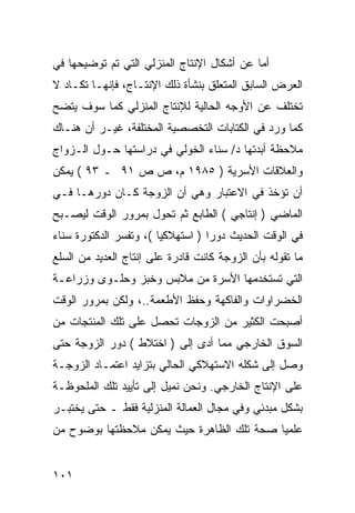 ‫ﺃﻤﺎ ﻋﻥ ﺃﺸﻜﺎل ﺍﻹﻨﺘﺎﺝ ﺍﻟﻤﻨﺯﻟﻲ ﺍﻟﺘﻲ ﺘﻡ ﺘﻭﻀﻴﺤﻬﺎ ﻓﻲ‬
‫ﺍﻟﻌﺭﺽ ﺍﻟﺴﺎﺒﻕ ﺍﻟﻤﺘﻌﻠﻕ ﺒﻨﺸﺄﺓ ﺫﻟﻙ ﺍﻹﻨﺘـﺎﺝ، ﻓﺈﻨﻬـﺎ ﺘﻜـﺎﺩ ﻻ‬
‫ﺘﺨﺘﻠﻑ ﻋﻥ ﺍﻷﻭﺠﻪ ﺍﻟﺤﺎﻟﻴﺔ ﻟﻺﻨﺘﺎﺝ ﺍﻟﻤﻨﺯﻟﻲ ﻜﻤﺎ ﺴﻭﻑ ﻴﺘﻀﺢ‬
‫ﻜﻤﺎ ﻭﺭﺩ ﻓﻲ ﺍﻟﻜﺘﺎﺒﺎﺕ ﺍﻟﺘﺨﺼﺼﻴﺔ ﺍﻟﻤﺨﺘﻠﻔﺔ، ﻏﻴـﺭ ﺃﻥ ﻫﻨـﺎﻙ‬
‫ﻤﻼﺤﻅﺔ ﺃﺒﺩﺘﻬﺎ ﺩ/ ﺴﻨﺎﺀ ﺍﻟﺨﻭﻟﻲ ﻓﻲ ﺩﺭﺍﺴﺘﻬﺎ ﺤـﻭل ﺍﻟـﺯﻭﺍﺝ‬
‫ﻭﺍﻟﻌﻼﻗﺎﺕ ﺍﻷﺴﺭﻴﺔ ) ٥٨٩١ ﻡ، ﺹ ﺹ ١٩ ـ ٣٩ ( ﻴﻤﻜﻥ‬
‫ﺃﻥ ﺘﺅﺨﺫ ﻓﻲ ﺍﻻﻋﺘﺒﺎﺭ ﻭﻫﻲ ﺃﻥ ﺍﻟﺯﻭﺠﺔ ﻜـﺎﻥ ﺩﻭﺭﻫـﺎ ﻓـﻲ‬
‫ﺍﻟﻤﺎﻀﻲ ) ﺇﻨﺘﺎﺠﻲ ( ﺍﻟﻁﺎﺒﻊ ﺜﻡ ﺘﺤﻭل ﺒﻤﺭﻭﺭ ﺍﻟﻭﻗﺕ ﻟﻴﺼـﺒﺢ‬
‫ﻓﻲ ﺍﻟﻭﻗﺕ ﺍﻟﺤﺩﻴﺙ ﺩﻭ ‪‬ﺍ ) ﺍﺴﺘﻬﻼﻜ ‪‬ﺎ (، ﻭﺘﻔﺴﺭ ﺍﻟﺩﻜﺘﻭﺭﺓ ﺴﻨﺎﺀ‬
                        ‫ﻴ‬           ‫ﺭ‬
‫ﻤﺎ ﺘﻘﻭﻟﻪ ﺒﺄﻥ ﺍﻟﺯﻭﺠﺔ ﻜﺎﻨﺕ ﻗﺎﺩﺭﺓ ﻋﻠﻰ ﺇﻨﺘﺎﺝ ﺍﻟﻌﺩﻴﺩ ﻤﻥ ﺍﻟﺴﻠﻊ‬
‫ﺍﻟﺘﻲ ﺘﺴﺘﺨﺩﻤﻬﺎ ﺍﻷﺴﺭﺓ ﻤﻥ ﻤﻼﺒﺱ ﻭﺨﺒﺯ ﻭﺤﻠـﻭﻯ ﻭﺯﺭﺍﻋـﺔ‬
‫ﺍﻟﺨﻀﺭﺍﻭﺍﺕ ﻭﺍﻟﻔﺎﻜﻬﺔ ﻭﺤﻔﻅ ﺍﻷﻁﻌﻤﺔ..، ﻭﻟﻜﻥ ﺒﻤﺭﻭﺭ ﺍﻟﻭﻗﺕ‬
‫ﺃﺼﺒﺤﺕ ﺍﻟﻜﺜﻴﺭ ﻤﻥ ﺍﻟﺯﻭﺠﺎﺕ ﺘﺤﺼل ﻋﻠﻰ ﺘﻠﻙ ﺍﻟﻤﻨﺘﺠﺎﺕ ﻤﻥ‬
‫ﺍﻟﺴﻭﻕ ﺍﻟﺨﺎﺭﺠﻲ ﻤﻤﺎ ﺃﺩﻯ ﺇﻟﻰ ) ﺍﺨﺘﻼﻁ ( ﺩﻭﺭ ﺍﻟﺯﻭﺠﺔ ﺤﺘﻰ‬
‫ﻭﺼل ﺇﻟﻰ ﺸﻜﻠﻪ ﺍﻻﺴﺘﻬﻼﻜﻲ ﺍﻟﺤﺎﻟﻲ ﺒﺘﺯﺍﻴﺩ ﺍﻋﺘﻤـﺎﺩ ﺍﻟﺯﻭﺠـﺔ‬
‫ﻋﻠﻰ ﺍﻹﻨﺘﺎﺝ ﺍﻟﺨﺎﺭﺠﻲ. ﻭﻨﺤﻥ ﻨﻤﻴل ﺇﻟﻰ ﺘﺄﻴﻴﺩ ﺘﻠﻙ ﺍﻟﻤﻠﺤﻭﻅـﺔ‬
‫ﺒﺸﻜل ﻤﺒﺩﺌﻲ ﻭﻓﻲ ﻤﺠﺎل ﺍﻟﻌﻤﺎﻟﺔ ﺍﻟﻤﻨﺯﻟﻴﺔ ﻓﻘﻁ ـ ﺤﺘﻰ ﻴﺨﺘﺒـﺭ‬
‫ﻋﻠﻤ ‪‬ﺎ ﺼﺤﺔ ﺘﻠﻙ ﺍﻟﻅﺎﻫﺭﺓ ﺤﻴﺙ ﻴﻤﻜﻥ ﻤﻼﺤﻅﺘﻬﺎ ﺒﻭﻀﻭﺡ ﻤﻥ‬
                                           ‫ﻴ‬


‫١٠١‬
 