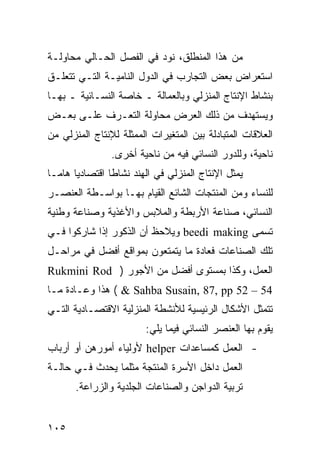 ‫ﻤﻥ ﻫﺫﺍ ﺍﻟﻤﻨﻁﻠﻕ، ﻨﻭﺩ ﻓﻲ ﺍﻟﻔﺼل ﺍﻟﺤـﺎﻟﻲ ﻤﺤﺎﻭﻟـﺔ‬
‫ﺍﺴﺘﻌﺭﺍﺽ ﺒﻌﺽ ﺍﻟﺘﺠﺎﺭﺏ ﻓﻲ ﺍﻟﺩﻭل ﺍﻟﻨﺎﻤﻴـﺔ ﺍﻟﺘـﻲ ﺘﺘﻌﻠـﻕ‬
‫ﺒﻨﺸﺎﻁ ﺍﻹﻨﺘﺎﺝ ﺍﻟﻤﻨﺯﻟﻲ ﻭﺒﺎﻟﻌﻤﺎﻟﺔ ـ ﺨﺎﺼﺔ ﺍﻟﻨﺴـﺎﺌﻴﺔ ـ ﺒﻬـﺎ‬
‫ﻭﻴﺴﺘﻬﺩﻑ ﻤﻥ ﺫﻟﻙ ﺍﻟﻌﺭﺽ ﻤﺤﺎﻭﻟﺔ ﺍﻟﺘﻌـﺭﻑ ﻋﻠـﻰ ﺒﻌـﺽ‬
‫ﺍﻟﻌﻼﻗﺎﺕ ﺍﻟﻤﺘﺒﺎﺩﻟﺔ ﺒﻴﻥ ﺍﻟﻤﺘﻐﻴﺭﺍﺕ ﺍﻟﻤﻤﺜﻠﺔ ﻟﻺﻨﺘﺎﺝ ﺍﻟﻤﻨﺯﻟﻲ ﻤﻥ‬
                ‫ﻨﺎﺤﻴﺔ، ﻭﻟﻠﺩﻭﺭ ﺍﻟﻨﺴﺎﺌﻲ ﻓﻴﻪ ﻤﻥ ﻨﺎﺤﻴﺔ ﺃﺨﺭﻯ.‬
‫ﻴﻤﺜل ﺍﻹﻨﺘﺎﺝ ﺍﻟﻤﻨﺯﻟﻲ ﻓﻲ ﺍﻟﻬﻨﺩ ﻨﺸﺎ ﹰﺎ ﺍﻗﺘﺼﺎﺩ ‪‬ﺎ ﻫﺎﻤـﺎ‬
       ‫ﻴ‬         ‫ﻁ‬
‫ﻟﻠﻨﺴﺎﺀ ﻭﻤﻥ ﺍﻟﻤﻨﺘﺠﺎﺕ ﺍﻟﺸﺎﺌﻊ ﺍﻟﻘﻴﺎﻡ ﺒﻬـﺎ ﺒﻭﺍﺴـﻁﺔ ﺍﻟﻌﻨﺼـﺭ‬
‫ﺍﻟﻨﺴﺎﺌﻲ، ﺼﻨﺎﻋﺔ ﺍﻷﺭﺒﻁﺔ ﻭﺍﻟﻤﻼﺒﺱ ﻭﺍﻷﻏﺫﻴﺔ ﻭﺼﻨﺎﻋﺔ ﻭﻁﻨﻴﺔ‬
‫ﺘﺴﻤﻰ ‪ beedi making‬ﻭﻴﻼﺤﻅ ﺃﻥ ﺍﻟﺫﻜﻭﺭ ﺇﺫﺍ ﺸﺎﺭﻜﻭﺍ ﻓـﻲ‬
‫ﺘﻠﻙ ﺍﻟﺼﻨﺎﻋﺎﺕ ﻓﻌﺎﺩﺓ ﻤﺎ ﻴﺘﻤﺘﻌﻭﻥ ﺒﻤﻭﺍﻗﻊ ﺃﻓﻀل ﻓﻲ ﻤﺭﺍﺤـل‬
‫ﺍﻟﻌﻤل، ﻭﻜﺫﺍ ﺒﻤﺴﺘﻭﻯ ﺃﻓﻀل ﻤﻥ ﺍﻷﺠﻭﺭ ) ‪Rukmini Rod‬‬
‫45 – 25 ‪ ( & Sahba Susain, 87, pp‬ﻫﺫﺍ ﻭﻋـﺎﺩﺓ ﻤـﺎ‬
‫ﺘﺘﻤﺜل ﺍﻷﺸﻜﺎل ﺍﻟﺭﺌﻴﺴﻴﺔ ﻟﻸﻨﺸﻁﺔ ﺍﻟﻤﻨﺯﻟﻴﺔ ﺍﻻﻗﺘﺼـﺎﺩﻴﺔ ﺍﻟﺘـﻲ‬
                         ‫ﻴﻘﻭﻡ ﺒﻬﺎ ﺍﻟﻌﻨﺼﺭ ﺍﻟﻨﺴﺎﺌﻲ ﻓﻴﻤﺎ ﻴﻠﻲ:‬
‫- ﺍﻟﻌﻤل ﻜﻤﺴﺎﻋﺩﺍﺕ ‪ helper‬ﻷﻭﻟﻴﺎﺀ ﺃﻤﻭﺭﻫﻥ ﺃﻭ ﺃﺭﺒﺎﺏ‬
‫ﺍﻟﻌﻤل ﺩﺍﺨل ﺍﻷﺴﺭﺓ ﺍﻟﻤﻨﺘﺠﺔ ﻤﺜﻠﻤﺎ ﻴﺤﺩﺙ ﻓـﻲ ﺤﺎﻟـﺔ‬
       ‫ﺘﺭﺒﻴﺔ ﺍﻟﺩﻭﺍﺠﻥ ﻭﺍﻟﺼﻨﺎﻋﺎﺕ ﺍﻟﺠﻠﺩﻴﺔ ﻭﺍﻟﺯﺭﺍﻋﺔ.‬


‫٥٠١‬
 