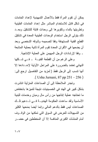 ‫ﻴﻤﻜﻥ ﺃﻥ ﺘﻘﻭﻡ ﺍﻟﻤﺭﺃﺓ ﻓﻘﻁ ﺒﺎﻷﻋﻤﺎل ﺍﻟﺘﻤﻬﻴﺩﻴﺔ ﻹﻋﺩﺍﺩ ﺍﻟﺨﺎﻤﺎﺕ‬
‫ﻓﻲ ﺸﻜل ﻗﺎﺒل ﻟﻼﺴﺘﺨﺩﺍﻡ ﺍﻟﻤﺒﺎﺸﺭ ﻤﺜل ﺇﻋﺩﺍﺩ ﺍﻟﺨﺎﻤﺎﺕ ﺍﻟﻁﻴﻨﻴﺔ‬
‫ﻭﺘﻁﺭﻴﺘﻬﺎ ﺒﺎﻟﻤﺎﺀ ﻭﺘﻜﻭﻴﺭﻫﺎ ﺇﻟﻰ ﻭﺤﺩﺍﺕ ﻗﺎﺒﻠﺔ ﻟﻠﺘﺸﻜﻴل ﻭﺒﻌـﺩ‬
‫ﺫﻟﻙ ﻴﺘﻭﻟﻰ ﺍﻟﺭﺠل ﺍﺴﺘﺨﺩﺍﻡ ﺍﻟﻭﺤﺩﺍﺕ ﺍﻟﻁﻴﻨﻴﺔ ﺍﻟﻤﻌﺩﺓ ﻓﻲ ﺘﺸﻜﻴل‬
‫ﺍﻟﻘﻁﻊ ﺍﻟﻔﻨﻴﺔ ﺍﻟﻤﺴﺘﻬﺩﻓﺔ ﻭﻓ ﹰﺎ ﻟﺘﺼﻤﻴﻤﻪ ﻭﻟﺫﻭﻗﻪ ﺍﻟﺸﺨﺼﻲ ﻭﺒﻌﺩ‬
                            ‫ﻘ‬
‫ﺃﻥ ﻴﻀﻌﻬﺎ ﻓﻲ ﺍﻷﻓﺭﺍﻥ ﺍﻟﻤﻌﺩﺓ ﺘﻘﻭﻡ ﺍﻟﻤﺭﺃﺓ ﺜﺎﻨﻴﺔ ﺒﻌﻤﻠﻴﺔ ﺍﻟﻤﺘﺎﺒﻌﺔ‬
      ‫ـ ﻭﻓ ﹰﺎ ﻹﺭﺸﺎﺩﺍﺕ ﺍﻟﺭﺠل ﺍﻟﻤﻬﻴﻤﻥ ﻋﻠﻰ ﺍﻟﻌﻤﻠﻴﺔ ﺍﻹﻨﺘﺎﺠﻴﺔ.‬
                                                   ‫ﻘ‬
‫ﻭﻋﻠﻰ ﺍﻟﺭﻏﻡ ﻤﻥ ﺃﻥ ﺍﻟﻘﻁﻌﺔ ﺍﻟﻔﻨﻴـﺔ ـ ﻓـﻲ ﺸـﻜﻠﻬﺎ‬
‫ﺍﻟﻨﻬﺎﺌﻲ ﺘﻌﺘﻤﺩ ﺒﺎﻟﻀﺭﻭﺭﺓ ﻋﻠﻰ ﺍﻟﻤﺭﺍﺤل ﺍﻷﻭﻟﻴﺔ ﻹﻋـﺩﺍﺩﻫﺎ ﺇﻻ‬
‫ﺃﻨﻬﺎ ﺘﻨﺴﺏ ﺇﻟﻰ ﺍﻟﺭﺠل ﻓﻘﻁ ) ﻟﻤﺯﻴﺩ ﻤﻥ ﺍﻟﺘﻔﺎﺼﻴل ﺍﺭﺠﻊ ﺇﻟﻰ:‬
                 ‫) 652 – 152 ‪.( Usha Jurnani, 87 pp‬‬
‫ﻭﺘﺠﺩﺭ ﺍﻟﻤﻼﺤﻅﺔ ﺇﻟﻰ ﺃﻥ ﺍﻟﺼﻨﺎﻋﺎﺕ ﺍﻟﻤﻨﺯﻟﻴﺔ ﺍﻨﺘﺸﺭﺕ‬
‫ﺒﺸﻜل ﻜﺒﻴﺭ ﻓﻲ ﺍﻟﻬﻨﺩ ﻓﻲ ﺍﻟﺨﻤﺴﻴﻨﻴﺎﺕ ﻨﺘﻴﺠﺔ ﻟﺘﻤﻴﺯﻫﺎ ﺒﺎﻨﺨﻔﺎﺽ‬
‫ﻤﺎ ﺘﺤﺘﺎﺠﻪ ﻋﻤﻠﻴﺔ ﺇﻨﺘﺎﺠﻬﺎ ﻤﻥ ﺭﺃﺱ ﻤﺎل ﻭﻤﺒﺎﻥ ﻭﺨﺩﻤﺎﺕ ﻟﻠﺒﻨﻴﺔ‬
‫ﺍﻷﺴﺎﺴﻴﺔ ﻭﻟﻘﺩ ﺴﺎﻋﺩﺕ ﺍﻟﺤﻜﻭﻤﺔ ﺍﻟﻬﻨﺩﻴـﺔ ﻓـﻲ ﺘـﺩﻋﻴﻡ ﺘﻠـﻙ‬
‫ﺍﻟﺼﻨﺎﻋﺎﺕ ﻟﻴﺱ ﻓﻘﻁ ﺒﺎﻟﺩﻋﻡ ﺍﻟﻤﺎﻟﻲ ﻭﺇﻨﻤﺎ ﺃﻴ ‪‬ﺎ ﺒﻤﻨﺤﻬﺎ ﺍﻟﻜﺜﻴﺭ‬
               ‫ﻀ‬
‫ﻤﻥ ﺍﻟﺘﺴﻬﻴﻼﺕ ﻟﻠﻌﺭﺽ ﻓﻲ ﺍﻟﺴﻭﻕ ﺍﻟﺘﻲ ﺘﻤﻜﻨﻬﺎ ﻤﻥ ﺍﻟﻭﻗـﻭﻑ‬
‫ﺃﻤﺎﻡ ﺍﻟﻤﻨﺸﺂﺕ ﺍﻟﻜﺒﺭﻯ ﺍﻟﻤﻨﺎﻓﺴﺔ ﺇﻻ ﺃﻥ ﺍﻟﻤﺨﻁﻁﻴﻥ ﻓﻲ ﺤﻀـﺭ‬


‫٧٠١‬
 