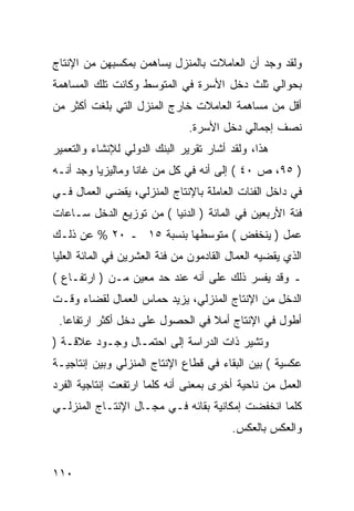 ‫ﻭﻟﻘﺩ ﻭﺠﺩ ﺃﻥ ﺍﻟﻌﺎﻤﻼﺕ ﺒﺎﻟﻤﻨﺯل ﻴﺴﺎﻫﻤﻥ ﺒﻤﻜﺴﺒﻬﻥ ﻤﻥ ﺍﻹﻨﺘﺎﺝ‬
‫ﺒﺤﻭﺍﻟﻲ ﺜﻠﺙ ﺩﺨل ﺍﻷﺴﺭﺓ ﻓﻲ ﺍﻟﻤﺘﻭﺴﻁ ﻭﻜﺎﻨﺕ ﺘﻠﻙ ﺍﻟﻤﺴﺎﻫﻤﺔ‬
‫ﺃﻗل ﻤﻥ ﻤﺴﺎﻫﻤﺔ ﺍﻟﻌﺎﻤﻼﺕ ﺨﺎﺭﺝ ﺍﻟﻤﻨﺯل ﺍﻟﺘﻲ ﺒﻠﻐﺕ ﺃﻜﺜﺭ ﻤﻥ‬
                               ‫ﻨﺼﻑ ﺇﺠﻤﺎﻟﻲ ﺩﺨل ﺍﻷﺴﺭﺓ.‬
‫ﻫﺫﺍ، ﻭﻟﻘﺩ ﺃﺸﺎﺭ ﺘﻘﺭﻴﺭ ﺍﻟﺒﻨﻙ ﺍﻟﺩﻭﻟﻲ ﻟﻺﻨﺸﺎﺀ ﻭﺍﻟﺘﻌﻤﻴﺭ‬
‫) ٥٩، ﺹ ٠٤ ( ﺇﻟﻰ ﺃﻨﻪ ﻓﻲ ﻜل ﻤﻥ ﻏﺎﻨﺎ ﻭﻤﺎﻟﻴﺯﻴﺎ ﻭﺠﺩ ﺃﻨـﻪ‬
‫ﻓﻲ ﺩﺍﺨل ﺍﻟﻔﺌﺎﺕ ﺍﻟﻌﺎﻤﻠﺔ ﺒﺎﻹﻨﺘﺎﺝ ﺍﻟﻤﻨﺯﻟﻲ، ﻴﻘﻀﻲ ﺍﻟﻌﻤﺎل ﻓـﻲ‬
‫ﻓﺌﺔ ﺍﻷﺭﺒﻌﻴﻥ ﻓﻲ ﺍﻟﻤﺎﺌﺔ ) ﺍﻟﺩﻨﻴﺎ ( ﻤﻥ ﺘﻭﺯﻴﻊ ﺍﻟﺩﺨل ﺴـﺎﻋﺎﺕ‬
‫ﻋﻤل ) ﻴﻨﺨﻔﺽ ( ﻤﺘﻭﺴﻁﻬﺎ ﺒﻨﺴﺒﺔ ٥١ ـ ٠٢ % ﻋﻥ ﺫﻟـﻙ‬
‫ﺍﻟﺫﻱ ﻴﻘﻀﻴﻪ ﺍﻟﻌﻤﺎل ﺍﻟﻘﺎﺩﻤﻭﻥ ﻤﻥ ﻓﺌﺔ ﺍﻟﻌﺸﺭﻴﻥ ﻓﻲ ﺍﻟﻤﺎﺌﺔ ﺍﻟﻌﻠﻴﺎ‬
‫ـ ﻭﻗﺩ ﻴﻔﺴﺭ ﺫﻟﻙ ﻋﻠﻰ ﺃﻨﻪ ﻋﻨﺩ ﺤﺩ ﻤﻌﻴﻥ ﻤـﻥ ) ﺍﺭﺘﻔـﺎﻉ (‬
‫ﺍﻟﺩﺨل ﻤﻥ ﺍﻹﻨﺘﺎﺝ ﺍﻟﻤﻨﺯﻟﻲ، ﻴﺯﻴﺩ ﺤﻤﺎﺱ ﺍﻟﻌﻤﺎل ﻟﻘﻀﺎﺀ ﻭﻗـﺕ‬
 ‫ﺃﻁﻭل ﻓﻲ ﺍﻹﻨﺘﺎﺝ ﺃﻤﻼ ﻓﻲ ﺍﻟﺤﺼﻭل ﻋﻠﻰ ﺩﺨل ﺃﻜﺜﺭ ﺍﺭﺘﻔﺎ ‪‬ﺎ.‬
   ‫ﻋ‬
‫ﻭﺘﺸﻴﺭ ﺫﺍﺕ ﺍﻟﺩﺭﺍﺴﺔ ﺇﻟﻰ ﺍﺤﺘﻤـﺎل ﻭﺠـﻭﺩ ﻋﻼﻗـﺔ )‬
‫ﻋﻜﺴﻴﺔ ( ﺒﻴﻥ ﺍﻟﺒﻘﺎﺀ ﻓﻲ ﻗﻁﺎﻉ ﺍﻹﻨﺘﺎﺝ ﺍﻟﻤﻨﺯﻟﻲ ﻭﺒﻴﻥ ﺇﻨﺘﺎﺠﻴـﺔ‬
‫ﺍﻟﻌﻤل ﻤﻥ ﻨﺎﺤﻴﺔ ﺃﺨﺭﻯ ﺒﻤﻌﻨﻰ ﺃﻨﻪ ﻜﻠﻤﺎ ﺍﺭﺘﻔﻌﺕ ﺇﻨﺘﺎﺠﻴﺔ ﺍﻟﻔﺭﺩ‬
‫ﻜﻠﻤﺎ ﺍﻨﺨﻔﻀﺕ ﺇﻤﻜﺎﻨﻴﺔ ﺒﻘﺎﺌﻪ ﻓـﻲ ﻤﺠـﺎل ﺍﻹﻨﺘـﺎﺝ ﺍﻟﻤﻨﺯﻟـﻲ‬
                                         ‫ﻭﺍﻟﻌﻜﺱ ﺒﺎﻟﻌﻜﺱ.‬


‫٠١١‬
 