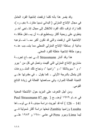 ‫ﻭﻗﺩ ﻴﻔﺴﺭ ﻫﺫﺍ ﺒﺄﻨﻪ ﻜﻠﻤﺎ ﺍﺭﺘﻔﻌﺕ ﺇﻨﺘﺎﺠﻴﺔ ﺍﻟﻔﺭﺩ ﺍﻟﻌﺎﻤل‬
‫ﻓﻲ ﻤﺠﺎل ﺍﻹﻨﺘﺎﺝ ﺍﻟﻤﻨﺯﻟﻲ ) ﺍﻟﺒﺩﺍﺌﻲ ﻨﺴﺒ ‪‬ﺎ ﻤﻘﺎﺭﻨـﺔ ﺒﻐﻴـﺭﻩ (،‬
                   ‫ﻴ‬
‫ﻜﻠﻤﺎ ﺯﺍﺩ ﺘﺭﻗﺏ ﺫﻟﻙ ﺍﻟﻔﺭﺩ ﻟﻼﻨﺘﻘﺎل ﺇﻟﻰ ﻤﺠﺎل ﺇﻨﺘـﺎﺠﻲ ﺁﺨـﺭ‬
‫ﻴﻨﻁﻭﻱ ﻋﻠﻰ ﺭﺒﺤﻴﺔ ﺃﻜﺜﺭ ﻭﻴﺴﺘﻁﻴﻊ ﻓﻴـﻪ ﺃﻥ ﻴﺴـﺘﻐل ﻁﺎﻗﺘـﻪ‬
‫ﺍﻹﻨﺘﺎﺠﻴﺔ ﺍﻟﺘﻲ ﺍﺭﺘﻔﻌﺕ ﻭﺍﻟﺘﻲ ﻗﺩ ﺘﻜﻭﻥ ﺃﻜﺒﺭ ﻤﻤـﺎ ﺘﺴـﺘﻭﻋﺒﻪ‬
‫ﺒﺩﺍﺌﻴﺔ ﺃﻭ ﺒﺴﺎﻁﺔ ﺍﻹﻨﺘﺎﺝ ﺍﻟﻤﻨﺯﻟﻲ ﺍﻟﻨﻤﻁﻲ ﻤﻤﺎ ﻴﺘﺴـﺒﺏ ﻋﻨـﻪ‬
                    ‫ﻭﺠﻭﺩ ﻁﺎﻗﺔ ﺇﻨﺘﺎﺠﻴﺔ ﻋﺎﻁﻠﺔ ﻟﻠﻔﺭﺩ ﺍﻟﻤﻌﻨﻲ.‬
‫ﻫﺫﺍ ﻭﻗﺩ ﺃﺸﺎﺭ ‪ Strassmann‬ﺇﻟـﻰ ﻨﺠـﺎﺡ ﺘﺠﺭﺒـﺔ‬
‫ﻤﺸﺎﺭﻴﻊ ﺍﻹﻨﺘﺎﺝ ﺍﻟﻤﻨﺯﻟﻲ ﺍﻟﺘﻲ ﺃﻗﻴﻤﺕ ﻭﺘﻌﻤل ﻓﻲ ﻜل ﻤﻥ " ﺒﻴﺭﻭ‬
‫"، ﻭ " ﺴﻴﺭﻴﻼﻨﻜﺎ "، ﻭ " ﺯﺍﻤﺒﻴﺎ "، ﻭﻨﺠﺎﺡ ﺘﻠﻙ ﺍﻟﻤﺸـﺭﻭﻋﺎﺕ‬
‫ﻜﺎﻥ ﻴﺘﻤﺜل ﺒﺎﻟﺩﺭﺠﺔ ﺍﻷﻭﻟﻰ ـ ﻜﻤﺎ ﻴﻘﻭل ـ ﻓﻲ ﻤﻘﺩﺭﺘﻬﺎ ﻋﻠـﻰ‬
‫ﺍﻟﺘﻌﺒﺌﺔ ﺍﻟﻔﻌﺎﻟﺔ ﻟﻠﻤﻭﺍﺭﺩ ﻭﻓﻲ ﻤﺴﺎﻫﻤﺘﻬﺎ ﺍﻟﻔﻌﺎﻟﺔ ﻓﻲ ﺯﻴﺎﺩﺓ ﺍﻟﻨﺎﺘﺞ‬
                                                     ‫ﺍﻟﻘﻭﻤﻲ.‬
‫ﻭﻤﻥ ﺃﺠل ﺍﻟﺘﻌﺭﻑ ﻋﻠﻰ ﺍﻟﻤﺯﻴﺩ ﺤﻭل ﺍﻷﻨﺸﻁﺔ ﺍﻟﻤﻌﻨﻴﺔ‬
‫ﻓﻲ ﻋـﺎﻡ ٩٧٩١ ﺃﻭﻀـﺢ ) .‪Paul Strassmann 87, pp‬‬
‫141 – 621 ( ﺃﻨﻪ ﻗﺩ ﺃﺠﺭﻴﺕ ﺩﺭﺍﺴﺔ ﻤﺒﺩﺌﻴـﺔ ﻓـﻲ ﻟﻭﺴـﺎﻫﺎ‬
‫‪ Lusaha‬ﻭﺯﺍﻤﺒﻴﺎ ‪ Zambia‬ﺘﺒﻌﺘﻬﺎ ﺩﺭﺍﺴﺔ ﺃﻜﺜﺭ ﺸﻤﻭﻟﻴﺔ ﻓـﻲ‬
‫ﻟﻴﻤﺎ ‪ Lima‬ﻭﺒﻴﺭﻭ ‪ Peru‬ﻓﻲ ﻋﺎﻤﻲ ٠٨٩١ ﻭ ٣٨٩١ ﻋﻠـﻰ‬


‫١١١‬
 