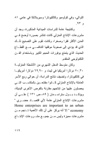 ‫ﺍﻟﺘﻭﺍﻟﻲ، ﻭﻓﻲ ﻜﻭﻟﻭﻤﺒﻭ ﻭﻜﺎﻟﻜﻴﻭﺘﺎﺭﺍ ﻭﺴﻴﺭﻴﻼﻨﻜﺎ ﻓﻲ ﻋﺎﻤﻲ ١٨‬
                                                   ‫ﻭ ٣٩.‬
‫ﻭﻜﻨﺘﻴﺠﺔ ﻋﺎﻤﺔ ﻟﻠﺩﺭﺍﺴﺎﺕ ﺍﻟﻤﻴﺩﺍﻨﻴﺔ ﺍﻟﻤﺫﻜﻭﺭﺓ، ﻭﺠﺩ ﺃﻥ‬
‫ﻤﺸﺭﻭﻋﺎﺕ ﺍﻹﻨﺘﺎﺝ ﺍﻟﻤﻨﺯﻟﻲ ﻜﺎﻨﺕ ﺘﻨﺘﺸﺭ ﺒﺼﻭﺭﺓ ﺃﻭﻀﺢ ﻓـﻲ‬
‫ﺍﻟﻤﺩﻥ ﺍﻷﻜﺜﺭ ﻓﻘ ‪‬ﺍ ﻭﺼﻐ ‪‬ﺍ، ﻭﻜﺎﻨﺕ ﺘﻘﻭﻡ ﻋﻠﻰ ﺍﻟﺘﺼﻨﻴﻊ ﺫﻟـﻙ‬
                              ‫ﺭ‬      ‫ﺭ‬
‫ﺍﻟﺫﻱ ﻗﺩ ﻴﺅﺩﻱ ﺇﻟﻰ ﺼﻌﻭﺒﺔ ﻤﻭﻗﻔﻬﺎ ﺍﻟﺘﻨﺎﻓﺴـﻲ ﻤـﻊ ﺍﻟﻘﻁـﺎﻉ‬
‫ﺍﻟﺤﺩﻴﺙ ﺍﻟﺫﻱ ﻴﺘﻤﺘﻊ ﺒﻭﻓﻭﺭﺍﺕ ﺍﻟﺤﺠﻡ ﺍﻟﻜﺒﻴﺭ ﻭﺒﺎﺴﺘﺨﺩﺍﻡ ﺍﻟﻔـﻥ‬
                                     ‫ﺍﻟﺘﻜﻨﻭﻟﻭﺠﻲ ﺍﻟﻤﺘﻘﺩﻡ.‬
‫ﻭﻜﺎﻥ ﻤﺘﻭﺴﻁ ﺍﻟﺩﺨل ﺍﻟﺸﻬﺭﻱ ﻤﻥ ﺍﻷﻨﺸﻁﺔ ﺍﻟﻤﻨﺯﻟﻴـﺔ‬
‫٠٣,٠٧ ﺩﻭﻻﺭﺍ ﺃﻤﺭﻴﻜﻴﺎ ﻓﻲ ﻟﻴﻤﺎ، ﻭ ٠٩,٩٦ ﺩﻭﻻﺭﺍ ﺃﻤﺭﻴﻜﻴـﺎ‬
‫ﻓﻲ ﻜﺎﻟﻜﻴﻭﺘﺎﺭﺍ، ﻭﺘﻀﻴﻑ ﻨﺘﺎﺌﺞ ﺍﻟﺩﺭﺍﺴﺔ، ﺃﻥ ﺤﻭﺍﻟﻲ ﺭﺒﻊ ﺍﻷﺴﺭ‬
‫ﺍﻟﻌﺎﻤﻠﺔ ﺒﺎﻹﻨﺘﺎﺝ ﺍﻟﻤﻨﺯﻟﻲ ﻜـﺎﻨﻭﺍ ﻤﻘﺘﻨﻌـﻴﻥ ﺒﺎﻟﻤﻜﺎﺴـﺏ ﺍﻟﺘـﻲ‬
‫ﻴﺤﺼﻠﻭﻥ ﻋﻠﻴﻬﺎ ﻤﻥ ﺇﻨﺘﺎﺠﻬﻡ ﻤﻘﺎﺭﻨﺔ ﺒﺎﻟﻔﺭﺹ ﺍﻷﺨﺭﻯ ﺍﻟﺒﺩﻴﻠﺔ،‬
‫ـﻤﺎﻥ ) ٩٨، ﺹ ١٣١ ( ـﻰ ﺃﻥ‬
    ‫ﻋﻠـ‬                ‫ـﺩ ـﻭل ﺴﺘﺭﺍﺴـ‬
                                ‫ﻭﻴﺅﻜـ ﺒـ‬
‫ﻤﺸﺭﻭﻋﺎﺕ ﺍﻹﻨﺘﺎﺝ ﺍﻟﻤﻨﺯﻟﻲ ﻫﺎﻤﺔ ﻷﻱ ﺍﻗﺘﺼـﺎﺩ ﺤﻀـﺭﻱ "‬
‫‪Home enterprises are important to an urban‬‬
‫‪ " economy‬ﺇﻻ ﺃﻨﻪ ﻴﺭﻜﺯ ﻋﻠﻰ ﺃﻥ ﺘﻠﻙ ﺍﻷﻫﻤﻴﺔ ﺘـﻨﺠﻡ ﻤـﻥ‬
‫ﻤﺸﺭﻭﻋﺎﺕ ﻤﻤﻴﺯﺓ ﻭﻟﻴﺱ ﻤـﻥ ﺠﻤﻴـﻊ ﻤﺸـﺭﻭﻋﺎﺕ ﺍﻹﻨﺘـﺎﺝ‬



‫٢١١‬
 