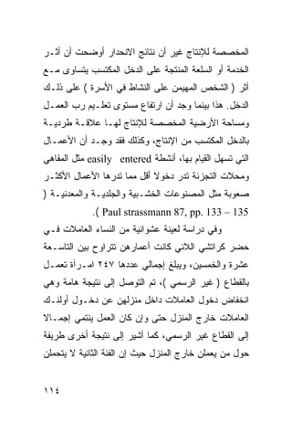 ‫ﺍﻟﻤﺨﺼﺼﺔ ﻟﻺﻨﺘﺎﺝ ﻏﻴﺭ ﺃﻥ ﻨﺘﺎﺌﺞ ﺍﻻﻨﺤﺩﺍﺭ ﺃﻭﻀﺤﺕ ﺃﻥ ﺃﺜـﺭ‬
‫ﺍﻟﺨﺩﻤﺔ ﺃﻭ ﺍﻟﺴﻠﻌﺔ ﺍﻟﻤﻨﺘﺠﺔ ﻋﻠﻰ ﺍﻟﺩﺨل ﺍﻟﻤﻜﺘﺴﺏ ﻴﺘﺴﺎﻭﻯ ﻤـﻊ‬
‫ﺃﺜﺭ ) ﺍﻟﺸﺨﺹ ﺍﻟﻤﻬﻴﻤﻥ ﻋﻠﻰ ﺍﻟﻨﺸﺎﻁ ﻓﻲ ﺍﻷﺴﺭﺓ ( ﻋﻠﻰ ﺫﻟـﻙ‬
‫ﺍﻟﺩﺨل. ﻫﺫﺍ ﺒﻴﻨﻤﺎ ﻭﺠﺩ ﺃﻥ ﺍﺭﺘﻔﺎﻉ ﻤﺴﺘﻭﻯ ﺘﻌﻠـﻴﻡ ﺭﺏ ﺍﻟﻌﻤـل‬
‫ﻭﻤﺴﺎﺤﺔ ﺍﻷﺭﻀﻴﺔ ﺍﻟﻤﺨﺼﺼﺔ ﻟﻺﻨﺘﺎﺝ ﻟﻬـﺎ ﻋﻼﻗـﺔ ﻁﺭﺩﻴـﺔ‬
‫ﺒﺎﻟﺩﺨل ﺍﻟﻤﻜﺘﺴﺏ ﻤﻥ ﺍﻹﻨﺘﺎﺝ، ﻭﻜﺫﻟﻙ ﻓﻘﺩ ﻭﺠـﺩ ﺃﻥ ﺍﻷﻋﻤـﺎل‬
‫ﺍﻟﺘﻲ ﺘﺴﻬل ﺍﻟﻘﻴﺎﻡ ﺒﻬﺎ، ﺃﻨﺸﻁﺔ ‪ easily entered‬ﻤﺜل ﺍﻟﻤﻘﺎﻫﻲ‬
‫ﻭﻤﺤﻼﺕ ﺍﻟﺘﺠﺯﺌﺔ ﺘﺩﺭ ﺩﺨﻭﻻ ﺃﻗل ﻤﻤﺎ ﺘﺩﺭﻫﺎ ﺍﻷﻋﻤﺎل ﺍﻷﻜﺜـﺭ‬
                            ‫ﹰ‬
‫ﺼﻌﻭﺒﺔ ﻤﺜل ﺍﻟﻤﺼﻨﻭﻋﺎﺕ ﺍﻟﺨﺸـﺒﻴﺔ ﻭﺍﻟﺠﻠﺩﻴـﺔ ﻭﺍﻟﻤﻌﺩﻨﻴـﺔ )‬
            ‫531 – 331 .‪.( Paul strassmann 87, pp‬‬
‫ﻭﻓﻲ ﺩﺭﺍﺴﺔ ﻟﻌﻴﻨﺔ ﻋﺸﻭﺍﺌﻴﺔ ﻤﻥ ﺍﻟﻨﺴﺎﺀ ﺍﻟﻌﺎﻤﻼﺕ ﻓـﻲ‬
‫ﺤﻀﺭ ﻜﺭﺍﺘﺸﻲ ﺍﻟﻼﺌﻲ ﻜﺎﻨﺕ ﺃﻋﻤﺎﺭﻫﻥ ﺘﺘﺭﺍﻭﺡ ﺒﻴﻥ ﺍﻟﺘﺎﺴـﻌﺔ‬
‫ﻋﺸﺭﺓ ﻭﺍﻟﺨﻤﺴﻴﻥ، ﻭﻴﺒﻠﻎ ﺇﺠﻤﺎﻟﻲ ﻋﺩﺩﻫﺎ ٧٤٢ ﺍﻤـﺭﺃﺓ ﺘﻌﻤـل‬
‫ﺒﺎﻟﻘﻁﺎﻉ ) ﻏﻴﺭ ﺍﻟﺭﺴﻤﻲ (، ﺘﻡ ﺍﻟﺘﻭﺼل ﺇﻟﻰ ﻨﺘﻴﺠﺔ ﻫﺎﻤﺔ ﻭﻫﻲ‬
‫ﺍﻨﺨﻔﺎﺽ ﺩﺨﻭل ﺍﻟﻌﺎﻤﻼﺕ ﺩﺍﺨل ﻤﻨﺯﻟﻬﻥ ﻋﻥ ﺩﺨـﻭل ﺃﻭﻟﺌـﻙ‬
‫ﺍﻟﻌﺎﻤﻼﺕ ﺨﺎﺭﺝ ﺍﻟﻤﻨﺯل ﺤﺘﻰ ﻭﺇﻥ ﻜﺎﻥ ﺍﻟﻌﻤل ﻴﻨﺘﻤﻲ ﺇﺠﻤـﺎﻻ‬
‫ﹰ‬
‫ﺇﻟﻰ ﺍﻟﻘﻁﺎﻉ ﻏﻴﺭ ﺍﻟﺭﺴﻤﻲ، ﻜﻤﺎ ﺃﺸﻴﺭ ﺇﻟﻰ ﻨﺘﻴﺠﺔ ﺃﺨﺭﻯ ﻁﺭﻴﻔﺔ‬
‫ﺤﻭل ﻤﻥ ﻴﻌﻤﻠﻥ ﺨﺎﺭﺝ ﺍﻟﻤﻨﺯل ﺤﻴﺙ ﺇﻥ ﺍﻟﻔﺌﺔ ﺍﻟﺜﺎﻨﻴﺔ ﻻ ﻴﺘﺤﻤﻠﻥ‬


‫٤١١‬
 