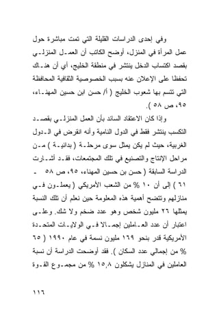 ‫ﻭﻓﻲ ﺇﺤﺩﻯ ﺍﻟﺩﺭﺍﺴﺎﺕ ﺍﻟﻘﻠﻴﻠﺔ ﺍﻟﺘﻲ ﺘﻤﺕ ﻤﺒﺎﺸﺭﺓ ﺤﻭل‬
‫ﻋﻤل ﺍﻟﻤﺭﺃﺓ ﻓﻲ ﺍﻟﻤﻨﺯل، ﺃﻭﻀﺢ ﺍﻟﻜﺎﺘﺏ ﺃﻥ ﺍﻟﻌﻤـل ﺍﻟﻤﻨﺯﻟـﻲ‬
‫ﺒﻘﺼﺩ ﺍﻜﺘﺴﺎﺏ ﺍﻟﺩﺨل ﻴﻨﺘﺸﺭ ﻓﻲ ﻤﻨﻁﻘﺔ ﺍﻟﺨﻠﻴﺞ، ﺃﻱ ﺃﻥ ﻫﻨـﺎﻙ‬
‫ﺘﺤﻔ ﹰﺎ ﻋﻠﻰ ﺍﻹﻋﻼﻥ ﻋﻨﻪ ﺒﺴﺒﺏ ﺍﻟﺨﺼﻭﺼﻴﺔ ﺍﻟﺜﻘﺎﻓﻴﺔ ﺍﻟﻤﺤﺎﻓﻅﺔ‬
                                               ‫ﻅ‬
‫ﺍﻟﺘﻲ ﺘﺘﺴﻡ ﺒﻬﺎ ﺸﻌﻭﺏ ﺍﻟﺨﻠﻴﺞ ) ﺃ/ ﺤﺴﻥ ﺍﺒﻥ ﺤﺴﻴﻥ ﺍﻟﻤﻬﻨـﺎﺀ،‬
                                        ‫٥٩، ﺹ ٨٥ (.‬
‫ﻭﺇﺫﺍ ﻜﺎﻥ ﺍﻻﻋﺘﻘﺎﺩ ﺍﻟﺴﺎﺌﺩ ﺒﺄﻥ ﺍﻟﻌﻤل ﺍﻟﻤﻨﺯﻟـﻲ ﺒﻘﺼـﺩ‬
‫ﺍﻟﺘﻜﺴﺏ ﻴﻨﺘﺸﺭ ﻓﻘﻁ ﻓﻲ ﺍﻟﺩﻭل ﺍﻟﻨﺎﻤﻴﺔ ﻭﺃﻨﻪ ﺍﻨﻘﺭﺽ ﻓﻲ ﺍﻟـﺩﻭل‬
‫ﺍﻟﻐﺭﺒﻴﺔ، ﺤﻴﺙ ﻟﻡ ﻴﻜﻥ ﻴﻤﺜل ﺴﻭﻯ ﻤﺭﺤﻠـﺔ ) ﺒﺩﺍﺌﻴـﺔ ( ﻤـﻥ‬
‫ﻤﺭﺍﺤل ﺍﻹﻨﺘﺎﺝ ﻭﺍﻟﺘﺼﻨﻴﻊ ﻓﻲ ﺘﻠﻙ ﺍﻟﻤﺠﺘﻤﻌﺎﺕ، ﻓﻘـﺩ ﺃﺸـﺎﺭﺕ‬
‫ﺍﻟﺩﺭﺍﺴﺔ ﺍﻟﺴﺎﺒﻘﺔ ) ﺤﺴﻥ ﺒﻥ ﺤﺴﻴﻥ ﺍﻟﻤﻬﻨﺎﺀ، ٥٩، ﺹ ٨٥ ـ‬
‫١٦ ( ﺇﻟﻰ ﺃﻥ ٠١ % ﻤﻥ ﺍﻟﺸﻌﺏ ﺍﻷﻤﺭﻴﻜﻲ ) ﻴﻌﻤﻠـﻭﻥ ﻓـﻲ‬
‫ﻤﻨﺎﺯﻟﻬﻡ ﻭﺘﺘﻀﺢ ﺃﻫﻤﻴﺔ ﻫﺫﻩ ﺍﻟﻤﻌﻠﻭﻤﺔ ﺤﻴﻥ ﻨﻌﻠﻡ ﺃﻥ ﺘﻠﻙ ﺍﻟﻨﺴﺒﺔ‬
‫ﻴﻤﺜﻠﻬﺎ ٦٢ ﻤﻠﻴﻭﻥ ﺸﺨﺹ ﻭﻫﻭ ﻋﺩﺩ ﻀﺨﻡ ﻭﻻ ﺸﻙ. ﻭﻋﻠـﻰ‬
‫ﺍﻋﺘﺒﺎﺭ ﺃﻥ ﻋﺩﺩ ﺍﻟﻌـﺎﻤﻠﻴﻥ ﺇﺠﻤـﺎﻻ ﻓـﻲ ﺍﻟﻭﻻﻴـﺎﺕ ﺍﻟﻤﺘﺤـﺩﺓ‬
                      ‫ﹰ‬
‫ﺍﻷﻤﺭﻴﻜﻴﺔ ﻗﺩﺭ ﺒﻨﺤﻭ ٩٦١ ﻤﻠﻴﻭﻥ ﻨﺴﻤﺔ ﻓﻲ ﻋﺎﻡ ٠٩٩١ ) ٥٦‬
‫% ﻤﻥ ﺇﺠﻤﺎﻟﻲ ﻋﺩﺩ ﺍﻟﺴﻜﺎﻥ (. ﻓﻘﺩ ﺃﻭﻀﺤﺕ ﺍﻟﺩﺭﺍﺴﺔ ﺃﻥ ﻨﺴﺒﺔ‬
‫ﺍﻟﻌﺎﻤﻠﻴﻥ ﻓﻲ ﺍﻟﻤﻨﺎﺯل ﻴﺸﻜﻠﻭﻥ ٨,٥١ % ﻤﻥ ﻤﺠﻤـﻭﻉ ﺍﻟﻘـﻭﺓ‬


‫٦١١‬
 