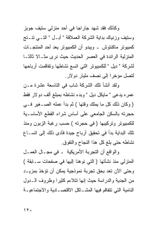 ‫ﻭﻜﺫﻟﻙ ﻓﻘﺩ ﺸﻬﺩ ﺠﺎﺭﺍﺠﺎ ﻓﻲ ﺃﺤﺩ ﻤﻨﺯﻟﻲ ﺴﺘﻴﻑ ﺠﻭﺒﺯ‬
‫ﻭﺴﺘﻴﻑ ﻭﺯﻨﻴﺎﻙ ﺒﺩﺍﻴﺔ ﺍﻟﺸﺭﻜﺔ ﺍﻟﻌﻤﻼﻗﺔ " ﺃﺒـل " ﺍﻟﺘـﻲ ﺘﻨـﺘﺞ‬
‫ﻜﻤﺒﻴﻭﺘﺭ ﻤﺎﻜﻨﺘﻭﺵ ـ ﻭﻴﺒﺩﻭ ﺃﻥ ﺍﻟﻜﻤﺒﻴﻭﺘﺭ ﻴﻌﺩ ﺃﺤﺩ ﺍﻟﻤﻨﺘﺠـﺎﺕ‬
‫ﺍﻟﻤﻨﺯﻟﻴﺔ ﺍﻟﺭﺍﺌﺩﺓ ﻓﻲ ﺍﻟﻌﺼﺭ ﺍﻟﺤﺩﻴﺙ ﺤﻴﺙ ﻨﺭﻯ ﻤﺜـﺎﻻ ﺜﺎﻟ ﹰـﺎ‬
  ‫ﹰ ﺜ‬
‫ﻟﺸﺭﻜﺔ " ﺩﻴل " ﻟﻠﻜﻤﺒﻴﻭﺘﺭ ﺍﻟﺘﻲ ﺍﺘﺴﻊ ﻨﺸﺎﻁﻬﺎ ﻭﺘﻔﺎﻗﻤﺕ ﺃﺭﺒﺎﺤﻬﺎ‬
                     ‫ﻟﺘﺼل ﻤﺅﺨ ‪‬ﺍ ﺇﻟﻰ ﻨﺼﻑ ﻤﻠﻴﺎﺭ ﺩﻭﻻﺭ.‬
                                          ‫ﺭ‬
‫ﻭﻟﻘﺩ ﺃﻨﺸﺄ ﺘﻠﻙ ﺍﻟﺸﺭﻜﺔ ﺸﺎﺏ ﻓﻲ ﺍﻟﺘﺎﺴﻌﺔ ﻋﺸﺭﺓ ﻤـﻥ‬
‫ﻋﻤﺭﻩ ﻴﺩﻋﻰ " ﻤﺎﻴﻜل ﺩﻴل " ﻭﺒﺩﺀ ﻨﺸﺎﻁﻪ ﺒﻤﺒﻠﻎ ﺃﻟﻑ ﺩﻭﻻﺭ ﻓﻘﻁ‬
‫) ﻭﻜﺎﻥ ﺫﻟﻙ ﻜل ﻤﺎ ﻴﻤﻠﻙ ﻭﻗﺘﻬﺎ ( ﺜﻡ ﺒﺩﺃ ﻋﻤﻠﻪ ﺍﻟﺼـﻐﻴﺭ ﻓـﻲ‬
‫ﺤﺠﺭﺘﻪ ﺒﺎﻟﺴﻜﻥ ﺍﻟﺠﺎﻤﻌﻲ ﻋﻠﻰ ﺃﺴﺎﺱ ﺸﺭﺍﺀ ﺍﻟﻘﻁﻊ ﺍﻷﺴﺎﺴـﻴﺔ‬
‫ﻟﻠﻜﻤﺒﻴﻭﺘﺭ ﻭﺘﺭﻜﻴﺒﻬﺎ ) ﻓﻲ ﺤﺠﺭﺘﻪ ( ﺤﺴﺏ ﺭﻏﺒﺔ ﺍﻟﺯﺒﻭﻥ ﻭﻤﻨﺫ‬
‫ﺘﻠﻙ ﺍﻟﺒﺩﺍﻴﺔ ﺒﺩﺃ ﻓﻲ ﺘﺤﻘﻴﻕ ﺃﺭﺒﺎﺡ ﺠﻴﺩﺓ ﻓﺄﺩﻯ ﺫﻟﻙ ﺇﻟﻰ ﺍﺘﺴـﺎﻉ‬
                   ‫ﻨﺸﺎﻁﻪ ﺤﺘﻰ ﺒﻠﻎ ﻜل ﻫﺫﺍ ﺍﻟﻨﺠﺎﺡ ﻭﺍﻟﺘﻔﻭﻕ.‬
‫ﻭﺍﻟﻭﺍﻗﻊ ﺃﻥ ﺍﻟﺘﺠﺭﺒﺔ ﺍﻷﻤﺭﻴﻜﻴﺔ ـ ﻓﻲ ﻤﺠـﺎل ﺍﻟﻌﻤـل‬
‫ﺍﻟﻤﻨﺯﻟﻲ ﻤﻨﺫ ﻨﺸﺄﺘﻬﺎ ) ﺍﻟﺘﻲ ﻨﻭﻫﻨﺎ ﺇﻟﻴﻬﺎ ﻓﻲ ﺼﻔﺤﺎﺕ ﺴـﺎﺒﻘﺔ (‬
‫ﻭﺤﺘﻰ ﺍﻵﻥ ﺘﻌﺩ ﺒﺤﻕ ﺘﺠﺭﺒﺔ ﻨﻤﻭﺫﺠﻴﺔ ﻴﻤﻜﻥ ﺃﻥ ﺘﺅﺨﺫ ﺒﻤﺯﻴـﺩ‬
‫ﻤﻥ ﺍﻟﺠﺩﻴﺔ ﻭﺍﻟﺩﺭﺍﺴﺔ ﺤﻴﺙ ﺇﻨﻬﺎ ﺘﺘﻼﺀﻡ ﻜﺜﻴ ‪‬ﺍ ﻭﻅﺭﻭﻑ ﺍﻟـﺩﻭل‬
              ‫ﺭ‬
‫ﺍﻟﻨﺎﻤﻴﺔ ﺍﻟﺘﻲ ﺘﺘﻔﺎﻗﻡ ﻓﻴﻬﺎ ﺍﻟﻤﺸـﺎﻜل ﺍﻻﻗﺘﺼـﺎﺩﻴﺔ ﻭﺍﻻﺠﺘﻤﺎﻋﻴـﺔ‬


‫٠٢١‬
 