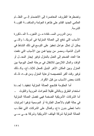 ‫ﻭﺘﻀﻁﺭﻫﺎ ﺍﻟﻅﺭﻭﻑ ﺍﻟﻤﻌﺎﺼﺭﺓ ﺇﻟﻰ ﺍﻻﻨﻀﻤﺎﻡ ﺇﻟـﻰ ﺍﻟﻨﻅـﺎﻡ‬
‫ﺍﻟﻌﺎﻟﻤﻲ ﺍﻟﺠﺩﻴﺩ ﺍﻟﻘﺎﺌﻡ ﻋﻠﻰ ﻅﺎﻫﺭﺓ ﺍﻟﻌﻭﻟﻤﺔ ﻭﺍﻟﻤﻨﺎﻓﺴـﺔ ﺍﻟﻘﻭﻴـﺔ‬
                                                  ‫ﺍﻟﺸﺭﺴﺔ.‬
‫ﻭﻤﻥ ﺍﻟﺩﺭﻭﺱ ﺍﻟﻤﺴـﺘﻔﺎﺩﺓ ﻤـﻥ ﺍﻟﺘﺠﺭﺒـﺔ ﺍﻟﻤـﺫﻜﻭﺭﺓ‬
‫ﺍﻷﺴﺒﺎﺏ ﺍﻟﺘﻲ ﺘﺩﻓﻊ ﺇﻟﻰ ﺍﻟﻌﻤﺎﻟﺔ ﺍﻟﻤﻨﺯﻟﻴﺔ ﻓﻲ ﺃﻤﺭﻴﻜـﺎ ﻭﺍﻟﺘـﻲ‬
‫ﻴﻤﻜﻥ ﺃﻥ ﺘﻤﺜل ﻋﻭﺍﻤل ﺘﺤﻔﻴﺯ ﻋﻠﻰ ﺍﻟﺘﻭﺴﻊ ﻓﻲ ﺫﻟﻙ ﺍﻟﻨﺸﺎﻁ ﻓﻲ‬
‫ﺍﻟﺩﻭل ﺍﻟﻨﺎﻤﻴﺔ، ﻭﻤﺼﺭ ﻤﻥ ﺒﻴﻨﻬﺎ ﻓﻤﻥ ﺒﻴﻥ ﺍﻷﺴﺒﺎﺏ ﺍﻟﺘﻲ ﺩﻓﻌﺕ‬
‫ﻫﺫﺍ ﺍﻟﻌﺩﺩ ﺍﻟﻀﺨﻡ ﺇﻟﻰ ﺍﻟﻌﻤل ﺒﺎﻟﻤﻨﺯل ﺘﻭﻓﻴﺭ ﺇﻴﺠﺎﺭ ﺍﻟﻤﺤـل ﺃﻭ‬
‫ﺍﻟﻭﻗﺕ ﻭﺍﻟﻤﺎل ﺍﻟﻼﺯﻤﻴﻥ ﻟﻼﻨﺘﻘﺎل ﻓﻲ ﻤﺭﺤﻠﺔ ﺍﻟﻌﻤل ﺍﻟﻴﻭﻤﻴﺔ ﺒﻴﻥ‬
‫ﺍﻟﻤﻨﺯل ﻭﺒﻴﻥ ﺍﻟﻤﻜﺎﻥ ﺍﻵﺨﺭ ﺍﻟﺒﺩﻴل ﻜﻤﺤل ﻟﻺﻨﺘـﺎﺝ، ﻭﻜـﺫﻟﻙ‬
‫ﺘﻭﻓﻴﺭ ﻭﻗﺕ ﺃﻜﺒﺭ ﻟﺘﺨﺼﻴﺼﻪ ﻟﺭﻋﺎﻴﺔ ﺍﻟﻤﻨﺯل ﻭﻤﻥ ﻓﻴـﻪ، ﺘﻠـﻙ‬
                      ‫ﻜﺎﻨﺕ ﺒﻌﺽ ﺍﻷﺴﺒﺎﺏ ﻤﻥ ﻗﺒل ﺍﻷﻓﺭﺍﺩ.‬
‫ﺃﻤﺎ ﺍﻟﺤﻜﻭﻤﺔ ﻓﺘﺸﺠﻊ ﺍﻟﻌﻤﺎﻟﺔ ﺍﻟﻤﻨﺯﻟﻴﺔ ﺘﺨﻔﻴ ﹰـﺎ ﻟﺤـﺩﺓ‬
        ‫ﻔ‬
‫ﺍﺴﺘﺨﺩﺍﻡ ﺍﻟﻁﺭﻕ ﻭﺒﺎﻟﺘﺎﻟﻲ ﺘﻘﻠﻴﻼ ﻟﻠﺤﻭﺍﺩﺙ ﺍﻟﻤﺭﻭﻴﺔ ﻭﺍﻟﺘﻠﻭﺙ ـ‬
‫ﺃﻤﺎ ﺍﻟﺸﺭﻜﺎﺕ ﺍﻷﻤﺭﻴﻜﻴﺔ ﺍﻟﻀﺨﻤﺔ ﻓﻬﻲ ﺘﻔﻀل ﺍﻟﻌﻤﺎﻟﺔ ﺍﻟﻤﻨﺯﻟﻴﺔ‬
‫ﻓﻲ ﺤﺎﻟﺔ ﺍﻟﻘﻴﺎﻡ ﺒﺎﻷﻋﻤﺎل ﺍﻟﻁﺎﺭﺌﺔ ﺃﻭ ﺍﻟﻤﻭﺴﻤﻴﺔ ﺘﻭﻓﻴ ‪‬ﺍ ﻟﻤﺭﺘﺒﺎﺕ‬
         ‫ﺭ‬
‫ﺩﺍﺌ ‪‬ﺎ ﺘﻌﻁﻰ ﺒﺩﻭﻥ ﺩﺍﻉ، ﻭﻜﻤﺜﺎل ﻋﻠﻰ ﺍﻟﺸﺭﻜﺎﺕ ﺍﻟﺘﻲ ﺘﻁﻠـﺏ‬
                                              ‫ﻤ‬
‫ﺍﻟﻌﻤﺎﻟﺔ ﺍﻟﻤﻨﺯﻟﻴﺔ ﺸﺭﻜﺔ ﺍﻟﻬﺎﺘﻑ ﺍﻷﻤﺭﻴﻜﻴﺔ ﻭﺸﺭﻜﺔ ﺠـﻲ ﺴـﻲ‬


‫١٢١‬
 