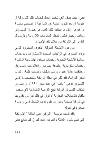 ‫ﺒﻴﻨﻲ، ﺤﻴﺙ ﻴﻤﻜﻥ ﻷﻱ ﺸﺨﺹ ﻴﻌﻤل ﻟﺤﺴﺎﺏ ﺘﻠﻙ ﺍﻟﺸـﺭﻜﺔ ﺃﻭ‬
‫ﻏﻴﺭﻫﺎ ﺃﻥ ﻴﻌﺩ ﺘﻘﺎﺭﻴﺭ ﻤﻌﻴﻨﺔ ﻋﻥ ﺍﻟﻤﻴﺯﺍﻨﻴﺔ ﺃﻭ ﺘﺼﺎﻤﻴﻡ ﻤﻌﻴﻨـﺔ‬
‫ﺃﻭ ﻏﻴﺭﻫﺎ، ﻭﻜل ﻤﺎ ﻴﺘﻁﻠﺒﻪ ﺫﻟﻙ ﺍﻟﻌﻤل ﻫﻭ ﺠﻬـﺎﺯ ﻜﻤﺒﻴـﻭﺘﺭ‬
‫ﻭﻫﺎﺘﻑ ﻭﺠﻬﺎﺯ ﻓﺎﻜﺱ ﻟﺘﺒﺎﺩل ﺍﻟﻤﻌﻠﻭﻤﺎﺕ ﺍﻟﻼﺯﻤـﺔ ﻭﻹﺭﺴـﺎل‬
                ‫ﺍﻟﺘﻘﺭﻴﺭ ﺇﻟﻰ ﺍﻟﺸﺭﻜﺔ ﻤﻥ ﺨﻼل ﺘﻠﻙ ﺍﻷﺠﻬﺯﺓ.‬
‫ﻭﻤﻥ ﺒﻴﻥ ﺍﻷﻨﺸﻁﺔ ﺍﻟﻤﻨﺯﻟﻴﺔ ﺍﻷﺨﺭﻯ ﺍﻟﻤﺘﻁﻭﺭﺓ ﺍﻟﺘـﻲ‬
‫ﻴﺯﺩﺍﺩ ﺍﻨﺘﺸﺎﺭﻫﺎ ﻓﻲ ﺍﻟﻭﻻﻴﺎﺕ ﺍﻟﻤﺘﺤﺩﺓ ﺍﻻﺴﺘﺜﻤﺎﺭﺍﺕ ﻭﺨـﺩﻤﺎﺕ‬
‫ﻤﺴﺎﻨﺩﺓ ﺍﻷﻨﺸﻁﺔ ﺍﻟﺘﺠﺎﺭﻴﺔ ﻭﺨﺩﻤﺎﺕ ﻤﺴﺎﻨﺩﺓ ﺍﻷﻨﺸـﻁﺔ ﺍﻟﻤﺎﻟﻴـﺔ‬
‫ﻭﺨﺩﻤﺎﺕ ﺴﻜﺭﺘﺎﺭﻴﺔ ﻭﻁﺒﺎﻋﺔ ﻨﺼﻭﺹ ﻭﺇﻋﻼﻨـﺎﺕ ﻭﺘﺴـﻭﻴﻕ‬
‫ﻭﻋﻼﻗﺎﺕ ﻋﺎﻤﺔ ﻭﻓﻨﻭﻥ ﻭﺭﺴﻡ ﻭﺘﺄﻟﻴﻑ ﻭﺨﺩﻤﺎﺕ ﻁﺒﻴﺔ، ﻭﻜﻤـﺎ‬
‫ﺘﺸﻴﺭ ﺍﻟﺩﺭﺍﺴﺔ، ﻓﻘﺩ ﺫﻜﺭ ﻓﻲ ﻤﺠﻠﺔ ﺃﻤﺭﻴﻜﻴﺔ ﻤﺘﺨﺼﺼـﺔ ﻓـﻲ‬
‫ﺍﻟﻜﻤﺒﻴﻭﺘﺭ ﺘﺩﻋﻰ " ﺒﺎﻴﺕ " ﻓﻲ ﻋﺩﺩ ﻴﻨﺎﻴﺭ ٥٩٩١، ﺃﻥ ﺘﻁـﻭﺭ‬
‫ﺸﺒﻜﺎﺕ ﺍﻟﻜﻤﺒﻴﻭﺘﺭ ﺍﻟﺩﻭﻟﻴﺔ ﺘﺘﻴﺢ ﺍﻟﻔﺭﺼﺔ ﺍﻟﻤﺘﺴﺎﻭﻴﺔ ﻷﻱ ﺸﺨﺹ‬
‫ﺒﺎﻟﻘﻴﺎﻡ ﺒﺎﻟﻤﻌﺎﻤﻼﺕ ﺍﻟﺘﺠﺎﺭﻴﺔ ﻻ ﻓﺭﻕ ﻓﻲ ﺫﻟﻙ ﺒﻴﻥ ﻤﻥ ﻴﻘﻭﻡ ﺒﻬﺎ‬
‫ﻓﻲ ﺸﺭﻜﺔ ﻀﺨﻤﺔ ﻭﺒﻴﻥ ﻤﻥ ﻴﻘﻭﻡ ﺒﺫﺍﺕ ﺍﻟﻨﺸﺎﻁ ﻓـﻲ ﺯﺍﻭﻴـﺔ‬
                                       ‫ﺼﻐﻴﺭﺓ ﻓﻲ ﻤﻨﺯﻟﻪ.‬
‫ﻭﻟﻘﺩ ﻗﺩﻤﺕ ﻤﺅﺴﺴﺔ " ﺍﻟﺘﺭﻜﻴﺯ ﻋﻠﻰ ﺍﻟﻌﺎﺌﻠﺔ " ﺍﻷﻤﺭﻴﻜﻴﺔ‬
‫ﺍﻟﺘﻲ ﺘﻬﺘﻡ ﺒﺸﺌﻭﻥ ﺍﻟﻌﺎﺌﻠﺔ ﻭﺍﻟﻨﻬﻭﺽ ﺒﺄﺤﻭﺍﻟﻬﺎ ) ﻭﻟﻬﺎ ﻁﺎﺒﻊ ﺩﻴﻨﻲ‬


‫٢٢١‬
 