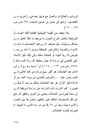 ‫ﺍﻟﺭﻭﺍﺘﺏ ﻭﺍﻟﻌﻼﻭﺍﺕ ﻭﺍﻟﻌﻤل ﻤﻊ ﻓﺭﻴﻕ ﺠﻤﺎﻋﻲ، ) ﻟﻤﺯﻴﺩ ﻤـﻥ‬
‫ﺍﻟﺘﻔﺎﺼﻴل، ﺍﺭﺠﻊ ﺇﻟﻰ ﺤﺴﻥ ﺒﻥ ﺤﺴﻴﻥ ﺍﻟﻤﻬﻨﺎﺀ، ٥٩، ﺹ ﺹ‬
                                           ‫٨٥ ـ ١٦ (.‬
‫ﻭﻗﺩ ﻴﺨﻔﻑ ﻤﻥ ﺍﻟﻘﻴﻤﺔ ﺍﻹﻴﺠﺎﺒﻴﺔ ﺍﻟﻔﻌﻠﻴﺔ ﻟﺘﻠﻙ ﺍﻟﻌﻭﺍﻤـل‬
‫ﺍﻟﻤﺭﺘﺒﻁﺔ ﺒﺎﻟﻌﻤل ﺨﺎﺭﺝ ﺍﻟﻤﻨﺯل ﻤﺎ ﻴﺭﺘﺒﻁ ﺒﻪ ﺫﻟﻙ ﺍﻟﻌﻤل ﻤـﻥ‬
‫ﻤﺸﺎﻜل ﻭﺴﻠﺒﻴﺎﺕ ﻤﺜل ﻀﻌﻑ ﺍﻟـﺭﻭﺍﺒﻁ ﺍﻻﺠﺘﻤﺎﻋﻴـﺔ ﺩﺍﺨـل‬
‫ﺍﻷﺴﺭﺓ ﻭﺍﻹﺼﺎﺒﺔ ﺒﺎﻷﻤﺭﺍﺽ ﺍﻟﻤﺨﺘﻠﻔﺔ ﺒﺩﺭﺠـﺔ ﺃﻋﻠـﻰ ﻤﻤـﺎ‬
‫ﺘﻌﺭﺽ ﻟﻪ ﺭﺒﺔ ﺍﻟﺒﻴﺕ ﺃﻭ ﺍﻟﻌﺎﻤﻠﺔ ﺩﺍﺨﻠﻪ ﻭﻓﻲ ﺫﻟﻙ ﺫﻜﺭ ﺍﻷﺴﺘﺎﺫ‬
‫ﻋﻠﻲ ﺍﻟﻘﺎﻀﻲ ﻓﻲ ﺩﺭﺍﺴﺔ ﻟﻪ ﺤﻭل ﻭﻅﻴﻔﺔ ﺍﻟﻤـﺭﺃﺓ ﺍﻟﻤﺴـﻠﻤﺔ )‬
‫٦٨٩١، ﺹ ﺹ ٣١١ ـ ٤١١ ( ﺃﻥ " ﻨﺴﺒﺔ ﻭﺠـﻊ ﺍﻟـﺭﺃﺱ‬
‫ﺍﻟﺩﺍﺌﻡ ﻋﻨﺩ ﺍﻟﻌﺎﻤﻼﺕ ﻫﻭ ﺃﻜﺒﺭ ﺴﺒﻊ ﻤﺭﺍﺕ ﻤﻥ ﺘﻠﻙ ﺍﻟﻼﺘﻲ ﻓـﻲ‬
‫ﺍﻟﺒﻴﺕ ﺒﺩﻭﻥ ﻋﻤل ـ ﻭﺍﻟﻤﺭﺽ ﺍﻟﺠﻨﺴﻲ ﻤﻥ ﻤﻭﺕ ﺍﻟﺠﻨـﻴﻥ ﺃﻭ‬
‫ﺍﻟﻭﻻﺩﺓ ﻗﺒل ﺍﻷﻭﺍﻥ ﻫﻭ ﻋﻨﺩ ﺍﻟﻌﺎﻤﻼﺕ ﺒﺸﻜل ﻤﺭﻋﺏ ﻻ ﻴﻤﻜـﻥ‬
‫ﺘﺼﻭﺭﻩ " ﻜﻤﺎ ﺃﺸﺎﺭﺕ ﺫﺍﺕ ﺍﻟﺩﺭﺍﺴﺔ ﻋﻥ ﺩﺭﺍﺴﺔ ﺃﻤﺭﻴﻜﻴﺔ ﺇﻟـﻰ‬
‫ﺃﻥ ﻨﺴﺒﺔ ﻜﺒﻴﺭﺓ ﻤﻥ ﺍﻟﻌﺎﻤﻼﺕ ﻴﻌﺎﻨﻴﻥ ﻤﻥ ﺍﻟﺘﻭﺘﺭ ﻭﺍﻟﻘﻠﻕ ﺍﻟﻨـﺎﺘﺞ‬
‫ﻋﻥ ﺜﻘل ﺍﻟﻤﺴﺘﻭﻴﺎﺕ ﺍﻟﻤﻠﻘﺎﺓ ﻋﻠﻰ ﻋﺎﺘﻘﻬﻥ ﻭﺍﻟﻤﻭﺯﻋﺔ ﺒﻴﻥ ﺍﻟﻤﻨﺯل‬
‫ﻭﺍﻷﺴﺭﺓ ﺤﻴﺙ ﻭﺠﺩ ﺃﻥ ٧٦ % ﻤﻥ ﻨﺴـﺒﺔ ﺍﻷﺩﻭﻴـﺔ ﺍﻟﻤﻬﺩﺌـﺔ‬
                                 ‫ﺘﺼﺭﻑ ﻟﻠﻨﺴﺎﺀ ﺍﻟﻌﺎﻤﻼﺕ.‬


‫٤٢١‬
 
