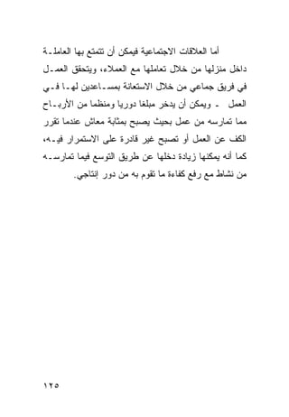 ‫ﺃﻤﺎ ﺍﻟﻌﻼﻗﺎﺕ ﺍﻻﺠﺘﻤﺎﻋﻴﺔ ﻓﻴﻤﻜﻥ ﺃﻥ ﺘﺘﻤﺘﻊ ﺒﻬﺎ ﺍﻟﻌﺎﻤﻠـﺔ‬
‫ﺩﺍﺨل ﻤﻨﺯﻟﻬﺎ ﻤﻥ ﺨﻼل ﺘﻌﺎﻤﻠﻬﺎ ﻤﻊ ﺍﻟﻌﻤﻼﺀ، ﻭﻴﺘﺤﻘﻕ ﺍﻟﻌﻤـل‬
‫ﻓﻲ ﻓﺭﻴﻕ ﺠﻤﺎﻋﻲ ﻤﻥ ﺨﻼل ﺍﻻﺴﺘﻌﺎﻨﺔ ﺒﻤﺴـﺎﻋﺩﻴﻥ ﻟﻬـﺎ ﻓـﻲ‬
‫ﺍﻟﻌﻤل ـ ﻭﻴﻤﻜﻥ ﺃﻥ ﻴﺩﺨﺭ ﻤﺒﻠ ﹰﺎ ﺩﻭﺭ ‪‬ﺎ ﻭﻤﻨﻅ ‪‬ﺎ ﻤﻥ ﺍﻷﺭﺒـﺎﺡ‬
            ‫ﻤ‬       ‫ﻴ‬      ‫ﻐ‬
‫ﻤﻤﺎ ﺘﻤﺎﺭﺴﻪ ﻤﻥ ﻋﻤل ﺒﺤﻴﺙ ﻴﺼﺒﺢ ﺒﻤﺜﺎﺒﺔ ﻤﻌﺎﺵ ﻋﻨﺩﻤﺎ ﺘﻘﺭﺭ‬
‫ﺍﻟﻜﻑ ﻋﻥ ﺍﻟﻌﻤل ﺃﻭ ﺘﺼﺒﺢ ﻏﻴﺭ ﻗﺎﺩﺭﺓ ﻋﻠﻰ ﺍﻻﺴﺘﻤﺭﺍﺭ ﻓﻴـﻪ،‬
‫ﻜﻤﺎ ﺃﻨﻪ ﻴﻤﻜﻨﻬﺎ ﺯﻴﺎﺩﺓ ﺩﺨﻠﻬﺎ ﻋﻥ ﻁﺭﻴﻕ ﺍﻟﺘﻭﺴﻊ ﻓﻴﻤﺎ ﺘﻤﺎﺭﺴـﻪ‬
        ‫ﻤﻥ ﻨﺸﺎﻁ ﻤﻊ ﺭﻓﻊ ﻜﻔﺎﺀﺓ ﻤﺎ ﺘﻘﻭﻡ ﺒﻪ ﻤﻥ ﺩﻭﺭ ﺇﻨﺘﺎﺠﻲ.‬




‫٥٢١‬
 