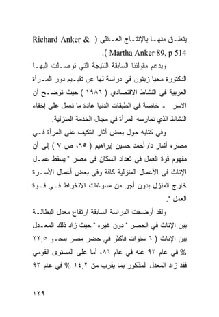 ‫ﻴﺘﻌﻠـﻕ ﻤﻨﻬـﺎ ﺒﺎﻹﻨﺘـﺎﺝ ﺍﻟﻌـﺎﺌﻠﻲ ) & ‪Richard Anker‬‬
                        ‫415 ‪.( Martha Anker 89, p‬‬
‫ﻭﻴﺩﻋﻡ ﻤﻘﻭﻟﺘﻨﺎ ﺍﻟﺴﺎﺒﻘﺔ ﺍﻟﻨﺘﻴﺠﺔ ﺍﻟﺘﻲ ﺘﻭﺼـﻠﺕ ﺇﻟﻴﻬـﺎ‬
‫ﺍﻟﺩﻜﺘﻭﺭﺓ ﻤﺤﻴﺎ ﺯﻴﺘﻭﻥ ﻓﻲ ﺩﺭﺍﺴﺔ ﻟﻬﺎ ﻋﻥ ﺘﻘﻴـﻴﻡ ﺩﻭﺭ ﺍﻟﻤـﺭﺃﺓ‬
‫ﺍﻟﻌﺭﺒﻴﺔ ﻓﻲ ﺍﻟﻨﺸﺎﻁ ﺍﻻﻗﺘﺼﺎﺩﻱ ) ٦٨٩١ ( ﺤﻴﺙ ﺘﻭﻀـﺢ ﺃﻥ‬
‫ﺍﻷﺴﺭ ـ ﺨﺎﺼﺔ ﻓﻲ ﺍﻟﻁﺒﻘﺎﺕ ﺍﻟﺩﻨﻴﺎ ﻋﺎﺩﺓ ﻤﺎ ﺘﻌﻤل ﻋﻠﻰ ﺇﺨﻔﺎﺀ‬
      ‫ﺍﻟﻨﺸﺎﻁ ﺍﻟﺫﻱ ﺘﻤﺎﺭﺴﻪ ﺍﻟﻤﺭﺃﺓ ﻓﻲ ﻤﺠﺎل ﺍﻟﺨﺩﻤﺔ ﺍﻟﻤﻨﺯﻟﻴﺔ.‬
‫ﻭﻓﻲ ﻜﺘﺎﺒﻪ ﺤﻭل ﺒﻌﺽ ﺁﺜﺎﺭ ﺍﻟﺘﻜﻴﻑ ﻋﻠﻰ ﺍﻟﻤﺭﺃﺓ ﻓـﻲ‬
‫ﻤﺼﺭ، ﺃﺸﺎﺭ ﺩ/ ﺃﺤﻤﺩ ﺤﺴﻴﻥ ﺇﺒﺭﺍﻫﻴﻡ ) ٥٩، ﺹ ٧ ( ﺇﻟﻰ ﺃﻥ‬
‫ﻤﻔﻬﻭﻡ ﻗﻭﺓ ﺍﻟﻌﻤل ﻓﻲ ﺘﻌﺩﺍﺩ ﺍﻟﺴﻜﺎﻥ ﻓﻲ ﻤﺼﺭ " ﻴﺴﻘﻁ ﻋﻤـل‬
‫ﺍﻹﻨﺎﺙ ﻓﻲ ﺍﻷﻋﻤﺎل ﺍﻟﻤﻨﺯﻟﻴﺔ ﻜﺎﻓﺔ ﻭﻓﻲ ﺒﻌﺽ ﺃﻋﻤﺎل ﺍﻷﺴـﺭﺓ‬
‫ﺨﺎﺭﺝ ﺍﻟﻤﻨﺯل ﺒﺩﻭﻥ ﺃﺠﺭ ﻤﻥ ﻤﺴﻭﻏﺎﺕ ﺍﻻﻨﺨﺭﺍﻁ ﻓـﻲ ﻗـﻭﺓ‬
                                                   ‫ﺍﻟﻌﻤل ".‬
‫ﻭﻟﻘﺩ ﺃﻭﻀﺤﺕ ﺍﻟﺩﺭﺍﺴﺔ ﺍﻟﺴﺎﺒﻘﺔ ﺍﺭﺘﻔﺎﻉ ﻤﻌﺩل ﺍﻟﺒﻁﺎﻟـﺔ‬
‫ﺒﻴﻥ ﺍﻹﻨﺎﺙ ﻓﻲ ﺍﻟﺤﻀﺭ " ﺩﻭﻥ ﻏﻴﺭﻩ " ﺤﻴﺙ ﺯﺍﺩ ﺫﻟﻙ ﺍﻟﻤﻌـﺩل‬
‫ﺒﻴﻥ ﺍﻹﻨﺎﺙ ) ٦ ﺴﻨﻭﺍﺕ ﻓﺄﻜﺜﺭ ﻓﻲ ﺤﻀﺭ ﻤﺼﺭ ﺒﻨﺤـﻭ ٥,٢٢‬
‫% ﻓﻲ ﻋﺎﻡ ٣٩ ﻋﻨﻪ ﻓﻲ ﻋﺎﻡ ٦٨، ﺃﻤﺎ ﻋﻠﻰ ﺍﻟﻤﺴﺘﻭﻯ ﺍﻟﻘﻭﻤﻲ‬
‫ﻓﻘﺩ ﺯﺍﺩ ﺍﻟﻤﻌﺩل ﺍﻟﻤﺫﻜﻭﺭ ﺒﻤﺎ ﻴﻘﺭﺏ ﻤﻥ ٢,٤١ % ﻓﻲ ﻋﺎﻡ ٣٩‬


‫٩٢١‬
 