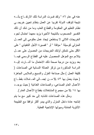 ‫ﻋﻨﻪ ﻓﻲ ﻋﺎﻡ ٦٨ " ﻭﻟﻘﺩ ﻓﺴﺭﺕ ﺍﻟﺩﺭﺍﺴﺔ ﺫﻟﻙ ﺍﻻﺭﺘﻔـﺎﻉ ﺒﺄﻨـﻪ‬
‫ﻨﺘﻴﺠﺔ ﻟﺘﻭﻗﻑ ﺍﻟﺩﻭﻟﺔ ﺘﻘﺭﻴ ‪‬ﺎ ﻋﻥ ﺍﻟﻌﻤل ﺒﻨﻅﺎﻡ ﺘﻌﻴﻴﻥ ﺨﺭﻴﺠـﻲ‬
                             ‫ﺒ‬
‫ﻨﻅﺎﻡ ﺍﻟﺘﻌﻠﻴﻡ ﻓﻲ ﺍﻟﺤﻜﻭﻤﺔ ﻭﺍﻟﻘﻁﺎﻉ ﺍﻟﻌﺎﻡ، ﻭﻤﺎ ﻤﻥ ﺸﻙ ﺃﻥ ﺫﻟﻙ‬
‫ﺍﻟﺘﻔﺴﻴﺭ ﺍﻟﻤﺼﺤﻭﺏ ﺒﺎﻟﻨﺘﻴﺠﺔ ﺍﻷﺨﻴﺭﺓ ﻴﺯﻴﺩ ﻤﻌﻬﻤﺎ ﺍﺤﺘﻤﺎل ﻟﺠﻭﺀ‬
‫ﺍﻟﺨﺭﻴﺠﺎﺕ ﺍﻟﻼﺘﻲ ﻻ ﻴﺴﺘﻁﻌﻥ ﺇﻴﺠﺎﺩ ﻋﻤل ﺤﻜﻭﻤﻲ ﺇﻟﻰ ﺍﻟﻌﻤـل‬
‫ﺍﻟﻤﻨﺯﻟﻲ ﻜﻭﺴﻴﻠﺔ " ﻤﺅﻗﺘﺔ " ﺃﻭ " ﻗﺼﻴﺭﺓ ﺍﻷﺠل ﺍﻟﺘﻨﻔﻴﺫﻱ " ﻋﻠﻰ‬
‫ﺍﻷﻗل ﺤﺘﻰ ﺘﺘﻤﻜﻥ ﺃﻭﻟﺌﻙ ﺍﻟﺨﺭﻴﺠﺎﺕ ﻤﻥ ﺍﻟﺤﺼﻭل ﻋﻠﻰ ﻋﻤـل‬
‫ﻴﺘﻼﺀﻡ ﻤﻊ ﺍﻟﻤﺅﻫل ﺍﻟﻤﺤﺼﻭل ﻋﻠﻴﻪ ﻓﻲ ﺍﻟﻘﻁﺎﻉ ﺍﻟﺭﺴﻤﻲ ﻓﻴﻤـﺎ‬
‫ﺒﻌﺩ ﻭﻴﺯﻴﺩ ﻤﻥ ﺩﺭﺠﺔ ﺼﺤﺔ ﺫﻟﻙ ﺍﻻﺤﺘﻤﺎل ﻤﺎ ﺃﺸـﺎﺭﺕ ﺇﻟﻴـﻪ‬
‫ﺍﻟﺩﺭﺍﺴﺔ ﺍﻟﻤﺫﻜﻭﺭﺓ ﻤﻥ ﺘﺭﻜﺯ ﺍﻟﻌﻤﺎﻟﺔ ﺍﻟﻨﺴﺎﺌﻴﺔ ﻓﻲ ﺍﻟﺼﻨﺎﻋﺎﺕ )‬
‫ﻜﺜﻴﻔﺔ ﺍﻟﻌﻤل ( ﻤﺜل ﺼﻨﺎﻋﺔ ﺍﻟﻐﺯل ﻭﺍﻟﻨﺴﻴﺞ ﻭﺍﻟﻤﻼﺒﺱ ﺍﻟﺠﺎﻫﺯﺓ‬
‫) ﺤﻴﺙ ﻴﻌﻤل ﺒﻬﺎ ٣٤ % ﻤـﻥ ﺇﺠﻤـﺎﻟﻲ ﺍﻟﻌـﺎﻤﻼﺕ ﺒﻘﻁـﺎﻉ‬
‫ﺍﻷﻋﻤﺎل ﺍﻟﻌﺎﻡ ﺍﻟﺼﻨﺎﻋﻲ، ﻭﺍﻟﺼﻨﺎﻋﺎﺕ ﺍﻟﻐﺫﺍﺌﻴﺔ ) ﺤﻴﺙ ﻴﻭﺠـﺩ‬
  ‫ﺒﻬﺎ ٤١ % ﻤﻥ ﻤﺠﻤﻭﻉ ﺍﻟﻤﺸﺘﻐﻼﺕ ﺒﻘﻁﺎﻉ ﺍﻷﻋﻤﺎل ﺍﻟﻌﺎﻡ (.‬
‫ﻭﻤﺜل ﻫﺫﻩ ﺍﻟﺼﻨﺎﻋﺎﺕ ﺘﺘﺸﺎﺒﻪ ﺇﻟﻰ ﺤﺩ ﻜﺒﻴﺭ ﻤﻊ ﻤﺎ ﻴﺘﻡ‬
‫ﺇﻨﺘﺎﺠﻪ ﻋﺎﺩﺓ ﺩﺍﺨل ﺍﻟﻤﻨﺯل ﻭﺍﻟﺫﻱ ﻴﺒﺩﻭ ﺃﻜﺜﺭ ﺘﻭﺍﻓ ﹰﺎ ﻤﻊ ﺍﻟﻁﺒﻴﻌﺔ‬
            ‫ﻘ‬
                   ‫ﺍﻷﻨﺜﻭﻴﺔ ﺍﻟﻌﺎﻤﻠﺔ ﻭﻤﻴﻭﻟﻬﺎ ﺍﻹﻨﺘﺎﺠﻴﺔ ﺍﻟﻔﻌﻠﻴﺔ.‬




‫٠٣١‬
 