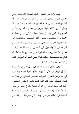 ‫ﻭﻤﻤﺎ ﻴﺯﻴﺩ ﻤﻥ ﺍﺤﺘﻤﺎل ﺍﺘﺠﺎﻩ ﺍﻟﻌﻤﺎﻟﺔ ﺍﻟﻨﺴـﺎﺌﻴﺔ ﺇﻟـﻰ‬
‫ﺍﻹﻨﺘﺎﺝ ﺍﻟﻤﻨﺯﻟﻲ ﻜﺒﺩﻴل ﻴﺘﻨﺎﺴﺏ ﻤﻊ ﺍﻟﻅﺭﻭﻑ ﺍﻟﺭﺍﻫﻨﺔ ﻫـﻭ ﺃﻥ‬
‫ﺍﻟﻘﻁﺎﻉ ﺍﻟﺨﺎﺹ ﺍﻟﺫﻱ ﺘﻔﺴﺢ ﻟﻪ ﺍﻷﺒﻭﺍﺏ ﺍﻟﻤﻌﺎﺼﺭﺓ ﻟﻺﻤﺴـﺎﻙ‬
‫ﺒﺯﻤﺎﻡ ﺍﻷﻤﻭﺭ ﺍﻻﻗﺘﺼﺎﺩﻴﺔ ﺠﻤﻴﻌﻬﺎ ﻓﻲ ﻤﺼﺭ ) ﻜﻤﺎ ﻴﺘﻡ ﻋﻠـﻰ‬
‫ﺍﻟﻤﺴﺘﻭﻯ ﺍﻟﻌﺎﻟﻤﻲ ﺃﻴ ‪‬ﺎ ( ﻴﻔﻀل ﻋﻤﺎﻟﺔ ﺍﻟﺫﻜﻭﺭ ﻋـﻥ ﻋﻤﺎﻟـﺔ‬
                                ‫ﻀ‬
‫ﺍﻹﻨﺎﺙ ﻭﺇﻥ ﺍﺴﺘﺨﺩﻤﻬﻥ ﻓﺒﺄﺠﻭﺭ ﺃﻜﺜﺭ ﺍﻨﺨﻔﺎ ‪‬ﺎ، ﻭﺒﺎﻹﻀﺎﻓﺔ ﺇﻟﻰ‬
               ‫ﻀ‬
‫ﺫﻟﻙ، ﻓﻨﺘﻴﺠﺔ ﻟﻼﻤﺘﻴﺎﺯﺍﺕ ﺍﻟﺘﻲ ﺘﺨﺘﺹ ﺒﻬﺎ ﺘﺸـﺭﻴﻌﺎﺕ ﺍﻟﻌﻤـل‬
‫ﻟﻠﻤﺭﺃﺓ، ﻓﺈﻥ ﺍﻻﺘﺠﺎﻩ ﻴﻤﻴل ﺇﻟﻰ ﺍﻟﺘﺨﻠﺹ ﻤﻥ ﺍﻟﻌﻤﺎﻟﺔ ﺍﻟﻨﺴﺎﺌﻴﺔ ﻓﻲ‬
‫ﺨﻀﻡ ﻋﻤﻠﻴﺔ ﺘﺴﺭﻴﺢ ﺍﻟﻌﻤﺎﻟﺔ ﺍﻟﺯﺍﺌﺩﺓ ﻓﻲ ﻤﺸـﺭﻭﻋﺎﺕ ﺍﻟﻘﻁـﺎﻉ‬
‫ﺍﻟﻌﺎﻡ ﺒﻌﺩ ﺨﺼﺨﺼﺘﻪ ﻭﺫﻟﻙ ﻜﻤﺎ ﺃﻭﻀﺢ ﺃﺤﻤﺩ ﺇﺒﺭﺍﻫﻴﻡ ﻓﻲ ﻜﺘﺎﺒﻪ‬
                              ‫) ٥٩، ﺹ ﺹ ٨ ـ ١٢ (.‬
‫ﻭﻓﻲ ﺘﺤﻠﻴل ﻟﻭﻀﻊ ﺍﻟﻨﺴﺎﺀ ﻓﻲ ﺩﻭل ﺍﻟﺸﺭﻕ ﺍﻷﻭﺴـﻁ‬
‫ﻭﺸﻤﺎل ﺃﻓﺭﻴﻘﻴﺎ ﻓﻲ ﻅل ﺍﻟﺘﻐﻴﺭﺍﺕ ﺍﻻﺠﺘﻤﺎﻋﻴﺔ ﺍﻟﻤﻌﺎﺼﺭﺓ ﺃﺸﻴﺭ‬
‫ﺇﻟﻰ ﺃﻨﻪ ﺒﺭﻏﻡ ﺍﻟﺩﺨﻭل ﺍﻟﻤﺘﺯﺍﻴﺩﺓ ﻟﻠﻌﻨﺼﺭ ﺍﻟﻨﺴﺎﺌﻲ ﻓﻲ ﻤﺠﺎﻻﺕ‬
‫ﺍﻟﻌﻤل ﺍﻟﻤﺨﺘﻠﻔﺔ ﺤﺘﻰ ﺘﻠﻙ ﺍﻟﺘﻲ ﻜﺎﻨﺕ ﻗﺎﺼﺭﺓ ﻋﻠـﻰ ﺍﻟـﺫﻜﻭﺭ‬
‫ﻭﺫﻟﻙ ﻓﻲ ﺍﻟﻌﻬﺩ ﺍﻟﻨﺎﺼﺭﻱ، ﺇﻻ ﺃﻨﻪ ﻨﺘﻴﺠﺔ ﻭﻗﻭﻉ ﻤﺼﺭ ﻓﻲ ﻜﺜﻴﺭ‬
‫ﻤﻥ ﺍﻷﺯﻤﺎﺕ ﺍﻻﻗﺘﺼﺎﺩﻴﺔ ﻤﺅﺨ ‪‬ﺍ، ﺘﻀﺎﺀﻟﺕ ﻓﺭﺼـﺔ ﺍﻟﻌﻤﺎﻟـﺔ‬
                        ‫ﺭ‬
‫ﺍﻟﻨﺴﺎﺌﻴﺔ ﻓﻲ ﺍﻟﻘﻁﺎﻉ ﺍﻟﺭﺴﻤﻲ، ﻭﻜﻤﺎ ﺘﺫﻜﺭ ﺍﻟﺩﺭﺍﺴﺔ ـ ﻓﻘﺩ ﺃﺩﻯ‬


‫١٣١‬
 