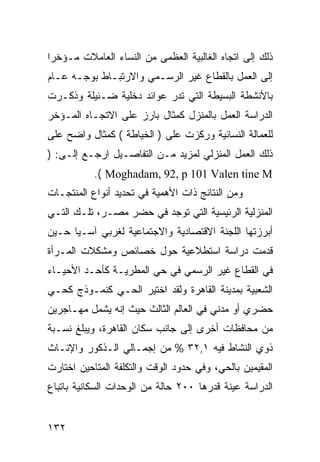 ‫ﺫﻟﻙ ﺇﻟﻰ ﺍﺘﺠﺎﻩ ﺍﻟﻐﺎﻟﺒﻴﺔ ﺍﻟﻌﻅﻤﻰ ﻤﻥ ﺍﻟﻨﺴﺎﺀ ﺍﻟﻌﺎﻤﻼﺕ ﻤـﺅﺨﺭﺍ‬
‫ﺇﻟﻰ ﺍﻟﻌﻤل ﺒﺎﻟﻘﻁﺎﻉ ﻏﻴﺭ ﺍﻟﺭﺴـﻤﻲ ﻭﺍﻻﺭﺘﺒـﺎﻁ ﺒﻭﺠـﻪ ﻋـﺎﻡ‬
‫ﺒﺎﻷﻨﺸﻁﺔ ﺍﻟﺒﺴﻴﻁﺔ ﺍﻟﺘﻲ ﺘﺩﺭ ﻋﻭﺍﺌﺩ ﺩﺨﻠﻴﺔ ﻀـﺌﻴﻠﺔ ﻭﺫﻜـﺭﺕ‬
‫ﺍﻟﺩﺭﺍﺴﺔ ﺍﻟﻌﻤل ﺒﺎﻟﻤﻨﺯل ﻜﻤﺜﺎل ﺒﺎﺭﺯ ﻋﻠﻰ ﺍﻻﺘﺠـﺎﻩ ﺍﻟﻤـﺅﺨﺭ‬
‫ﻟﻠﻌﻤﺎﻟﺔ ﺍﻟﻨﺴﺎﺌﻴﺔ ﻭﺭﻜﺯﺕ ﻋﻠﻰ ) ﺍﻟﺨﻴﺎﻁﺔ ( ﻜﻤﺜﺎل ﻭﺍﻀﺢ ﻋﻠﻰ‬
‫ﺫﻟﻙ ﺍﻟﻌﻤل ﺍﻟﻤﻨﺯﻟﻲ ﻟﻤﺯﻴﺩ ﻤـﻥ ﺍﻟﺘﻔﺎﺼـﻴل ﺍﺭﺠـﻊ ﺇﻟـﻰ: )‬
           ‫‪.( Moghadam, 92, p 101 Valen tine M‬‬
‫ﻭﻤﻥ ﺍﻟﻨﺘﺎﺌﺞ ﺫﺍﺕ ﺍﻷﻫﻤﻴﺔ ﻓﻲ ﺘﺤﺩﻴﺩ ﺃﻨﻭﺍﻉ ﺍﻟﻤﻨﺘﺠـﺎﺕ‬
‫ﺍﻟﻤﻨﺯﻟﻴﺔ ﺍﻟﺭﺌﻴﺴﻴﺔ ﺍﻟﺘﻲ ﺘﻭﺠﺩ ﻓﻲ ﺤﻀﺭ ﻤﺼـﺭ، ﺘﻠـﻙ ﺍﻟﺘـﻲ‬
‫ﺃﺒﺭﺯﺘﻬﺎ ﺍﻟﻠﺠﻨﺔ ﺍﻻﻗﺘﺼﺎﺩﻴﺔ ﻭﺍﻻﺠﺘﻤﺎﻋﻴﺔ ﻟﻐﺭﺒﻲ ﺁﺴـﻴﺎ ﺤـﻴﻥ‬
‫ﻗﺩﻤﺕ ﺩﺭﺍﺴﺔ ﺍﺴﺘﻁﻼﻋﻴﺔ ﺤﻭل ﺨﺼﺎﺌﺹ ﻭﻤﺸﻜﻼﺕ ﺍﻟﻤـﺭﺃﺓ‬
‫ﻓﻲ ﺍﻟﻘﻁﺎﻉ ﻏﻴﺭ ﺍﻟﺭﺴﻤﻲ ﻓﻲ ﺤﻲ ﺍﻟﻤﻁﺭﻴـﺔ ﻜﺄﺤـﺩ ﺍﻷﺤﻴـﺎﺀ‬
‫ﺍﻟﺸﻌﺒﻴﺔ ﺒﻤﺩﻴﻨﺔ ﺍﻟﻘﺎﻫﺭﺓ ﻭﻟﻘﺩ ﺍﺨﺘﻴﺭ ﺍﻟﺤـﻲ ﻜﻨﻤـﻭﺫﺝ ﻜﺤـﻲ‬
‫ﺤﻀﺭﻱ ﺃﻭ ﻤﺩﻨﻲ ﻓﻲ ﺍﻟﻌﺎﻟﻡ ﺍﻟﺜﺎﻟﺙ ﺤﻴﺙ ﺇﻨﻪ ﻴﺸﻤل ﻤﻬـﺎﺠﺭﻴﻥ‬
‫ﻤﻥ ﻤﺤﺎﻓﻅﺎﺕ ﺃﺨﺭﻯ ﺇﻟﻰ ﺠﺎﻨﺏ ﺴﻜﺎﻥ ﺍﻟﻘﺎﻫﺭﺓ، ﻭﻴﺒﻠﻎ ﻨﺴـﺒﺔ‬
‫ﺫﻭﻱ ﺍﻟﻨﺸﺎﻁ ﻓﻴﻪ ١,٢٣ % ﻤﻥ ﺇﺠﻤـﺎﻟﻲ ﺍﻟـﺫﻜﻭﺭ ﻭﺍﻹﻨـﺎﺙ‬
‫ﺍﻟﻤﻘﻴﻤﻴﻥ ﺒﺎﻟﺤﻲ، ﻭﻓﻲ ﺤﺩﻭﺩ ﺍﻟﻭﻗﺕ ﻭﺍﻟﺘﻜﻠﻔﺔ ﺍﻟﻤﺘﺎﺤﻴﻥ ﺍﺨﺘﺎﺭﺕ‬
‫ﺍﻟﺩﺭﺍﺴﺔ ﻋﻴﻨﺔ ﻗﺩﺭﻫﺎ ٠٠٢ ﺤﺎﻟﺔ ﻤﻥ ﺍﻟﻭﺤﺩﺍﺕ ﺍﻟﺴﻜﺎﻨﻴﺔ ﺒﺎﺘﺒﺎﻉ‬


‫٢٣١‬
 