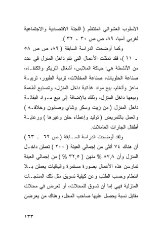 ‫ﺍﻷﺴﻠﻭﺏ ﺍﻟﻌﺸﻭﺍﺌﻲ ﺍﻟﻤﻨﺘﻅﻡ ) ﺍﻟﻠﺠﻨﺔ ﺍﻻﻗﺘﺼﺎﺩﻴﺔ ﻭﺍﻻﺠﺘﻤﺎﻋﻴﺔ‬
                 ‫ﻟﻐﺭﺒﻲ ﺁﺴﻴﺎ، ٩٨، ﺹ ﺹ ٠٣ ـ ٢٣ (.‬
‫ﻭﻜﻤﺎ ﺃﻭﻀﺤﺕ ﺍﻟﺩﺭﺍﺴﺔ ﺍﻟﺴﺎﺒﻘﺔ ) ٩٨، ﺹ ﺹ ٨٥‬
‫ـ ١٦ (، ﻓﻘﺩ ﺘﻤﺜﻠﺕ ﺍﻷﻋﻤﺎل ﺍﻟﺘﻲ ﺘﺘﻡ ﺩﺍﺨل ﺍﻟﻤﻨﺯل ﻓﻲ ﻋﺩﺩ‬
‫ﻤﻥ ﺍﻷﻨﺸﻁﺔ ﻫﻲ: ﺤﻴﺎﻜﺔ ﺍﻟﻤﻼﺒﺱ، ﺃﺸﻐﺎل ﺍﻟﺘﺭﻴﻜﻭ ﻭﺍﻟﻜﻨﻔـﺎﻩ،‬
‫ﺼﻨﺎﻋﺔ ﺍﻟﺤﻠﻭﻴﺎﺕ، ﺼﻨﺎﻋﺔ ﺍﻟﻤﺨﻠﻼﺕ، ﺘﺭﺒﻴﺔ ﺍﻟﻁﻴﻭﺭ، ﺘﺭﺒﻴـﺔ‬
‫ﻤﺎﻋﺯ ﻭﺃﻨﻐﺎﻡ، ﺒﻴﻊ ﻤﻭﺍﺩ ﻏﺫﺍﺌﻴﺔ ﺩﺍﺨل ﺍﻟﻤﻨﺯل، ﻭﺘﺼﻨﻴﻊ ﺃﻁﻌﻤﺔ‬
‫ﻭﺒﻴﻌﻬﺎ ﺩﺍﺨل ﺍﻟﻤﻨﺯل، ﻭﺫﻟﻙ ﺒﺎﻹﻀﺎﻓﺔ ﺇﻟﻰ ﺒﻴﻊ ﻤـﻭﺍﺩ ﺍﻟﺒﻘﺎﻟـﺔ‬
‫ﺩﺍﺨل ﺍﻟﻤﻨﺯل ) ﻤﻥ ﺯﻴﺕ ﻭﺴﻜﺭ ﻭﺸﺎﻱ ﻭﺼﺎﺒﻭﻥ ﻭﺨﻼﻓـﻪ (‬
‫ﻭﺍﻟﻌﻤل ﺒﺎﻟﺘﻤﺭﻴﺽ ) ﺘﻭﻟﻴﺩ ﻭﺇﻋﻁﺎﺀ ﺤﻘﻥ ﻭﻏﻴﺭﻫﺎ ( ﻭﺭﻋﺎﻴـﺔ‬
                                ‫ﺃﻁﻔﺎل ﺍﻟﺠﺎﺭﺍﺕ ﺍﻟﻌﺎﻤﻼﺕ.‬
‫ﻭﻟﻘﺩ ﺃﻭﻀﺤﺕ ﺍﻟﺩﺭﺍﺴﺔ ﺍﻟﺴـﺎﺒﻘﺔ ) ﺹ ٢٦ ـ ٣٦ (‬
‫ﺃﻥ ﻫﻨﺎﻙ ٤٧ ﺃﻨﺜﻰ ﻤﻥ ﺇﺠﻤﺎﻟﻲ ﺍﻟﻌﻴﻨﺔ ) ٠٠٢ ( ﺘﻌﻤﻠﻥ ﺩﺍﺨـل‬
‫ﺍﻟﻤﻨﺯل ﻭﺃﻥ ٨,٧٨ % ﻤﻨﻬﻥ ) ٥,٢٣ % ( ﻤﻥ ﺇﺠﻤﺎﻟﻲ ﺍﻟﻌﻴﻨﺔ‬
‫ﺘﻤﺎﺭﺴﻥ ﻫﺫﻩ ﺍﻷﻋﻤﺎل ﺒﺼﻭﺭﺓ ﻤﺴﺘﻤﺭﺓ ﻭﺍﻟﺒﺎﻗﻴﺎﺕ ﻴﻌﻤﻠﻥ ﺒـﻼ‬
‫ﺍﻨﺘﻅﺎﻡ ﻭﺤﺴﺏ ﺍﻟﻁﻠﺏ ﻭﻋﻥ ﻜﻴﻔﻴﺔ ﺘﺴﻭﻴﻕ ﻤﺜل ﺘﻠﻙ ﺍﻟﻤﻨﺘﺠـﺎﺕ‬
‫ﺍﻟﻤﻨﺯﻟﻴﺔ ﻓﻬﻲ ﺇﻤﺎ ﺃﻥ ﺘﺴﻭﻕ ﻟﻠﻤﺤﻼﺕ، ﺃﻭ ﺘﻌﺭﺽ ﻓﻲ ﻤﺤﻼﺕ‬
‫ﻤﻘﺎﺒل ﻨﺴﺒﺔ ﻴﺤﺼل ﻋﻠﻴﻬﺎ ﺼﺎﺤﺏ ﺍﻟﻤﺤل، ﻭﻫﻨﺎﻙ ﻤﻥ ﻴﻌﺭﻀﻥ‬


‫٣٣١‬
 