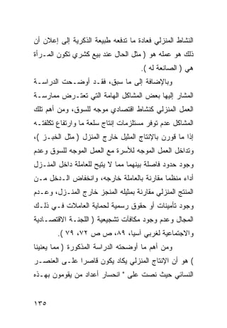 ‫ﺍﻟﻨﺸﺎﻁ ﺍﻟﻤﻨﺯﻟﻲ ﻓﻌﺎﺩﺓ ﻤﺎ ﺘﺩﻓﻌﻪ ﻁﺒﻴﻌﺔ ﺍﻟﺫﻜﺭﻴﺔ ﺇﻟﻰ ﺇﻋﻼﻥ ﺃﻥ‬
‫ﺫﻟﻙ ﻫﻭ ﻋﻤﻠﻪ ﻫﻭ ) ﻤﺜل ﺍﻟﺤﺎل ﻋﻨﺩ ﺒﻴﻊ ﻜﺸﺭﻱ ﺘﻜﻭﻥ ﺍﻟﻤـﺭﺃﺓ‬
                                    ‫ﻫﻲ ) ﺍﻟﺼﺎﻨﻌﺔ ﻟﻪ (.‬
‫ﻭﺒﺎﻹﻀﺎﻓﺔ ﺇﻟﻰ ﻤﺎ ﺴﺒﻕ، ﻓﻘـﺩ ﺃﻭﻀـﺤﺕ ﺍﻟﺩﺭﺍﺴـﺔ‬
‫ﺍﻟﻤﺸﺎﺭ ﺇﻟﻴﻬﺎ ﺒﻌﺽ ﺍﻟﻤﺸﺎﻜل ﺍﻟﻬﺎﻤﺔ ﺍﻟﺘﻲ ﺘﻌﺘـﺭﺽ ﻤﻤﺎﺭﺴـﺔ‬
‫ﺍﻟﻌﻤل ﺍﻟﻤﻨﺯﻟﻲ ﻜﻨﺸﺎﻁ ﺍﻗﺘﺼﺎﺩﻱ ﻤﻭﺠﻪ ﻟﻠﺴﻭﻕ، ﻭﻤﻥ ﺃﻫﻡ ﺘﻠﻙ‬
‫ﺍﻟﻤﺸﺎﻜل ﻋﺩﻡ ﺘﻭﻓﺭ ﻤﺴﺘﻠﺯﻤﺎﺕ ﺇﻨﺘﺎﺝ ﺴﻠﻌﺔ ﻤﺎ ﻭﺍﺭﺘﻔﺎﻉ ﺘﻜﻠﻔﺘـﻪ‬
‫ﺇﺫﺍ ﻤﺎ ﻗﻭﺭﻥ ﺒﺎﻹﻨﺘﺎﺝ ﺍﻟﻤﺜﻴل ﺨﺎﺭﺝ ﺍﻟﻤﻨﺯل ) ﻤﺜل ﺍﻟﺨﺒـﺯ (،‬
‫ﻭﺘﺩﺍﺨل ﺍﻟﻌﻤل ﺍﻟﻤﻭﺠﻪ ﻟﻸﺴﺭﺓ ﻤﻊ ﺍﻟﻌﻤل ﺍﻟﻤﻭﺠﻪ ﻟﻠﺴﻭﻕ ﻭﻋﺩﻡ‬
‫ﻭﺠﻭﺩ ﺤﺩﻭﺩ ﻓﺎﺼﻠﺔ ﺒﻴﻨﻬﻤﺎ ﻤﻤﺎ ﻻ ﻴﺘﻴﺢ ﻟﻠﻌﺎﻤﻠﺔ ﺩﺍﺨل ﺍﻟﻤﻨـﺯل‬
‫ﺃﺩﺍﺀ ﻤﻨﻅ ‪‬ﺎ ﻤﻘﺎﺭﻨﺔ ﺒﺎﻟﻌﺎﻤﻠﺔ ﺨﺎﺭﺠﻪ، ﻭﺍﻨﺨﻔﺎﺽ ﺍﻟـﺩﺨل ﻤـﻥ‬
                                           ‫ﻤ‬
‫ﺍﻟﻤﻨﺘﺞ ﺍﻟﻤﻨﺯﻟﻲ ﻤﻘﺎﺭﻨﺔ ﺒﻤﺜﻴﻠﻪ ﺍﻟﻤﻨﺠﺯ ﺨﺎﺭﺝ ﺍﻟﻤﻨـﺯل، ﻭﻋـﺩﻡ‬
‫ﻭﺠﻭﺩ ﺘﺄﻤﻴﻨﺎﺕ ﺃﻭ ﺤﻘﻭﻕ ﺭﺴﻤﻴﺔ ﻟﺤﻤﺎﻴﺔ ﺍﻟﻌﺎﻤﻼﺕ ﻓـﻲ ﺫﻟـﻙ‬
‫ﺍﻟﻤﺠﺎل ﻭﻋﺩﻡ ﻭﺠﻭﺩ ﻤﻜﺎﻓﺂﺕ ﺘﺸﺠﻴﻌﻴﺔ ) ﺍﻟﻠﺠﻨـﺔ ﺍﻻﻗﺘﺼـﺎﺩﻴﺔ‬
        ‫ﻭﺍﻻﺠﺘﻤﺎﻋﻴﺔ ﻟﻐﺭﺒﻲ ﺁﺴﻴﺎ، ٩٨، ﺹ ﺹ ٢٧، ٩٧ (.‬
‫ﻭﻤﻥ ﺃﻫﻡ ﻤﺎ ﺃﻭﻀﺤﺘﻪ ﺍﻟﺩﺭﺍﺴﺔ ﺍﻟﻤﺫﻜﻭﺭﺓ ) ﻤﻤﺎ ﻴﻌﻨﻴﻨﺎ‬
‫( ﻫﻭ ﺃﻥ ﺍﻹﻨﺘﺎﺝ ﺍﻟﻤﻨﺯﻟﻲ ﻴﻜﺎﺩ ﻴﻜﻭﻥ ﻗﺎﺼ ‪‬ﺍ ﻋﻠـﻰ ﺍﻟﻌﻨﺼـﺭ‬
              ‫ﺭ‬
‫ﺍﻟﻨﺴﺎﺌﻲ ﺤﻴﺙ ﻨﺼﺕ ﻋﻠﻰ " ﺍﻨﺤﺴﺎﺭ ﺃﻋﺩﺍﺩ ﻤﻥ ﻴﻘﻭﻤﻭﻥ ﺒﻬـﺫﻩ‬


‫٥٣١‬
 