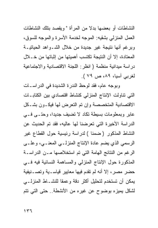 ‫ﺍﻟﻨﺸﺎﻁﺎﺕ ﺃﻭ ﺒﻌﻀﻬﺎ ﺒﺩﻻ ﻤﻥ ﺍﻟﻤﺭﺃﺓ " ﻭﻴﻘﺼﺩ ﺒﺘﻠﻙ ﺍﻟﻨﺸﺎﻁﺎﺕ‬
‫ﺍﻟﻌﻤل ﺍﻟﻤﻨﺯﻟﻲ ﺒﺸﻘﻴﻪ: ﺍﻟﻤﻭﺠﻪ ﻟﺨﺩﻤﺔ ﺍﻷﺴﺭﺓ ﻭﺍﻟﻤﻭﺠﻪ ﻟﻠﺴﻭﻕ،‬
‫ﻭﺒﺭﻏﻡ ﺃﻨﻬﺎ ﻨﺘﻴﺠﺔ ﻏﻴﺭ ﺠﺩﻴﺩﺓ ﻤﻥ ﺨﻼل ﺍﻟﺸـﻭﺍﻫﺩ ﺍﻟﺤﻴﺎﺘﻴـﺔ‬
‫ﺍﻟﻤﻌﺘﺎﺩﺓ، ﺇﻻ ﺃﻥ ﺍﻟﻨﺘﻴﺠﺔ ﺘﻜﺘﺴﺏ ﺃﻫﻤﻴﺘﻬﺎ ﻤﻥ ﺇﺜﺒﺎﺘﻬﺎ ﻤﻥ ﺨـﻼل‬
‫ﺩﺭﺍﺴﺔ ﻤﻴﺩﺍﻨﻴﺔ ﻤﻨﻅﻤﺔ ) ﺍﻨﻅﺭ: ﺍﻟﻠﺠﻨﺔ ﺍﻻﻗﺘﺼﺎﺩﻴﺔ ﻭﺍﻻﺠﺘﻤﺎﻋﻴﺔ‬
                             ‫ﻟﻐﺭﺒﻲ ﺁﺴﻴﺎ، ٩٨، ﺹ ٩٧ (.‬
‫ﻭﺒﻭﺠﻪ ﻋﺎﻡ، ﻓﻘﺩ ﻟﻭﺤﻅ ﺍﻟﻨﺩﺭﺓ ﺍﻟﺸﺩﻴﺩﺓ ﻓﻲ ﺍﻟﺩﺭﺍﺴـﺎﺕ‬
‫ﺍﻟﺘﻲ ﺘﻨﺎﻭﻟﺕ ﺍﻹﻨﺘﺎﺝ ﺍﻟﻤﻨﺯﻟﻲ ﻜﻨﺸﺎﻁ ﺍﻗﺘﺼﺎﺩﻱ ﺒﻴﻥ ﺍﻟﻜﺘﺎﺒـﺎﺕ‬
‫ﺍﻻﻗﺘﺼﺎﺩﻴﺔ ﺍﻟﻤﺘﺨﺼﺼﺔ ﻭﺇﻥ ﺘﻡ ﺍﻟﺘﻌﺭﺽ ﻟﻬﺎ ﻓﻴﻜـﻭﻥ ﺒﺸـﻜل‬
‫ﻋﺎﺒﺭ ﻭﺒﻤﻌﻠﻭﻤﺎﺕ ﺒﺴﻴﻁﺔ ﺘﻜﺎﺩ ﻻ ﺘﻀﻴﻑ ﺠﺩﻴ ‪‬ﺍ، ﻭﺤﺘـﻰ ﻓـﻲ‬
            ‫ﺩ‬
‫ﺍﻟﺩﺭﺍﺴﺔ ﺍﻷﺨﻴﺭﺓ ﺍﻟﺘﻲ ﺘﻌﺭﻀﻨﺎ ﻟﻬﺎ ﻋﺎﻟﻴﻪ، ﻓﻘﺩ ﺘﻡ ﺍﻟﺤﺩﻴﺙ ﻋﻥ‬
‫ﺍﻟﻨﺸﺎﻁ ﺍﻟﻤﺫﻜﻭﺭ ) ﻀﻤ ﹰﺎ ( ﻟﺩﺭﺍﺴﺔ ﺭﺌﻴﺴﻴﺔ ﺤﻭل ﺍﻟﻘﻁﺎﻉ ﻏﻴﺭ‬
                                ‫ﻨ‬
‫ﺍﻟﺭﺴﻤﻲ ﺍﻟﺫﻱ ﻴﻀﻡ ﻋﺎﺩﺓ ﺍﻹﻨﺘﺎﺝ ﺍﻟﻤﻨﺯﻟـﻲ ﺍﻟﻤﻌﻨـﻲ، ﻭﻋﻠـﻰ‬
‫ﺍﻟﺭﻏﻡ ﻤﻥ ﺍﻟﻨﺘﺎﺌﺞ ﺍﻟﻬﺎﻤﺔ ﺍﻟﺘﻲ ﺘﻡ ﺍﺴﺘﺨﻼﺼﻬﺎ ﻤـﻥ ﺍﻟﺩﺭﺍﺴـﺔ‬
‫ﺍﻟﻤﺫﻜﻭﺭﺓ ﺤﻭل ﺍﻹﻨﺘﺎﺝ ﺍﻟﻤﻨﺯﻟﻲ ﻭﺍﻟﻤﺴﺎﻫﻤﺔ ﺍﻟﻨﺴﺎﺌﻴﺔ ﻓﻴﻪ ﻓـﻲ‬
‫ﺤﻀﺭ ﻤﺼﺭ، ﺇﻻ ﺃﻨﻪ ﻟﻡ ﺘﻘﺩﻡ ﻓﻴﻬﺎ ﻤﻌﺎﻴﻴﺭ ﻗﻴﺎﺴـﻴﺔ ﻭﺘﺼـﻨﻴﻔﻴﺔ‬
‫ﻴﻤﻜﻥ ﺃﻥ ﺘﺴﺘﺨﺩﻡ ﻟﺘﺤﻠﻴل ﺃﻜﺜﺭ ﺩﻗﺔ ﻭﻋﻤﻘﺎ ﻟﻠﻨﺸـﺎﻁ ﺍﻟﻤﻨﺯﻟـﻲ‬
‫ﻟﺸﻜل ﻴﻤﻴﺯﻩ ﺒﻭﻀﻭﺡ ﻋﻥ ﻏﻴﺭﻩ ﻤﻥ ﺍﻷﻨﺸﻁﺔ.. ﺤﺘﻰ ﺍﻟﺘﻲ ﺘﺘﻡ‬


‫٦٣١‬
 