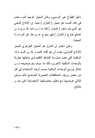 ‫ﺩﺍﺨل ﺍﻟﻘﻁﺎﻉ ﻏﻴﺭ ﺍﻟﺭﺴﻤﻲ، ﻭﻜﺎﻥ ﺍﻟﻤﻌﻴﺎﺭ ﺍﻟﻭﺤﻴﺩ ﺍﻟﻤﺴـﺘﺨﺩﻡ‬
‫ﻓﻲ ﺫﻟﻙ ﺍﻟﺼﺩﺩ ﻫﻭ ﻤﻌﻴﺎﺭ ) ﺍﻟﻤﻨﺯل ( ﺤﻴﺙ ﺇﻥ ﺍﻹﻨﺘﺎﺝ ﺍﻟﻤﻌﻨﻲ‬
‫ﻫﻭ ﺍﻟﺫﻱ ﻴﺘﻡ ﺩﺍﺨل ) ﺍﻟﻤﻨﺯل ( ﻓﺈﺫﺍ ﻤﺎ ﺘـﻡ ﺫﺍﺕ ﺍﻟﻨـﻭﻉ ﻤـﻥ‬
‫ﺍﻟﻤﻨﺘﺞ ﺨﺎﺭﺝ ) ﺍﻟﻤﻨﺯل ( ﻓﻬﻭ ﻴﺨﺭﺝ ﻋـﻥ ﻨﻁـﺎﻕ ﺍﻟﺩﺭﺍﺴـﺔ‬
                                                  ‫ﺍﻟﻤﻌﻨﻴﺔ.‬
‫ﻭﻋﻠﻰ ﺍﻋﺘﺒﺎﺭ ﺃﻥ ﺍﻟﻤﻨﺯل ﻫﻭ ﺍﻟﻤﻌﻴﺎﺭ ﺍﻟﺠﻭﻫﺭﻱ ﺍﻟﻤﻤﻴﺯ‬
‫ﻟﻺﻨﺘﺎﺝ ﺍﻟﻤﻨﺯﻟﻲ، ﻴﺠﺏ ﺃﻥ ﻴﺘﻡ ﺇﻟﻘﺎﺀ ﺍﻟﻀﻭﺀ ﻋﻠـﻰ ﺍﻟﻭﺤـﺩﺍﺕ‬
‫ﺍﻟﺴﻜﻨﻴﺔ ﺍﻟﺘﻲ ﺘﻀﻡ ﻤﻤﺎﺭﺴﺔ ﺍﻟﻨﺸﺎﻁ ﺍﻻﻗﺘﺼﺎﺩﻱ ﺒﺩﺍﺨﻠﻬﺎ ﻤﻘﺎﺭﻨﺔ‬
‫ﺒﺎﻟﻭﺤﺩﺍﺕ ﺍﻟﺴﻜﻨﻴﺔ ﺍﻷﺨﺭﻯ، ﺫﻟﻙ ﻤﺎ ﺴﻭﻑ ﻴﺘﻡ ﺘﻭﻀﻴﺤﻪ ﻤـﻥ‬
‫ﺨﻼل ﺘﻭﺯﻴﻊ ﺍﻟﻭﺤﺩﺍﺕ ﺍﻟﺴﻜﻨﻴﺔ ﺤﺴﺏ ﺃﻭﺠﻪ ﺍﻻﺴﺘﺨﺩﺍﻡ ﻓﻲ ﻜل‬
‫ﻤﻥ ﺤﻀﺭ ﻭﺭﻴﻑ ﺍﻟﻤﺤﺎﻓﻅﺎﺕ ﺍﻟﻤﺼﺭﻴﺔ ﺍﻟﻤﻭﻀﺢ ﺒﺎﻟﺠـﺩﻭﻟﻴﻥ‬
‫ﺍﻟﺘﺎﻟﻲ ﻋﺭﻀﻬﻤﺎ ﻤﻊ ﺘﺤﻠﻴل ﻤﺤﺘﻭﻴﺎﺘﻬﻤﺎ ﺍﻹﺤﺼﺎﺌﻴﺔ ﻋﻠﻰ ﻨﺤـﻭ‬
                                                  ‫ﻤﺘﺘﺎﺒﻊ.‬




‫٧٣١‬
 