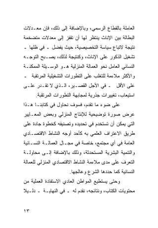 ‫ﺍﻟﻌﺎﻤﻠﺔ ﺒﺎﻟﻘﻁﺎﻉ ﺍﻟﺭﺴﻤﻲ، ﻭﺒﺎﻹﻀﺎﻓﺔ ﺇﻟﻰ ﺫﻟﻙ، ﻓﺈﻥ ﻤﻌـﺩﻻﺕ‬
‫ﺍﻟﺒﻁﺎﻟﺔ ﺒﻴﻥ ﺍﻹﻨﺎﺙ ﻴﻨﺘﻅﺭ ﻟﻬﺎ ﺃﻥ ﺘﻘﻔﺯ ﺇﻟﻰ ﻤﻌﺩﻻﺕ ﻤﺘﻀﺨﻤﺔ‬
‫ﻨﺘﻴﺠﺔ ﻻﺘﺒﺎﻉ ﺴﻴﺎﺴﺔ ﺍﻟﺘﺨﺼﻴﺼﻴﺔ، ﺤﻴﺙ ﻴﻔﻀل ـ ﻓﻲ ﻅﻠﻬﺎ ـ‬
‫ﺘﺸﻐﻴل ﺍﻟﺫﻜﻭﺭ ﻋﻠﻰ ﺍﻹﻨﺎﺙ، ﻭﻜﻨﺘﻴﺠﺔ ﻟﺫﻟﻙ، ﻴﺼـﺒﺢ ﺍﻟﺘﻭﺠـﻪ‬
‫ﺍﻟﻨﺴﺎﺌﻲ ﺍﻟﻌﺎﻤل ﻨﺤﻭ ﺍﻟﻌﻤﺎﻟﺔ ﺍﻟﻤﻨﺯﻟﻴﺔ ﻫـﻭ ﺍﻟﻭﺴـﻴﻠﺔ ﺍﻟﻤﻤﻜﻨـﺔ‬
‫ﻭﺍﻷﻜﺜﺭ ﻤﻼﺀﻤﺔ ﻟﻠﺘﻐﻠﺏ ﻋﻠﻰ ﺍﻟﺘﻁﻭﺭﺍﺕ ﺍﻟﺘﺸﻐﻴﻠﻴﺔ ﺍﻟﻤﺭﺘﻘﺒﺔ ـ‬
‫ﻋﻠﻰ ﺍﻷﻗل ـ ﻓﻲ ﺍﻷﺠل ﺍﻟﻘﺼـﻴﺭ، ﺍﻟـﺫﻱ ﻻ ﺘﻘـﺩﺭ ﻋﻠـﻰ‬
      ‫ﺍﺴﺘﻴﻌﺎﺏ، ﺘﻐﻴﻴﺭﺍﺕ ﺠﺫﺭﻴﺔ ﻟﻤﺠﺎﺒﻬﺔ ﺍﻟﺘﻁﻭﺭﺍﺕ ﺍﻟﻤﺭﺘﻘﺒﺔ.‬
‫ﻋﻠﻰ ﻀﻭﺀ ﻤﺎ ﺘﻘﺩﻡ، ﻓﺴﻭﻑ ﻨﺤﺎﻭل ﻓﻲ ﻜﺘﺎﺒﻨـﺎ ﻫـﺫﺍ‬
‫ﻋﺭﺽ ﺼﻭﺭﺓ ﺘﻭﻀﻴﺤﻴﺔ ﻟﻺﻨﺘﺎﺝ ﺍﻟﻤﻨﺯﻟﻲ ﻭﺒﻌﺽ ﺍﻟﻤﻌـﺎﻴﻴﺭ‬
‫ﺍﻟﺘﻲ ﻴﻤﻜﻥ ﺃﻥ ﺘﺴﺘﺨﺩﻡ ﻓﻲ ﺘﺤﺩﻴﺩﻩ ﻭﺘﺼﻨﻴﻔﻪ ﻜﺨﻁﻭﺓ ﺠﺎﺩﺓ ﻋﻠﻰ‬
‫ﻁﺭﻴﻕ ﺍﻻﻋﺘﺭﺍﻑ ﺍﻟﻌﻠﻤﻲ ﺒﻪ ﻜﺄﺤﺩ ﺃﻭﺠﻪ ﺍﻟﻨﺸﺎﻁ ﺍﻻﻗﺘﺼـﺎﺩﻱ‬
‫ﺍﻟﻌﺎﻤﺔ ﻓﻲ ﺃﻱ ﻤﺠﺘﻤﻊ، ﺨﺎﺼﺔ ﻓﻲ ﻤﺠـﺎل ﺍﻟﻌﻤﺎﻟـﺔ ﺍﻟﻨﺴـﺎﺌﻴﺔ‬
‫ﻭﺍﻟﺘﻨﻤﻴﺔ ﺍﻟﺒﺸﺭﻴﺔ ﺍﻟﻤﺴﺘﺤﺩﺜﺔ، ﻭﺫﻟﻙ ﺒﺎﻹﻀﺎﻓﺔ ﺇﻟـﻰ ﻤﺤﺎﻭﻟـﺔ‬
‫ﺍﻟﺘﻌﺭﻑ ﻋﻠﻰ ﻤﺩﻯ ﻤﻼﺀﻤﺔ ﺍﻟﻨﺸﺎﻁ ﺍﻻﻗﺘﺼﺎﺩﻱ ﺍﻟﻤﻨﺯﻟﻲ ﻟﻠﻌﻤﺎﻟﺔ‬
                       ‫ﺍﻟﻨﺴﺎﺌﻴﺔ ﻜﻤﺎ ﺤﺩﺩﻫﺎ ﺍﻟﺸﺭﻉ ﻭﻋﺎﻟﺠﻬﺎ.‬
‫ﻭﺤﺘﻰ ﻴﺴﺘﻁﻴﻊ ﺍﻟﻤﻭﺍﻁﻥ ﺍﻟﻌﺎﺩﻱ ﺍﻻﺴﺘﻔﺎﺩﺓ ﺍﻟﻌﻤﻠﻴﺔ ﻤﻥ‬
‫ﻤﺤﺘﻭﻴﺎﺕ ﺍﻟﻜﺘﺎﺏ، ﻭﻨﺘﺎﺌﺠﻪ، ﻨﻘﺩﻡ ﻟﻪ ـ ﻓﻲ ﺍﻟﻨﻬﺎﻴـﺔ ـ ﺩﻟـﻴﻼ‬


‫٣١‬
 