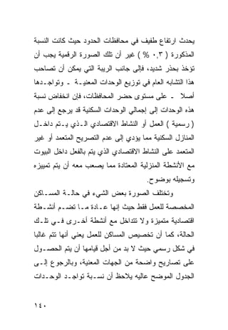 ‫ﻴﺤﺩﺙ ﺍﺭﺘﻔﺎﻉ ﻁﻔﻴﻑ ﻓﻲ ﻤﺤﺎﻓﻅﺎﺕ ﺍﻟﺤﺩﻭﺩ ﺤﻴﺙ ﻜﺎﻨﺕ ﺍﻟﻨﺴﺒﺔ‬
‫ﺍﻟﻤﺫﻜﻭﺭﺓ ) ٣,٠ % ( ﻏﻴﺭ ﺃﻥ ﺘﻠﻙ ﺍﻟﺼﻭﺭﺓ ﺍﻟﺭﻗﻤﻴﺔ ﻴﺠﺏ ﺃﻥ‬
‫ﺘﺅﺨﺫ ﺒﺤﺫﺭ ﺸﺩﻴﺩ، ﻓﺈﻟﻰ ﺠﺎﻨﺏ ﺍﻟﺭﻴﺒﺔ ﺍﻟﺘﻲ ﻴﻤﻜﻥ ﺃﻥ ﺘﺼﺎﺤﺏ‬
‫ﻫﺫﺍ ﺍﻟﺘﺸﺎﺒﻪ ﺍﻟﻌﺎﻡ ﻓﻲ ﺘﻭﺯﻴﻊ ﺍﻟﻭﺤﺩﺍﺕ ﺍﻟﻤﻌﻨﻴـﺔ ـ ﻭﺘﻭﺍﺠـﺩﻫﺎ‬
‫ﺃﺼﻼ ـ ﻋﻠﻰ ﻤﺴﺘﻭﻯ ﺤﻀﺭ ﺍﻟﻤﺤﺎﻓﻅﺎﺕ، ﻓﺈﻥ ﺍﻨﺨﻔﺎﺽ ﻨﺴﺒﺔ‬
‫ﻫﺫﻩ ﺍﻟﻭﺤﺩﺍﺕ ﺇﻟﻰ ﺇﺠﻤﺎﻟﻲ ﺍﻟﻭﺤﺩﺍﺕ ﺍﻟﺴﻜﻨﻴﺔ ﻗﺩ ﻴﺭﺠﻊ ﺇﻟﻰ ﻋﺩﻡ‬
‫) ﺭﺴﻤﻴﺔ ( ﺍﻟﻌﻤل ﺃﻭ ﺍﻟﻨﺸﺎﻁ ﺍﻻﻗﺘﺼﺎﺩﻱ ﺍﻟـﺫﻱ ﻴـﺘﻡ ﺩﺍﺨـل‬
‫ﺍﻟﻤﻨﺎﺯل ﺍﻟﺴﻜﻨﻴﺔ ﻤﻤﺎ ﻴﺅﺩﻱ ﺇﻟﻰ ﻋﺩﻡ ﺍﻟﺘﺼﺭﻴﺢ ﺍﻟﻤﺘﻌﻤﺩ ﺃﻭ ﻏﻴﺭ‬
‫ﺍﻟﻤﺘﻌﻤﺩ ﻋﻠﻰ ﺍﻟﻨﺸﺎﻁ ﺍﻻﻗﺘﺼﺎﺩﻱ ﺍﻟﺫﻱ ﻴﺘﻡ ﺒﺎﻟﻔﻌل ﺩﺍﺨل ﺍﻟﺒﻴﻭﺕ‬
‫ﻤﻊ ﺍﻷﻨﺸﻁﺔ ﺍﻟﻤﻨﺯﻟﻴﺔ ﺍﻟﻤﻌﺘﺎﺩﺓ ﻤﻤﺎ ﻴﺼﻌﺏ ﻤﻌﻪ ﺃﻥ ﻴﺘﻡ ﺘﻤﻴﻴﺯﻩ‬
                                      ‫ﻭﺘﺴﺠﻴﻠﻪ ﺒﻭﻀﻭﺡ.‬
‫ﻭﺘﺨﺘﻠﻑ ﺍﻟﺼﻭﺭﺓ ﺒﻌﺽ ﺍﻟﺸﻲﺀ ﻓﻲ ﺤﺎﻟـﺔ ﺍﻟﻤﺴـﺎﻜﻥ‬
‫ﺍﻟﻤﺨﺼﺼﺔ ﻟﻠﻌﻤل ﻓﻘﻁ ﺤﻴﺙ ﺇﻨﻬﺎ ﻋـﺎﺩﺓ ﻤـﺎ ﺘﻀـﻡ ﺃﻨﺸـﻁﺔ‬
‫ﺍﻗﺘﺼﺎﺩﻴﺔ ﻤﺘﻤﻴﺯﺓ ﻭﻻ ﺘﺘﺩﺍﺨل ﻤﻊ ﺃﻨﺸﻁﺔ ﺃﺨـﺭﻯ ﻓـﻲ ﺘﻠـﻙ‬
‫ﺍﻟﺤﺎﻟﺔ، ﻜﻤﺎ ﺃﻥ ﺘﺨﺼﻴﺹ ﺍﻟﻤﺴﺎﻜﻥ ﻟﻠﻌﻤل ﻴﻌﻨﻲ ﺃﻨﻬﺎ ﺘﺘﻡ ﻏﺎﻟ ‪‬ﺎ‬
 ‫ﺒ‬
‫ﻓﻲ ﺸﻜل ﺭﺴﻤﻲ ﺤﻴﺙ ﻻ ﺒﺩ ﻤﻥ ﺃﺠل ﻗﻴﺎﻤﻬﺎ ﺃﻥ ﻴﺘﻡ ﺍﻟﺤﺼـﻭل‬
‫ﻋﻠﻰ ﺘﺼﺎﺭﻴﺢ ﻭﺍﻀﺤﺔ ﻤﻥ ﺍﻟﺠﻬﺎﺕ ﺍﻟﻤﻌﻨﻴﺔ، ﻭﺒﺎﻟﺭﺠﻭﻉ ﺇﻟـﻰ‬
‫ﺍﻟﺠﺩﻭل ﺍﻟﻤﻭﻀﺢ ﻋﺎﻟﻴﻪ ﻴﻼﺤﻅ ﺃﻥ ﻨﺴـﺒﺔ ﺘﻭﺍﺠـﺩ ﺍﻟﻭﺤـﺩﺍﺕ‬


‫٠٤١‬
 