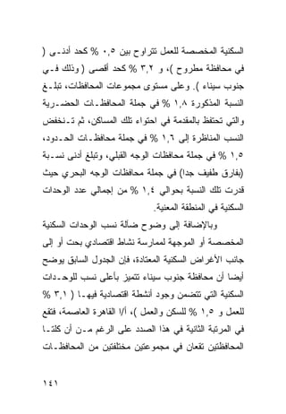 ‫ﺍﻟﺴﻜﻨﻴﺔ ﺍﻟﻤﺨﺼﺼﺔ ﻟﻠﻌﻤل ﺘﺘﺭﺍﻭﺡ ﺒﻴﻥ ٥,٠ % ﻜﺤﺩ ﺃﺩﻨـﻰ )‬
‫ﻓﻲ ﻤﺤﺎﻓﻅﺔ ﻤﻁﺭﻭﺡ (، ﻭ ٢,٣ % ﻜﺤﺩ ﺃﻗﺼﻰ ) ﻭﺫﻟﻙ ﻓـﻲ‬
‫ﺠﻨﻭﺏ ﺴﻴﻨﺎﺀ (. ﻭﻋﻠﻰ ﻤﺴﺘﻭﻯ ﻤﺠﻤﻭﻋﺎﺕ ﺍﻟﻤﺤﺎﻓﻅﺎﺕ، ﺘﺒﻠـﻎ‬
‫ﺍﻟﻨﺴﺒﺔ ﺍﻟﻤﺫﻜﻭﺭﺓ ٨,١ % ﻓﻲ ﺠﻤﻠﺔ ﺍﻟﻤﺤﺎﻓﻅـﺎﺕ ﺍﻟﺤﻀـﺭﻴﺔ‬
‫ﻭﺍﻟﺘﻲ ﺘﺤﺘﻔﻅ ﺒﺎﻟﻤﻘﺩﻤﺔ ﻓﻲ ﺍﺤﺘﻭﺍﺀ ﺘﻠﻙ ﺍﻟﻤﺴﺎﻜﻥ، ﺜﻡ ﺘـﻨﺨﻔﺽ‬
‫ﺍﻟﻨﺴﺏ ﺍﻟﻤﻨﺎﻅﺭﺓ ﺇﻟﻰ ٦,١ % ﻓﻲ ﺠﻤﻠﺔ ﻤﺤﺎﻓﻅـﺎﺕ ﺍﻟﺤـﺩﻭﺩ،‬
‫٥,١ % ﻓﻲ ﺠﻤﻠﺔ ﻤﺤﺎﻓﻅﺎﺕ ﺍﻟﻭﺠﻪ ﺍﻟﻘﺒﻠﻲ، ﻭﺘﺒﻠﻎ ﺃﺩﻨﻰ ﻨﺴـﺒﺔ‬
‫)ﺒﻔﺎﺭﻕ ﻁﻔﻴﻑ ﺠ ‪‬ﺍ( ﻓﻲ ﺠﻤﻠﺔ ﻤﺤﺎﻓﻅﺎﺕ ﺍﻟﻭﺠﻪ ﺍﻟﺒﺤﺭﻱ ﺤﻴﺙ‬
                                   ‫ﺩ‬
‫ﻗﺩﺭﺕ ﺘﻠﻙ ﺍﻟﻨﺴﺒﺔ ﺒﺤﻭﺍﻟﻲ ٤,١ % ﻤﻥ ﺇﺠﻤﺎﻟﻲ ﻋﺩﺩ ﺍﻟﻭﺤﺩﺍﺕ‬
                              ‫ﺍﻟﺴﻜﻨﻴﺔ ﻓﻲ ﺍﻟﻤﻨﻁﻘﺔ ﺍﻟﻤﻌﻨﻴﺔ.‬
‫ﻭﺒﺎﻹﻀﺎﻓﺔ ﺇﻟﻰ ﻭﻀﻭﺡ ﻀﺂﻟﺔ ﻨﺴﺏ ﺍﻟﻭﺤﺩﺍﺕ ﺍﻟﺴﻜﻨﻴﺔ‬
‫ﺍﻟﻤﺨﺼﺼﺔ ﺃﻭ ﺍﻟﻤﻭﺠﻬﺔ ﻟﻤﻤﺎﺭﺴﺔ ﻨﺸﺎﻁ ﺍﻗﺘﺼﺎﺩﻱ ﺒﺤﺕ ﺃﻭ ﺇﻟﻰ‬
‫ﺠﺎﻨﺏ ﺍﻷﻏﺭﺍﺽ ﺍﻟﺴﻜﻨﻴﺔ ﺍﻟﻤﻌﺘﺎﺩﺓ، ﻓﺈﻥ ﺍﻟﺠﺩﻭل ﺍﻟﺴﺎﺒﻕ ﻴﻭﻀﺢ‬
‫ﺃﻴ ‪‬ﺎ ﺃﻥ ﻤﺤﺎﻓﻅﺔ ﺠﻨﻭﺏ ﺴﻴﻨﺎﺀ ﺘﺘﻤﻴﺯ ﺒﺄﻋﻠﻰ ﻨﺴﺏ ﻟﻠﻭﺤـﺩﺍﺕ‬
                                               ‫ﻀ‬
‫ﺍﻟﺴﻜﻨﻴﺔ ﺍﻟﺘﻲ ﺘﺘﻀﻤﻥ ﻭﺠﻭﺩ ﺃﻨﺸﻁﺔ ﺍﻗﺘﺼﺎﺩﻴﺔ ﻓﻴﻬـﺎ ) ١,٣ %‬
‫ﻟﻠﻌﻤل ﻭ ٥,١ % ﻟﻠﺴﻜﻥ ﻭﺍﻟﻌﻤل (، ﺃ/ﺍ ﺍﻟﻘﺎﻫﺭﺓ ﺍﻟﻌﺎﺼﻤﺔ، ﻓﺘﻘﻊ‬
‫ﻓﻲ ﺍﻟﻤﺭﺘﺒﺔ ﺍﻟﺜﺎﻨﻴﺔ ﻓﻲ ﻫﺫﺍ ﺍﻟﺼﺩﺩ ﻋﻠﻰ ﺍﻟﺭﻏﻡ ﻤـﻥ ﺃﻥ ﻜﻠﺘـﺎ‬
‫ﺍﻟﻤﺤﺎﻓﻅﺘﻴﻥ ﺘﻘﻌﺎﻥ ﻓﻲ ﻤﺠﻤﻭﻋﺘﻴﻥ ﻤﺨﺘﻠﻔﺘﻴﻥ ﻤﻥ ﺍﻟﻤﺤﺎﻓﻅـﺎﺕ‬


‫١٤١‬
 