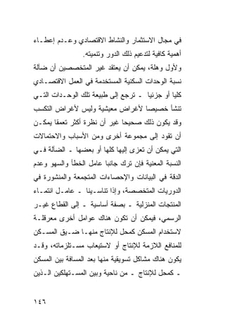 ‫ﻓﻲ ﻤﺠﺎل ﺍﻻﺴﺘﺜﻤﺎﺭ ﻭﺍﻟﻨﺸﺎﻁ ﺍﻻﻗﺘﺼﺎﺩﻱ ﻭﻋـﺩﻡ ﺇﻋﻁـﺎﺀ‬
                 ‫ﺃﻫﻤﻴﺔ ﻜﺎﻓﻴﺔ ﻟﺘﺩﻋﻴﻡ ﺫﻟﻙ ﺍﻟﺩﻭﺭ ﻭﺘﻨﻤﻴﺘﻪ.‬
‫ﻭﻷﻭل ﻭﻫﻠﺔ، ﻴﻤﻜﻥ ﺃﻥ ﻴﻌﺘﻘﺩ ﻏﻴﺭ ﺍﻟﻤﺘﺨﺼﺼﻴﻥ ﺃﻥ ﻀﺂﻟﺔ‬
‫ﻨﺴﺒﺔ ﺍﻟﻭﺤﺩﺍﺕ ﺍﻟﺴﻜﻨﻴﺔ ﺍﻟﻤﺴﺘﺨﺩﻤﺔ ﻓﻲ ﺍﻟﻌﻤل ﺍﻻﻗﺘﺼـﺎﺩﻱ‬
‫ﻜﻠ ‪‬ﺎ ﺃﻭ ﺠﺯﺌ ‪‬ﺎ ـ ﺘﺭﺠﻊ ﺇﻟﻰ ﻁﺒﻴﻌﺔ ﺘﻠﻙ ﺍﻟﻭﺤـﺩﺍﺕ ﺍﻟﺘـﻲ‬
                                     ‫ﻴ‬         ‫ﻴ‬
‫ﺘﻨﺸﺄ ﺨﺼﻴ ‪‬ﺎ ﻷﻏﺭﺍﺽ ﻤﻌﻴﺸﻴﺔ ﻭﻟﻴﺱ ﻷﻏﺭﺍﺽ ﺍﻟﺘﻜﺴﺏ‬
                                ‫ﺼ‬
‫ﻭﻗﺩ ﻴﻜﻭﻥ ﺫﻟﻙ ﺼﺤﻴ ‪‬ﺎ ﻏﻴﺭ ﺃﻥ ﻨﻅﺭﺓ ﺃﻜﺜﺭ ﺘﻌﻤ ﹰﺎ ﻴﻤﻜـﻥ‬
       ‫ﻘ‬                       ‫ﺤ‬
‫ﺃﻥ ﺘﻘﻭﺩ ﺇﻟﻰ ﻤﺠﻤﻭﻋﺔ ﺃﺨﺭﻯ ﻭﻤﻥ ﺍﻷﺴﺒﺎﺏ ﻭﺍﻻﺤﺘﻤﺎﻻﺕ‬
‫ﺍﻟﺘﻲ ﻴﻤﻜﻥ ﺃﻥ ﺘﻌﺯﻯ ﺇﻟﻴﻬﺎ ﻜﻠﻬﺎ ﺃﻭ ﺒﻌﻀﻬﺎ ـ ﺍﻟﻀﺂﻟﺔ ﻓـﻲ‬
‫ﺍﻟﻨﺴﺒﺔ ﺍﻟﻤﻌﻨﻴﺔ ﻓﺈﻥ ﺘﺭﻙ ﺠﺎﻨ ‪‬ﺎ ﻋﺎﻤل ﺍﻟﺨﻁﺄ ﻭﺍﻟﺴﻬﻭ ﻭﻋﺩﻡ‬
                        ‫ﺒ‬
‫ﺍﻟﺩﻗﺔ ﻓﻲ ﺍﻟﺒﻴﺎﻨﺎﺕ ﻭﺍﻹﺤﺼﺎﺀﺍﺕ ﺍﻟﻤﺘﺠﻤﻌﺔ ﻭﺍﻟﻤﻨﺸﻭﺭﺓ ﻓﻲ‬
‫ﺍﻟﺩﻭﺭﻴﺎﺕ ﺍﻟﻤﺘﺨﺼﺼﺔ، ﻭﺇﺫﺍ ﺘﻨﺎﺴـﻴﻨﺎ ـ ﻋﺎﻤـل ﺍﻨﺘﻤـﺎﺀ‬
‫ﺍﻟﻤﻨﺘﺠﺎﺕ ﺍﻟﻤﻨﺯﻟﻴﺔ ـ ﺒﺼﻔﺔ ﺃﺴﺎﺴﻴﺔ ـ ﺇﻟﻰ ﺍﻟﻘﻁﺎﻉ ﻏﻴـﺭ‬
‫ﺍﻟﺭﺴﻤﻲ، ﻓﻴﻤﻜﻥ ﺃﻥ ﺘﻜﻭﻥ ﻫﻨﺎﻙ ﻋﻭﺍﻤل ﺃﺨﺭﻯ ﻤﻌﺭﻗﻠـﺔ‬
‫ﻻﺴﺘﺨﺩﺍﻡ ﺍﻟﻤﺴﻜﻥ ﻜﻤﺤل ﻟﻺﻨﺘﺎﺝ ﻤﻨﻬـﺎ ﻀـﻴﻕ ﺍﻟﻤﺴـﻜﻥ‬
‫ﻟﻠﻤﻨﺎﻓﻊ ﺍﻟﻼﺯﻤﺔ ﻟﻺﻨﺘﺎﺝ ﺃﻭ ﻻﺴﺘﻴﻌﺎﺏ ﻤﺴـﺘﻠﺯﻤﺎﺘﻪ، ﻭﻗـﺩ‬
‫ﻴﻜﻭﻥ ﻫﻨﺎﻙ ﻤﺸﺎﻜل ﺘﺴﻭﻴﻘﻴﺔ ﻤﻨﻬﺎ ﺒﻌﺩ ﺍﻟﻤﺴﺎﻓﺔ ﺒﻴﻥ ﺍﻟﻤﺴﻜﻥ‬
‫ـ ﻜﻤﺤل ﻟﻺﻨﺘﺎﺝ ـ ﻤﻥ ﻨﺎﺤﻴﺔ ﻭﺒﻴﻥ ﺍﻟﻤﺴـﺘﻬﻠﻜﻴﻥ ﺍﻟـﺫﻴﻥ‬


‫٦٤١‬
 