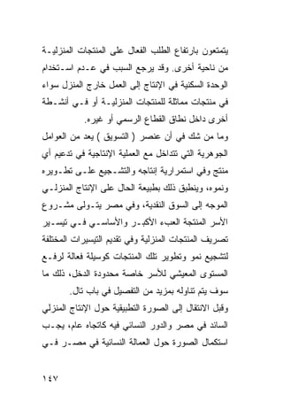 ‫ﻴﺘﻤﺘﻌﻭﻥ ﺒﺎﺭﺘﻔﺎﻉ ﺍﻟﻁﻠﺏ ﺍﻟﻔﻌﺎل ﻋﻠﻰ ﺍﻟﻤﻨﺘﺠﺎﺕ ﺍﻟﻤﻨﺯﻟﻴـﺔ‬
‫ﻤﻥ ﻨﺎﺤﻴﺔ ﺃﺨﺭﻯ. ﻭﻗﺩ ﻴﺭﺠﻊ ﺍﻟﺴﺒﺏ ﻓﻲ ﻋـﺩﻡ ﺍﺴـﺘﺨﺩﺍﻡ‬
‫ﺍﻟﻭﺤﺩﺓ ﺍﻟﺴﻜﻨﻴﺔ ﻓﻲ ﺍﻹﻨﺘﺎﺝ ﺇﻟﻰ ﺍﻟﻌﻤل ﺨﺎﺭﺝ ﺍﻟﻤﻨﺯل ﺴﻭﺍﺀ‬
‫ﻓﻲ ﻤﻨﺘﺠﺎﺕ ﻤﻤﺎﺜﻠﺔ ﻟﻠﻤﻨﺘﺠﺎﺕ ﺍﻟﻤﻨﺯﻟﻴـﺔ ﺃﻭ ﻓـﻲ ﺃﻨﺸـﻁﺔ‬
           ‫ﺃﺨﺭﻯ ﺩﺍﺨل ﻨﻁﺎﻕ ﺍﻟﻘﻁﺎﻉ ﺍﻟﺭﺴﻤﻲ ﺃﻭ ﻏﻴﺭﻩ.‬
‫ﻭﻤﺎ ﻤﻥ ﺸﻙ ﻓﻲ ﺃﻥ ﻋﻨﺼﺭ ) ﺍﻟﺘﺴﻭﻴﻕ ( ﻴﻌﺩ ﻤﻥ ﺍﻟﻌﻭﺍﻤل‬
‫ﺍﻟﺠﻭﻫﺭﻴﺔ ﺍﻟﺘﻲ ﺘﺘﺩﺍﺨل ﻤﻊ ﺍﻟﻌﻤﻠﻴﺔ ﺍﻹﻨﺘﺎﺠﻴﺔ ﻓﻲ ﺘﺩﻋﻴﻡ ﺃﻱ‬
‫ﻤﻨﺘﺞ ﻭﻓﻲ ﺍﺴﺘﻤﺭﺍﺭﻴﺔ ﺇﻨﺘﺎﺠﻪ ﻭﺍﻟﺘﺸـﺠﻴﻊ ﻋﻠـﻰ ﺘﻁـﻭﻴﺭﻩ‬
‫ﻭﻨﻤﻭﻩ، ﻭﻴﻨﻁﺒﻕ ﺫﻟﻙ ﺒﻁﺒﻴﻌﺔ ﺍﻟﺤﺎل ﻋﻠﻰ ﺍﻹﻨﺘﺎﺝ ﺍﻟﻤﻨﺯﻟـﻲ‬
‫ﺍﻟﻤﻭﺠﻪ ﺇﻟﻰ ﺍﻟﺴﻭﻕ ﺍﻟﻨﻘﺩﻴﺔ، ﻭﻓﻲ ﻤﺼﺭ ﻴﺘـﻭﻟﻰ ﻤﺸـﺭﻭﻉ‬
‫ﺍﻷﺴﺭ ﺍﻟﻤﻨﺘﺠﺔ ﺍﻟﻌﺏﺀ ﺍﻷﻜﺒـﺭ ﻭﺍﻷﺴﺎﺴـﻲ ﻓـﻲ ﺘﻴﺴـﻴﺭ‬
‫ﺘﺼﺭﻴﻑ ﺍﻟﻤﻨﺘﺠﺎﺕ ﺍﻟﻤﻨﺯﻟﻴﺔ ﻭﻓﻲ ﺘﻘﺩﻴﻡ ﺍﻟﺘﻴﺴﻴﺭﺍﺕ ﺍﻟﻤﺨﺘﻠﻔﺔ‬
‫ﻟﺘﺸﺠﻴﻊ ﻨﻤﻭ ﻭﺘﻁﻭﻴﺭ ﺘﻠﻙ ﺍﻟﻤﻨﺘﺠﺎﺕ ﻜﻭﺴﻴﻠﺔ ﻓﻌﺎﻟﺔ ﻟﺭﻓـﻊ‬
‫ﺍﻟﻤﺴﺘﻭﻯ ﺍﻟﻤﻌﻴﺸﻲ ﻟﻸﺴﺭ ﺨﺎﺼﺔ ﻤﺤﺩﻭﺩﺓ ﺍﻟﺩﺨل، ﺫﻟﻙ ﻤﺎ‬
       ‫ﺴﻭﻑ ﻴﺘﻡ ﺘﻨﺎﻭﻟﻪ ﺒﻤﺯﻴﺩ ﻤﻥ ﺍﻟﺘﻔﺼﻴل ﻓﻲ ﺒﺎﺏ ﺘﺎل.‬
‫ﻭﻗﺒل ﺍﻻﻨﺘﻘﺎل ﺇﻟﻰ ﺍﻟﺼﻭﺭﺓ ﺍﻟﺘﻁﺒﻴﻘﻴﺔ ﺤﻭل ﺍﻹﻨﺘﺎﺝ ﺍﻟﻤﻨﺯﻟﻲ‬
‫ﺍﻟﺴﺎﺌﺩ ﻓﻲ ﻤﺼﺭ ﻭﺍﻟﺩﻭﺭ ﺍﻟﻨﺴﺎﺌﻲ ﻓﻴﻪ ﻜﺎﺘﺠﺎﻩ ﻋﺎﻡ، ﻴﺠـﺏ‬
‫ﺍﺴﺘﻜﻤﺎل ﺍﻟﺼﻭﺭﺓ ﺤﻭل ﺍﻟﻌﻤﺎﻟﺔ ﺍﻟﻨﺴﺎﺌﻴﺔ ﻓﻲ ﻤﺼـﺭ ﻓـﻲ‬


‫٧٤١‬
 