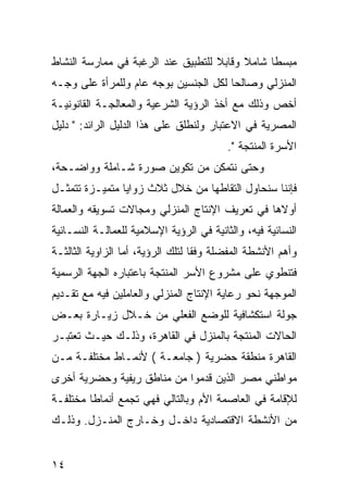 ‫ﻤﺒﺴﻁﺎ ﺸﺎﻤﻼ ﻭﻗﺎﺒﻼ ﻟﻠﺘﻁﺒﻴﻕ ﻋﻨﺩ ﺍﻟﺭﻏﺒﺔ ﻓﻲ ﻤﻤﺎﺭﺴﺔ ﺍﻟﻨﺸﺎﻁ‬
‫ﺍﻟﻤﻨﺯﻟﻲ ﻭﺼﺎﻟﺤﺎ ﻟﻜل ﺍﻟﺠﻨﺴﻴﻥ ﺒﻭﺠﻪ ﻋﺎﻡ ﻭﻟﻠﻤﺭﺃﺓ ﻋﻠﻰ ﻭﺠـﻪ‬
‫ﺃﺨﺹ ﻭﺫﻟﻙ ﻤﻊ ﺃﺨﺫ ﺍﻟﺭﺅﻴﺔ ﺍﻟﺸﺭﻋﻴﺔ ﻭﺍﻟﻤﻌﺎﻟﺠـﺔ ﺍﻟﻘﺎﻨﻭﻨﻴـﺔ‬
‫ﺍﻟﻤﺼﺭﻴﺔ ﻓﻲ ﺍﻻﻋﺘﺒﺎﺭ ﻭﻟﻨﻁﻠﻕ ﻋﻠﻰ ﻫﺫﺍ ﺍﻟﺩﻟﻴل ﺍﻟﺭﺍﺌﺩ: " ﺩﻟﻴل‬
                                          ‫ﺍﻷﺴﺭﺓ ﺍﻟﻤﻨﺘﺠﺔ ".‬
‫ﻭﺤﺘﻰ ﻨﺘﻤﻜﻥ ﻤﻥ ﺘﻜﻭﻴﻥ ﺼﻭﺭﺓ ﺸـﺎﻤﻠﺔ ﻭﻭﺍﻀـﺤﺔ،‬
‫ﻓﺈﻨﻨﺎ ﺴﻨﺤﺎﻭل ﺍﻟﺘﻘﺎﻁﻬﺎ ﻤﻥ ﺨﻼل ﺜﻼﺙ ﺯﻭﺍﻴﺎ ﻤﺘﻤﻴـﺯﺓ ﺘﺘﻤﺜـل‬
‫ﺃﻭﻻﻫﺎ ﻓﻲ ﺘﻌﺭﻴﻑ ﺍﻹﻨﺘﺎﺝ ﺍﻟﻤﻨﺯﻟﻲ ﻭﻤﺠﺎﻻﺕ ﺘﺴﻭﻴﻘﻪ ﻭﺍﻟﻌﻤﺎﻟﺔ‬
‫ﺍﻟﻨﺴﺎﺌﻴﺔ ﻓﻴﻪ، ﻭﺍﻟﺜﺎﻨﻴﺔ ﻓﻲ ﺍﻟﺭﺅﻴﺔ ﺍﻹﺴﻼﻤﻴﺔ ﻟﻠﻌﻤﺎﻟـﺔ ﺍﻟﻨﺴـﺎﺌﻴﺔ‬
‫ﻭﺃﻫﻡ ﺍﻷﻨﺸﻁﺔ ﺍﻟﻤﻔﻀﻠﺔ ﻭﻓﻘﺎ ﻟﺘﻠﻙ ﺍﻟﺭﺅﻴﺔ، ﺃﻤﺎ ﺍﻟﺯﺍﻭﻴﺔ ﺍﻟﺜﺎﻟﺜـﺔ‬
‫ﻓﺘﻨﻁﻭﻱ ﻋﻠﻰ ﻤﺸﺭﻭﻉ ﺍﻷﺴﺭ ﺍﻟﻤﻨﺘﺠﺔ ﺒﺎﻋﺘﺒﺎﺭﻩ ﺍﻟﺠﻬﺔ ﺍﻟﺭﺴﻤﻴﺔ‬
‫ﺍﻟﻤﻭﺠﻬﺔ ﻨﺤﻭ ﺭﻋﺎﻴﺔ ﺍﻹﻨﺘﺎﺝ ﺍﻟﻤﻨﺯﻟﻲ ﻭﺍﻟﻌﺎﻤﻠﻴﻥ ﻓﻴﻪ ﻤﻊ ﺘﻘـﺩﻴﻡ‬
‫ﺠﻭﻟﺔ ﺍﺴﺘﻜﺸﺎﻓﻴﺔ ﻟﻠﻭﻀﻊ ﺍﻟﻔﻌﻠﻲ ﻤﻥ ﺨـﻼل ﺯﻴـﺎﺭﺓ ﺒﻌـﺽ‬
‫ﺍﻟﺤﺎﻻﺕ ﺍﻟﻤﻨﺘﺠﺔ ﺒﺎﻟﻤﻨﺯل ﻓﻲ ﺍﻟﻘﺎﻫﺭﺓ، ﻭﺫﻟـﻙ ﺤﻴـﺙ ﺘﻌﺘﺒـﺭ‬
‫ﺍﻟﻘﺎﻫﺭﺓ ﻤﻨﻁﻘﺔ ﺤﻀﺭﻴﺔ ) ﺠﺎﻤﻌـﺔ ( ﻷﻨﻤـﺎﻁ ﻤﺨﺘﻠﻔـﺔ ﻤـﻥ‬
‫ﻤﻭﺍﻁﻨﻲ ﻤﺼﺭ ﺍﻟﺫﻴﻥ ﻗﺩﻤﻭﺍ ﻤﻥ ﻤﻨﺎﻁﻕ ﺭﻴﻔﻴﺔ ﻭﺤﻀﺭﻴﺔ ﺃﺨﺭﻯ‬
‫ﻟﻺﻗﺎﻤﺔ ﻓﻲ ﺍﻟﻌﺎﺼﻤﺔ ﺍﻷﻡ ﻭﺒﺎﻟﺘﺎﻟﻲ ﻓﻬﻲ ﺘﺠﻤﻊ ﺃﻨﻤﺎ ﹰﺎ ﻤﺨﺘﻠﻔـﺔ‬
         ‫ﻁ‬
‫ﻤﻥ ﺍﻷﻨﺸﻁﺔ ﺍﻻﻗﺘﺼﺎﺩﻴﺔ ﺩﺍﺨـل ﻭﺨـﺎﺭﺝ ﺍﻟﻤﻨـﺯل. ﻭﺫﻟـﻙ‬


‫٤١‬
 