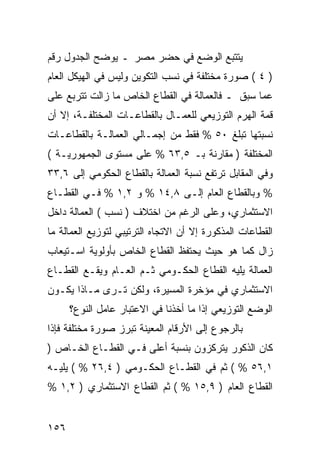 ‫ﻴﺘﺘﺒﻊ ﺍﻟﻭﻀﻊ ﻓﻲ ﺤﻀﺭ ﻤﺼﺭ ـ ﻴﻭﻀﺢ ﺍﻟﺠﺩﻭل ﺭﻗﻡ‬
‫) ٤ ( ﺼﻭﺭﺓ ﻤﺨﺘﻠﻔﺔ ﻓﻲ ﻨﺴﺏ ﺍﻟﺘﻜﻭﻴﻥ ﻭﻟﻴﺱ ﻓﻲ ﺍﻟﻬﻴﻜل ﺍﻟﻌﺎﻡ‬
‫ﻋﻤﺎ ﺴﺒﻕ ـ ﻓﺎﻟﻌﻤﺎﻟﺔ ﻓﻲ ﺍﻟﻘﻁﺎﻉ ﺍﻟﺨﺎﺹ ﻤﺎ ﺯﺍﻟﺕ ﺘﺘﺭﺒﻊ ﻋﻠﻰ‬
‫ﻗﻤﺔ ﺍﻟﻬﺭﻡ ﺍﻟﺘﻭﺯﻴﻌﻲ ﻟﻠﻌﻤـﺎل ﺒﺎﻟﻘﻁﺎﻋـﺎﺕ ﺍﻟﻤﺨﺘﻠﻔـﺔ، ﺇﻻ ﺃﻥ‬
‫ﻨﺴﺒﺘﻬﺎ ﺘﺒﻠﻎ ٠٥ % ﻓﻘﻁ ﻤﻥ ﺇﺠﻤـﺎﻟﻲ ﺍﻟﻌﻤﺎﻟـﺔ ﺒﺎﻟﻘﻁﺎﻋـﺎﺕ‬
‫ﺍﻟﻤﺨﺘﻠﻔﺔ ) ﻤﻘﺎﺭﻨﺔ ﺒـ ٥,٣٦ % ﻋﻠﻰ ﻤﺴﺘﻭﻯ ﺍﻟﺠﻤﻬﻭﺭﻴـﺔ (‬
‫ﻭﻓﻲ ﺍﻟﻤﻘﺎﺒل ﺘﺭﺘﻔﻊ ﻨﺴﺒﺔ ﺍﻟﻌﻤﺎﻟﺔ ﺒﺎﻟﻘﻁﺎﻉ ﺍﻟﺤﻜﻭﻤﻲ ﺇﻟﻰ ٦,٣٣‬
‫% ﻭﺒﺎﻟﻘﻁﺎﻉ ﺍﻟﻌﺎﻡ ﺇﻟـﻰ ٨,٤١ % ﻭ ٢,١ % ﻓـﻲ ﺍﻟﻘﻁـﺎﻉ‬
‫ﺍﻻﺴﺘﺜﻤﺎﺭﻱ، ﻭﻋﻠﻰ ﺍﻟﺭﻏﻡ ﻤﻥ ﺍﺨﺘﻼﻑ ) ﻨﺴﺏ ( ﺍﻟﻌﻤﺎﻟﺔ ﺩﺍﺨل‬
‫ﺍﻟﻘﻁﺎﻋﺎﺕ ﺍﻟﻤﺫﻜﻭﺭﺓ ﺇﻻ ﺃﻥ ﺍﻻﺘﺠﺎﻩ ﺍﻟﺘﺭﺘﻴﺒﻲ ﻟﺘﻭﺯﻴﻊ ﺍﻟﻌﻤﺎﻟﺔ ﻤﺎ‬
‫ﺯﺍل ﻜﻤﺎ ﻫﻭ ﺤﻴﺙ ﻴﺤﺘﻔﻅ ﺍﻟﻘﻁﺎﻉ ﺍﻟﺨﺎﺹ ﺒﺄﻭﻟﻭﻴﺔ ﺍﺴـﺘﻴﻌﺎﺏ‬
‫ﺍﻟﻌﻤﺎﻟﺔ ﻴﻠﻴﻪ ﺍﻟﻘﻁﺎﻉ ﺍﻟﺤﻜـﻭﻤﻲ ﺜـﻡ ﺍﻟﻌـﺎﻡ ﻭﻴﻘـﻊ ﺍﻟﻘﻁـﺎﻉ‬
‫ﺍﻻﺴﺘﺜﻤﺎﺭﻱ ﻓﻲ ﻤﺅﺨﺭﺓ ﺍﻟﻤﺴﻴﺭﺓ، ﻭﻟﻜﻥ ﺘـﺭﻯ ﻤـﺎﺫﺍ ﻴﻜـﻭﻥ‬
      ‫ﺍﻟﻭﻀﻊ ﺍﻟﺘﻭﺯﻴﻌﻲ ﺇﺫﺍ ﻤﺎ ﺃﺨﺫﻨﺎ ﻓﻲ ﺍﻻﻋﺘﺒﺎﺭ ﻋﺎﻤل ﺍﻟﻨﻭﻉ؟‬
‫ﺒﺎﻟﺭﺠﻭﻉ ﺇﻟﻰ ﺍﻷﺭﻗﺎﻡ ﺍﻟﻤﻌﻴﻨﺔ ﺘﺒﺭﺯ ﺼﻭﺭﺓ ﻤﺨﺘﻠﻔﺔ ﻓﺈﺫﺍ‬
‫ﻜﺎﻥ ﺍﻟﺫﻜﻭﺭ ﻴﺘﺭﻜﺯﻭﻥ ﺒﻨﺴﺒﺔ ﺃﻋﻠﻰ ﻓـﻲ ﺍﻟﻘﻁـﺎﻉ ﺍﻟﺨـﺎﺹ )‬
‫١,٦٥ % ( ﺜﻡ ﻓﻲ ﺍﻟﻘﻁـﺎﻉ ﺍﻟﺤﻜـﻭﻤﻲ ) ٤,٦٢ % ( ﻴﻠﻴـﻪ‬
‫ﺍﻟﻘﻁﺎﻉ ﺍﻟﻌﺎﻡ ) ٩,٥١ % ( ﺜﻡ ﺍﻟﻘﻁﺎﻉ ﺍﻻﺴﺘﺜﻤﺎﺭﻱ ) ٢,١ %‬


‫٦٥١‬
 