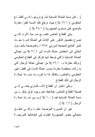 ‫( ـ ﻓﺈﻥ ﻨﺴﺒﺔ ﺍﻟﻌﻤﺎﻟﺔ ﺍﻟﻨﺴﺎﺌﻴﺔ ﺘﺒﻠـﻎ ﺫﺭﻭﺘﻬـﺎ ﻓـﻲ ﺍﻟﻘﻁـﺎﻉ‬
‫ﺍﻟﺤﻜﻭﻤﻲ ) ١,٧٦ % ( ﺤﻴﺙ ﺘﺭﺘﻔﻊ ﺘﻠﻙ ﺍﻟﻨﺴﺒﺔ ﻜﺜﻴ ‪‬ﺍ ﻤﻘﺎﺭﻨﺔ‬
        ‫ﺭ‬
            ‫ﺒﺎﻟﻭﻀﻊ ﻋﻠﻰ ﻤﺴﺘﻭﻯ ﺍﻟﺠﻤﻬﻭﺭﻴﺔ ) ١,٨٣ % (.‬
‫ﻭﻓﻲ ﺍﻟﻘﻁﺎﻉ ﺍﻟﺨﺎﺹ ﺘﺘﻀـﺢ ﺼـﺤﺔ ﺍﻵﺭﺍﺀ ﺍﻟﺘـﻲ‬
‫ﺘﺼﺭﺡ ﺒﺘﻔﻀﻴل ﺍﻟﺫﻜﻭﺭ ﻋﻠﻰ ﺍﻹﻨﺎﺙ ﻓﻲ ﺍﻟﻌﻤﺎﻟﺔ ﻟﺩﻴـﻪ ﺤﻴـﺙ‬
‫ﺘﺸﻴﺭ ﺍﻟﻨﺘﺎﺌﺞ ﺍﻟﻤﺠﻤﻌﺔ ﻟﺩﻭﺭﺘﻲ ٥٩٩١، ﻭﺍﻟﻤﻭﻀﺤﺔ ﺒﺎﻟﺠـﺩﻭل‬
‫ﺍﻟﺤﺎﻟﻲ ﺇﻟﻰ ﺍﻨﺨﻔﺎﺽ ﻋﻤﺎﻟﺔ ﺍﻟﻨﺴﺎﺀ ﺇﻟﻰ ٦,١٢ % ﻤﻥ ﺇﺠﻤﺎﻟﻲ‬
‫ﺍﻟﻌﻤﺎﻟﺔ ﺍﻟﻨﺴﺎﺌﻴﺔ ) ﺍﻟﺘﻲ ﻟﻭﺤﻅ ﺃﻨﻬﺎ ﺘﺘﺭﻜﺯ ﻓﻲ ﺍﻟﻘﻁﺎﻉ ﺍﻟﺤﻜﻭﻤﻲ‬
‫( ﻭﺫﻟﻙ ﻤﻘﺎﺭﻨﺔ ﺒـ ١,٦٥ % ﻤﻥ ﺇﺠﻤﺎﻟﻲ ﻋﻤﺎﻟﺔ ﺍﻟﺭﺠﺎل ﺍﻟﺘﻲ‬
‫ﻤﺎ ﺯﺍﻟﺕ ﻤﻨﺨﻔﻀﺔ ﻤﻘﺎﺭﻨﺔ ﺒﻨﺴﺏ ﻋﻤﺎﻟﺔ ﺍﻟﻨﺴﺎﺀ ﻓﻲ ﺍﻟﻘﻁـﺎﻋﻴﻥ‬
‫ﺍﻟﺤﻜﻭﻤﻲ ﻭﺍﻟﺨﺎﺹ، ﻭﻜﺫﻟﻙ ﺇﺫﺍ ﻤﺎ ﻗﻭﺭﻨـﺕ ﺒﻨﺴـﺒﺔ ﻋﻤﺎﻟـﺔ‬
                                  ‫ﺍﻟﺭﺠﺎل ﻓﻲ ﺫﻟﻙ ﺍﻟﻘﻁﺎﻉ.‬
‫ﻭﻋﻠﻰ ﺍﻋﺘﺒﺎﺭ ﺃﻥ ﺍﻟﻘﻁﺎﻉ ﺍﻻﺴـﺘﺜﻤﺎﺭﻱ ﻴﻨﺘﻤـﻲ ﺇﻟـﻰ‬
‫ﻓﺼﻴﻠﺔ ﺍﻟﻘﻁﺎﻉ ﺍﻟﺨﺎﺹ، ﻓﻴﻼﺤﻅ ﻋﺩﻡ ﻭﺠﻭﺩ ﻓﺭﻕ ﻴﺫﻜﺭ ﺒـﻴﻥ‬
‫ﻨﺴﺒﺔ ﺍﻟﻌﻤﺎﻟﺔ ﺍﻟﻨﺴﺎﺌﻴﺔ ﻓﻴﻪ ) ٠,١ % ( ﻭﺒـﻴﻥ ﻨﺴـﺒﺔ ﻋﻤﺎﻟـﺔ‬
                                     ‫ﺍﻟﺭﺠﺎل ) ٢,١ % (.‬
‫ﻏﻴﺭ ﺃﻥ ﺍﻟﺼﻭﺭﺓ ﺍﻟﻤﻭﻀﺤﺔ ﻋﺎﻟﻴـﻪ ﻭﺍﻟﺘـﻲ ﺘﺘﻌﻠـﻕ‬
‫ﺒﺈﺠﻤﺎﻟﻲ ﺤﻀﺭ ﺍﻟﺠﻤﻬﻭﺭﻴﺔ ﺘﺘﻔﺎﻭﺕ ﻓﻲ ﺍﺘﺠﺎﻫﺎﺘﻬﺎ ﺍﻟﺘﻭﺯﻴﻌﻴـﺔ‬


‫٧٥١‬
 