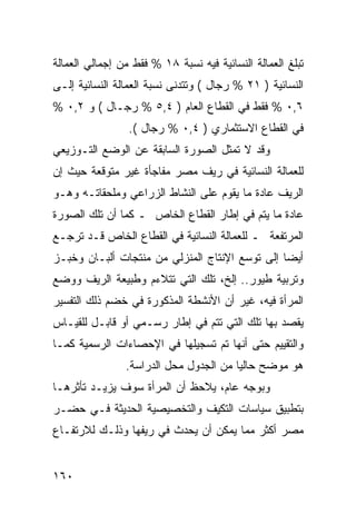 ‫ﺘﺒﻠﻎ ﺍﻟﻌﻤﺎﻟﺔ ﺍﻟﻨﺴﺎﺌﻴﺔ ﻓﻴﻪ ﻨﺴﺒﺔ ٨١ % ﻓﻘﻁ ﻤﻥ ﺇﺠﻤﺎﻟﻲ ﺍﻟﻌﻤﺎﻟﺔ‬
‫ﺍﻟﻨﺴﺎﺌﻴﺔ ) ١٢ % ﺭﺠﺎل ( ﻭﺘﺘﺩﻨﻰ ﻨﺴﺒﺔ ﺍﻟﻌﻤﺎﻟﺔ ﺍﻟﻨﺴﺎﺌﻴﺔ ﺇﻟـﻰ‬
‫٦,٠ % ﻓﻘﻁ ﻓﻲ ﺍﻟﻘﻁﺎﻉ ﺍﻟﻌﺎﻡ ) ٤,٥ % ﺭﺠـﺎل ( ﻭ ٢,٠ %‬
                 ‫ﻓﻲ ﺍﻟﻘﻁﺎﻉ ﺍﻻﺴﺘﺜﻤﺎﺭﻱ ) ٤,٠ % ﺭﺠﺎل (.‬
‫ﻭﻗﺩ ﻻ ﺘﻤﺜل ﺍﻟﺼﻭﺭﺓ ﺍﻟﺴﺎﺒﻘﺔ ﻋﻥ ﺍﻟﻭﻀﻊ ﺍﻟﺘـﻭﺯﻴﻌﻲ‬
‫ﻟﻠﻌﻤﺎﻟﺔ ﺍﻟﻨﺴﺎﺌﻴﺔ ﻓﻲ ﺭﻴﻑ ﻤﺼﺭ ﻤﻔﺎﺠﺄﺓ ﻏﻴﺭ ﻤﺘﻭﻗﻌﺔ ﺤﻴﺙ ﺇﻥ‬
‫ﺍﻟﺭﻴﻑ ﻋﺎﺩﺓ ﻤﺎ ﻴﻘﻭﻡ ﻋﻠﻰ ﺍﻟﻨﺸﺎﻁ ﺍﻟﺯﺭﺍﻋﻲ ﻭﻤﻠﺤﻘﺎﺘـﻪ ﻭﻫـﻭ‬
‫ﻋﺎﺩﺓ ﻤﺎ ﻴﺘﻡ ﻓﻲ ﺇﻁﺎﺭ ﺍﻟﻘﻁﺎﻉ ﺍﻟﺨﺎﺹ ـ ﻜﻤﺎ ﺃﻥ ﺘﻠﻙ ﺍﻟﺼﻭﺭﺓ‬
‫ﺍﻟﻤﺭﺘﻔﻌﺔ ـ ﻟﻠﻌﻤﺎﻟﺔ ﺍﻟﻨﺴﺎﺌﻴﺔ ﻓﻲ ﺍﻟﻘﻁﺎﻉ ﺍﻟﺨﺎﺹ ﻗـﺩ ﺘﺭﺠـﻊ‬
‫ﺃﻴ ‪‬ﺎ ﺇﻟﻰ ﺘﻭﺴﻊ ﺍﻹﻨﺘﺎﺝ ﺍﻟﻤﻨﺯﻟﻲ ﻤﻥ ﻤﻨﺘﺠﺎﺕ ﺃﻟﺒـﺎﻥ ﻭﺨﺒـﺯ‬
                                                ‫ﻀ‬
‫ﻭﺘﺭﺒﻴﺔ ﻁﻴﻭﺭ.. ﺇﻟﺦ، ﺘﻠﻙ ﺍﻟﺘﻲ ﺘﺘﻼﺀﻡ ﻭﻁﺒﻴﻌﺔ ﺍﻟﺭﻴﻑ ﻭﻭﻀﻊ‬
‫ﺍﻟﻤﺭﺃﺓ ﻓﻴﻪ، ﻏﻴﺭ ﺃﻥ ﺍﻷﻨﺸﻁﺔ ﺍﻟﻤﺫﻜﻭﺭﺓ ﻓﻲ ﺨﻀﻡ ﺫﻟﻙ ﺍﻟﺘﻔﺴﻴﺭ‬
‫ﻴﻘﺼﺩ ﺒﻬﺎ ﺘﻠﻙ ﺍﻟﺘﻲ ﺘﺘﻡ ﻓﻲ ﺇﻁﺎﺭ ﺭﺴـﻤﻲ ﺃﻭ ﻗﺎﺒـل ﻟﻠﻘﻴـﺎﺱ‬
‫ﻭﺍﻟﺘﻘﻴﻴﻡ ﺤﺘﻰ ﺃﻨﻬﺎ ﺘﻡ ﺘﺴﺠﻴﻠﻬﺎ ﻓﻲ ﺍﻹﺤﺼﺎﺀﺍﺕ ﺍﻟﺭﺴﻤﻴﺔ ﻜﻤـﺎ‬
                ‫ﻫﻭ ﻤﻭﻀﺢ ﺤﺎﻟ ‪‬ﺎ ﻤﻥ ﺍﻟﺠﺩﻭل ﻤﺤل ﺍﻟﺩﺭﺍﺴﺔ.‬
                                        ‫ﻴ‬
‫ﻭﺒﻭﺠﻪ ﻋﺎﻡ، ﻴﻼﺤﻅ ﺃﻥ ﺍﻟﻤﺭﺃﺓ ﺴﻭﻑ ﻴﺯﻴـﺩ ﺘﺄﺜﺭﻫـﺎ‬
‫ﺒﺘﻁﺒﻴﻕ ﺴﻴﺎﺴﺎﺕ ﺍﻟﺘﻜﻴﻑ ﻭﺍﻟﺘﺨﺼﻴﺼﻴﺔ ﺍﻟﺤﺩﻴﺜﺔ ﻓـﻲ ﺤﻀـﺭ‬
‫ﻤﺼﺭ ﺃﻜﺜﺭ ﻤﻤﺎ ﻴﻤﻜﻥ ﺃﻥ ﻴﺤﺩﺙ ﻓﻲ ﺭﻴﻔﻬﺎ ﻭﺫﻟـﻙ ﻟﻼﺭﺘﻔـﺎﻉ‬


‫٠٦١‬
 