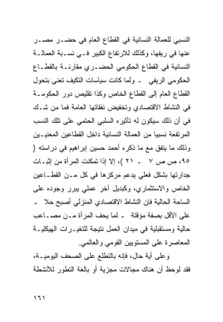 ‫ﺍﻟﻨﺴﺒﻲ ﻟﻠﻌﻤﺎﻟﺔ ﺍﻟﻨﺴﺎﺌﻴﺔ ﻓﻲ ﺍﻟﻘﻁﺎﻉ ﺍﻟﻌﺎﻡ ﻓﻲ ﺤﻀـﺭ ﻤﺼـﺭ‬
‫ﻋﻨﻬﺎ ﻓﻲ ﺭﻴﻔﻬﺎ، ﻭﻜﺫﻟﻙ ﻟﻼﺭﺘﻔﺎﻉ ﺍﻟﻜﺒﻴﺭ ﻓـﻲ ﻨﺴـﺒﺔ ﺍﻟﻌﻤﺎﻟـﺔ‬
‫ﺍﻟﻨﺴﺎﺌﻴﺔ ﻓﻲ ﺍﻟﻘﻁﺎﻉ ﺍﻟﺤﻜﻭﻤﻲ ﺍﻟﺤﻀـﺭﻱ ﻤﻘﺎﺭﻨـﺔ ﺒﺎﻟﻘﻁـﺎﻉ‬
‫ﺍﻟﺤﻜﻭﻤﻲ ﺍﻟﺭﻴﻔﻲ ـ ﻭﻟﻤﺎ ﻜﺎﻨﺕ ﺴﻴﺎﺴﺎﺕ ﺍﻟﺘﻜﻴﻑ ﺘﻌﻨﻰ ﺒﺘﺤﻭل‬
‫ﺍﻟﻘﻁﺎﻉ ﺍﻟﻌﺎﻡ ﺇﻟﻰ ﺍﻟﻘﻁﺎﻉ ﺍﻟﺨﺎﺹ ﻭﻜﺫﺍ ﺘﻘﻠﻴﺹ ﺩﻭﺭ ﺍﻟﺤﻜﻭﻤـﺔ‬
‫ﻓﻲ ﺍﻟﻨﺸﺎﻁ ﺍﻻﻗﺘﺼﺎﺩﻱ ﻭﺘﺨﻔﻴﺽ ﻨﻔﻘﺎﺘﻬﺎ ﺍﻟﻌﺎﻤﺔ ﻓﻤﺎ ﻤﻥ ﺸـﻙ‬
‫ﻓﻲ ﺃﻥ ﺫﻟﻙ ﺴﻴﻜﻭﻥ ﻟﻪ ﺘﺄﺜﻴﺭﻩ ﺍﻟﺴﻠﺒﻲ ﺍﻟﺤﺘﻤﻲ ﻋﻠﻰ ﺘﻠﻙ ﺍﻟﻨﺴﺏ‬
‫ﺍﻟﻤﺭﺘﻔﻌﺔ ﻨﺴﺒ ‪‬ﺎ ﻤﻥ ﺍﻟﻌﻤﺎﻟﺔ ﺍﻟﻨﺴﺎﺌﻴﺔ ﺩﺍﺨل ﺍﻟﻘﻁﺎﻋﻴﻥ ﺍﻟﻤﻌﻨﻴـﻴﻥ‬
                                             ‫ﻴ‬
‫ﻭﺫﻟﻙ ﻤﺎ ﻴﺘﻔﻕ ﻤﻊ ﻤﺎ ﺫﻜﺭﻩ ﺃﺤﻤﺩ ﺤﺴﻴﻥ ﺇﺒﺭﺍﻫﻴﻡ ﻓﻲ ﺩﺭﺍﺴﺘﻪ )‬
‫٥٩، ﺹ ﺹ ٧ ـ ١٢ (، ﺇﻻ ﺇﺫﺍ ﺘﻤﻜﻨﺕ ﺍﻟﻤﺭﺃﺓ ﻤﻥ ﺇﺜﺒـﺎﺕ‬
‫ﺠﺩﺍﺭﺘﻬﺎ ﺒﺸﻜل ﻓﻌﻠﻲ ﻴﺩﻋﻡ ﻤﺭﻜﺯﻫﺎ ﻓﻲ ﻜل ﻤـﻥ ﺍﻟﻘﻁـﺎﻋﻴﻥ‬
‫ﺍﻟﺨﺎﺹ ﻭﺍﻻﺴﺘﺜﻤﺎﺭﻱ، ﻭﻜﺒﺩﻴل ﺁﺨﺭ ﻋﻤﻠﻲ ﻴﺒﺭﺭ ﻭﺠﻭﺩﻩ ﻋﻠﻰ‬
‫ﺍﻟﺴﺎﺤﺔ ﺍﻟﺤﺎﻟﻴﺔ ﻓﺈﻥ ﺍﻟﻨﺸﺎﻁ ﺍﻻﻗﺘﺼﺎﺩﻱ ﺍﻟﻤﻨﺯﻟﻲ ﺃﺼﺒﺢ ﺤﻼ ـ‬
  ‫ﹰ‬
‫ﻋﻠﻰ ﺍﻷﻗل ﺒﺼﻔﺔ ﻤﺅﻗﺘﺔ ـ ﻟﻤﺎ ﻴﺤﻑ ﺍﻟﻤﺭﺃﺓ ﻤـﻥ ﻤﺼـﺎﻋﺏ‬
‫ﺤﺎﻟﻴﺔ ﻭﻤﺴﺘﻘﺒﻠﻴﺔ ﻓﻲ ﻤﻴﺩﺍﻥ ﺍﻟﻌﻤل ﻨﺘﻴﺠﺔ ﻟﻠﺘﻐﻴـﺭﺍﺕ ﺍﻟﻬﻴﻜﻠﻴـﺔ‬
                ‫ﺍﻟﻤﻌﺎﺼﺭﺓ ﻋﻠﻰ ﺍﻟﻤﺴﺘﻭﻴﻴﻥ ﺍﻟﻘﻭﻤﻲ ﻭﺍﻟﻌﺎﻟﻤﻲ.‬
‫ﻭﻋﻠﻰ ﺃﻴﺔ ﺤﺎل، ﻓﺈﻨﻪ ﺒﺎﻟﺘﻁﻠﻊ ﻋﻠﻰ ﺍﻟﺼﺤﻑ ﺍﻟﻴﻭﻤﻴـﺔ،‬
‫ﻓﻘﺩ ﻟﻭﺤﻅ ﺃﻥ ﻫﻨﺎﻙ ﻤﺠﺎﻻﺕ ﻤﺠﺯﻴﺔ ﺃﻭ ﺒﺎﻟﻐﺔ ﺍﻟﺘﻁﻭﺭ ﻟﻸﻨﺸﻁﺔ‬


‫١٦١‬
 