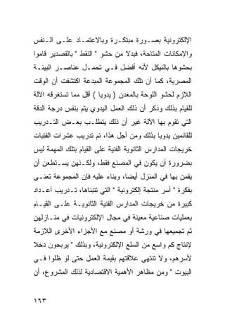 ‫ﺍﻹﻟﻜﺘﺭﻭﻨﻴﺔ ﺒﺼـﻭﺭﺓ ﻤﺒﺘﻜـﺭﺓ ﻭﺒﺎﻻﻋﺘﻤـﺎﺩ ﻋﻠـﻰ ﺍﻟـﻨﻔﺱ‬
‫ﻭﺍﻹﻤﻜﺎﻨﺎﺕ ﺍﻟﻤﺘﺎﺤﺔ، ﻓﺒﺩﻻ ﻤﻥ ﺤﺸﻭ " ﺍﻟﻨﻘﻁ " ﺒﺎﻟﻘﺼﺩﻴﺭ ﻗﺎﻤﻭﺍ‬
                                ‫ﹰ‬
‫ﺒﺤﺸﻭﻫﺎ ﺒﺎﻟﻨﻴﻜل ﻷﻨﻪ ﺃﻓﻀل ﻓـﻲ ﺘﺤﻤـل ﻋﻨﺎﺼـﺭ ﺍﻟﺒﻴﺌـﺔ‬
‫ﺍﻟﻤﺼﺭﻴﺔ، ﻜﻤﺎ ﺃﻥ ﺘﻠﻙ ﺍﻟﻤﺠﻤﻭﻋﺔ ﺍﻟﻤﺒﺩﻋﺔ ﺍﻜﺘﺸﻔﺕ ﺃﻥ ﺍﻟﻭﻗﺕ‬
‫ﺍﻟﻼﺯﻡ ﻟﺤﺸﻭ ﺍﻟﻠﻭﺤﺔ ﺒﺎﻟﻤﻌﺩﻥ ) ﻴﺩﻭ ‪‬ﺎ ( ﺃﻗل ﻤﻤﺎ ﺘﺴﺘﻐﺭﻗﻪ ﺍﻵﻟﺔ‬
                        ‫ﻴ‬
‫ﻟﻠﻘﻴﺎﻡ ﺒﺫﻟﻙ ﻭﺫﻜﺭ ﺃﻥ ﺫﻟﻙ ﺍﻟﻌﻤل ﺍﻟﻴﺩﻭﻱ ﻴﺘﻡ ﺒﻨﻔﺱ ﺩﺭﺠﺔ ﺍﻟﺩﻗﺔ‬
‫ﺍﻟﺘﻲ ﺘﻘﻭﻡ ﺒﻬﺎ ﺍﻵﻟﺔ ﻏﻴﺭ ﺃﻥ ﺫﻟﻙ ﻴﺘﻁﻠـﺏ ﺒﻌـﺽ ﺍﻟﺘـﺩﺭﻴﺏ‬
‫ﻟﻠﻘﺎﺌﻤﻴﻥ ﻴﺩﻭ ‪‬ﺎ ﺒﺫﻟﻙ ﻭﻤﻥ ﺃﺠل ﻫﺫﺍ، ﺘﻡ ﺘﺩﺭﻴﺏ ﻋﺸﺭﺍﺕ ﺍﻟﻔﺘﻴﺎﺕ‬
                                          ‫ﻴ‬
‫ﺨﺭﻴﺠﺎﺕ ﺍﻟﻤﺩﺍﺭﺱ ﺍﻟﺜﺎﻨﻭﻴﺔ ﺍﻟﻔﻨﻴﺔ ﻋﻠﻰ ﺍﻟﻘﻴﺎﻡ ﺒﺘﻠﻙ ﺍﻟﻤﻬﻤﺔ ﻟﻴﺱ‬
‫ﺒﻀﺭﻭﺭﺓ ﺃﻥ ﻴﻜﻭﻥ ﻓﻲ ﺍﻟﻤﺼﻨﻊ ﻓﻘﻁ، ﻭﻟﻜـﻨﻬﻥ ﻴﺴـﺘﻁﻌﻥ ﺃﻥ‬
‫ﻴﻘﻤﻥ ﺒﻬﺎ ﻓﻲ ﺍﻟﻤﻨﺯل ﺃﻴ ‪‬ﺎ، ﻭﺒﻨﺎﺀ ﻋﻠﻴﻪ ﻓﺈﻥ ﺍﻟﻤﺠﻤﻭﻋﺔ ﺘﻌﻨـﻰ‬
                                ‫ﻀ‬
‫ﺒﻔﻜﺭﺓ " ﺃﺴﺭ ﻤﻨﺘﺠﺔ ﺇﻟﻜﺘﺭﻭﻨﻴﺔ " ﺍﻟﺘﻲ ﺘﺘﺒﻨﺎﻫﺎ، ﺘـﺩﺭﻴﺏ ﺃﻋـﺩﺍﺩ‬
‫ﻜﺒﻴﺭﺓ ﻤﻥ ﺨﺭﻴﺠﺎﺕ ﺍﻟﻤﺩﺍﺭﺱ ﺍﻟﻔﻨﻴﺔ ﺍﻟﺜﺎﻨﻭﻴـﺔ ﻋﻠـﻰ ﺍﻟﻘﻴـﺎﻡ‬
‫ﺒﻌﻤﻠﻴﺎﺕ ﺼﻨﺎﻋﻴﺔ ﻤﻌﻴﻨﺔ ﻓﻲ ﻤﺠﺎل ﺍﻹﻟﻜﺘﺭﻭﻨﻴﺎﺕ ﻓﻲ ﻤﻨـﺎﺯﻟﻬﻥ‬
‫ﺜﻡ ﺘﺠﻤﻴﻌﻬﺎ ﻓﻲ ﻭﺭﺸﺔ ﺃﻭ ﻤﺼﻨﻊ ﻤﻊ ﺍﻷﺠﺯﺍﺀ ﺍﻷﺨﺭﻯ ﺍﻟﻼﺯﻤﺔ‬
‫ﻹﻨﺘﺎﺝ ﻜﻡ ﻭﺍﺴﻊ ﻤﻥ ﺍﻟﺴﻠﻊ ﺍﻹﻟﻜﺘﺭﻭﻨﻴﺔ، ﻭﺒﺫﻟﻙ " ﻴﺭﺒﺤﻭﻥ ﺩﺨﻼ‬
‫ﹰ‬
‫ﻷﺴﺭﻫﻡ، ﻭﻻ ﺘﻨﺘﻬﻲ ﻋﻼﻗﺘﻬﻡ ﺒﻘﻴﻤﺔ ﺍﻟﻌﻤل ﺤﺘﻰ ﻟﻭ ﻅﻠﻭﺍ ﻓـﻲ‬
‫ﺍﻟﺒﻴﻭﺕ " ﻭﻤﻥ ﻤﻅﺎﻫﺭ ﺍﻷﻫﻤﻴﺔ ﺍﻻﻗﺘﺼﺎﺩﻴﺔ ﻟﺫﻟﻙ ﺍﻟﻤﺸﺭﻭﻉ، ﺃﻥ‬


‫٣٦١‬
 