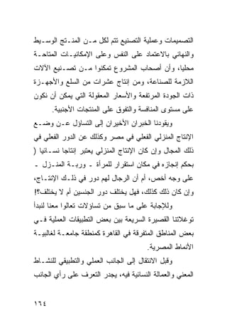 ‫ﺍﻟﺘﺼﻤﻴﻤﺎﺕ ﻭﻋﻤﻠﻴﺔ ﺍﻟﺘﺼﻨﻴﻊ ﺘﺘﻡ ﻟﻜل ﻤـﻥ ﺍﻟﻤﻨـﺘﺞ ﺍﻟﻭﺴـﻴﻁ‬
‫ﻭﺍﻟﻨﻬﺎﺌﻲ ﺒﺎﻻﻋﺘﻤﺎﺩ ﻋﻠﻰ ﺍﻟﻨﻔﺱ ﻭﻋﻠﻰ ﺍﻹﻤﻜﺎﻨﻴـﺎﺕ ﺍﻟﻤﺘﺎﺤـﺔ‬
‫ﻤﺤﻠ ‪‬ﺎ، ﻭﺃﻥ ﺃﺼﺤﺎﺏ ﺍﻟﻤﺸﺭﻭﻉ ﺘﻤﻜﻨﻭﺍ ﻤـﻥ ﺘﺼـﻨﻴﻊ ﺍﻵﻻﺕ‬
                                           ‫ﻴ‬
‫ﺍﻟﻼﺯﻤﺔ ﻟﻠﺼﻨﺎﻋﺔ، ﻭﻤﻥ ﺇﻨﺘﺎﺝ ﻋﺸﺭﺍﺕ ﻤﻥ ﺍﻟﺴﻠﻊ ﻭﺍﻷﺠﻬـﺯﺓ‬
‫ﺫﺍﺕ ﺍﻟﺠﻭﺩﺓ ﺍﻟﻤﺭﺘﻔﻌﺔ ﻭﺍﻷﺴﻌﺎﺭ ﺍﻟﻤﻌﻘﻭﻟﺔ ﺍﻟﺘﻲ ﻴﻤﻜﻥ ﺃﻥ ﻨﻜﻭﻥ‬
      ‫ﻋﻠﻰ ﻤﺴﺘﻭﻯ ﺍﻟﻤﻨﺎﻓﺴﺔ ﻭﺍﻟﺘﻔﻭﻕ ﻋﻠﻰ ﺍﻟﻤﻨﺘﺠﺎﺕ ﺍﻷﺠﻨﺒﻴﺔ.‬
‫ﻭﻴﻘﻭﺩﻨﺎ ﺍﻟﺨﺒﺭﺍﻥ ﺍﻷﺨﻴﺭﺍﻥ ﺇﻟﻰ ﺍﻟﺘﺴﺎﺅل ﻋـﻥ ﻭﻀـﻊ‬
‫ﺍﻹﻨﺘﺎﺝ ﺍﻟﻤﻨﺯﻟﻲ ﺍﻟﻔﻌﻠﻲ ﻓﻲ ﻤﺼﺭ ﻭﻜﺫﻟﻙ ﻋﻥ ﺍﻟﺩﻭﺭ ﺍﻟﻔﻌﻠﻲ ﻓﻲ‬
‫ﺫﻟﻙ ﺍﻟﻤﺠﺎل ﻭﺇﻥ ﻜﺎﻥ ﺍﻹﻨﺘﺎﺝ ﺍﻟﻤﻨﺯﻟﻲ ﻴﻌﺘﺒﺭ ﺇﻨﺘﺎ ‪‬ﺎ ﻨﺴـﺎﺌ ‪‬ﺎ )‬
   ‫ﻴ‬        ‫ﺠ‬
‫ﺒﺤﻜﻡ ﺇﻨﺠﺎﺯﻩ ﻓﻲ ﻤﻜﺎﻥ ﺍﺴﺘﻘﺭﺍﺭ ﻟﻠﻤﺭﺃﺓ ـ ﻭﺭﺒـﺔ ﺍﻟﻤﻨـﺯل ـ‬
‫ﻋﻠﻰ ﻭﺠﻪ ﺃﺨﺹ، ﺃﻡ ﺃﻥ ﺍﻟﺭﺠﺎل ﻟﻬﻡ ﺩﻭﺭ ﻓﻲ ﺫﻟـﻙ ﺍﻹﻨﺘـﺎﺝ،‬
‫ﻭﺇﻥ ﻜﺎﻥ ﺫﻟﻙ ﻜﺫﻟﻙ، ﻓﻬل ﻴﺨﺘﻠﻑ ﺩﻭﺭ ﺍﻟﺠﻨﺴﻴﻥ ﺃﻡ ﻻ ﻴﺨﺘﻠﻑ؟!‬
‫ﻭﻟﻺﺠﺎﺒﺔ ﻋﻠﻰ ﻤﺎ ﺴﺒﻕ ﻤﻥ ﺘﺴﺎﺅﻻﺕ ﺘﻌﺎﻟﻭﺍ ﻤﻌﻨﺎ ﻟﻨﺒﺩﺃ‬
‫ﺘﻭﻏﻼﺘﻨﺎ ﺍﻟﻘﺼﻴﺭﺓ ﺍﻟﺴﺭﻴﻌﺔ ﺒﻴﻥ ﺒﻌﺽ ﺍﻟﺘﻁﺒﻴﻘﺎﺕ ﺍﻟﻌﻤﻠﻴﺔ ﻓـﻲ‬
‫ﺒﻌﺽ ﺍﻟﻤﻨﺎﻁﻕ ﺍﻟﻤﺘﻔﺭﻗﺔ ﻓﻲ ﺍﻟﻘﺎﻫﺭﺓ ﻜﻤﻨﻁﻘﺔ ﺠﺎﻤﻌـﺔ ﻟﻐﺎﻟﺒﻴـﺔ‬
                                         ‫ﺍﻷﻨﻤﺎﻁ ﺍﻟﻤﺼﺭﻴﺔ.‬
‫ﻭﻗﺒل ﺍﻻﻨﺘﻘﺎل ﺇﻟﻰ ﺍﻟﺠﺎﻨﺏ ﺍﻟﻌﻤﻠﻲ ﻭﺍﻟﺘﻁﺒﻴﻘﻲ ﻟﻠﻨﺸـﺎﻁ‬
‫ﺍﻟﻤﻌﻨﻲ ﻭﺍﻟﻌﻤﺎﻟﺔ ﺍﻟﻨﺴﺎﺌﻴﺔ ﻓﻴﻪ، ﻴﺠﺩﺭ ﺍﻟﺘﻌﺭﻑ ﻋﻠﻰ ﺭﺃﻱ ﺍﻟﺠﺎﻨﺏ‬


‫٤٦١‬
 