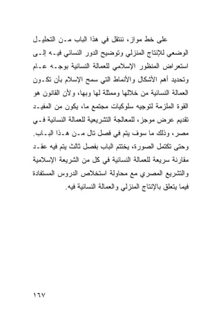 ‫ﻋﻠﻰ ﺨﻁ ﻤﻭﺍﺯ، ﻨﻨﺘﻘل ﻓﻲ ﻫﺫﺍ ﺍﻟﺒﺎﺏ ﻤـﻥ ﺍﻟﺘﺤﻠﻴـل‬
‫ﺍﻟﻭﻀﻌﻲ ﻟﻺﻨﺘﺎﺝ ﺍﻟﻤﻨﺯﻟﻲ ﻭﺘﻭﻀﻴﺢ ﺍﻟﺩﻭﺭ ﺍﻟﻨﺴﺎﺌﻲ ﻓﻴـﻪ ﺇﻟـﻰ‬
‫ﺍﺴﺘﻌﺭﺍﺽ ﺍﻟﻤﻨﻅﻭﺭ ﺍﻹﺴﻼﻤﻲ ﻟﻠﻌﻤﺎﻟﺔ ﺍﻟﻨﺴﺎﺌﻴﺔ ﺒﻭﺠـﻪ ﻋـﺎﻡ‬
‫ﻭﺘﺤﺩﻴﺩ ﺃﻫﻡ ﺍﻷﺸﻜﺎل ﻭﺍﻷﻨﻤﺎﻁ ﺍﻟﺘﻲ ﺴﻤﺢ ﺍﻹﺴﻼﻡ ﺒﺄﻥ ﺘﻜـﻭﻥ‬
‫ﺍﻟﻌﻤﺎﻟﺔ ﺍﻟﻨﺴﺎﺌﻴﺔ ﻤﻥ ﺨﻼﻟﻬﺎ ﻭﻤﻤﺜﻠﺔ ﻟﻬﺎ ﻭﺒﻬﺎ، ﻭﻷﻥ ﺍﻟﻘﺎﻨﻭﻥ ﻫﻭ‬
‫ﺍﻟﻘﻭﺓ ﺍﻟﻤﻠﺯﻤﺔ ﻟﺘﻭﺠﻴﻪ ﺴﻠﻭﻜﻴﺎﺕ ﻤﺠﺘﻤﻊ ﻤﺎ، ﻴﻜﻭﻥ ﻤﻥ ﺍﻟﻤﻔﻴـﺩ‬
‫ﺘﻘﺩﻴﻡ ﻋﺭﺽ ﻤﻭﺠﺯ، ﻟﻠﻤﻌﺎﻟﺠﺔ ﺍﻟﺘﺸﺭﻴﻌﻴﺔ ﻟﻠﻌﻤﺎﻟﺔ ﺍﻟﻨﺴﺎﺌﻴﺔ ﻓـﻲ‬
‫ﻤﺼﺭ، ﻭﺫﻟﻙ ﻤﺎ ﺴﻭﻑ ﻴﺘﻡ ﻓﻲ ﻓﺼل ﺘﺎل ﻤـﻥ ﻫـﺫﺍ ﺍﻟﺒـﺎﺏ.‬
‫ﻭﺤﺘﻰ ﺘﻜﺘﻤل ﺍﻟﺼﻭﺭﺓ، ﻴﺨﺘﺘﻡ ﺍﻟﺒﺎﺏ ﺒﻔﺼل ﺜﺎﻟﺙ ﻴﺘﻡ ﻓﻴﻪ ﻋﻘـﺩ‬
‫ﻤﻘﺎﺭﻨﺔ ﺴﺭﻴﻌﺔ ﻟﻠﻌﻤﺎﻟﺔ ﺍﻟﻨﺴﺎﺌﻴﺔ ﻓﻲ ﻜل ﻤﻥ ﺍﻟﺸﺭﻴﻌﺔ ﺍﻹﺴﻼﻤﻴﺔ‬
‫ﻭﺍﻟﺘﺸﺭﻴﻊ ﺍﻟﻤﺼﺭﻱ ﻤﻊ ﻤﺤﺎﻭﻟﺔ ﺍﺴﺘﺨﻼﺹ ﺍﻟﺩﺭﻭﺱ ﺍﻟﻤﺴﺘﻔﺎﺩﺓ‬
           ‫ﻓﻴﻤﺎ ﻴﺘﻌﻠﻕ ﺒﺎﻹﻨﺘﺎﺝ ﺍﻟﻤﻨﺯﻟﻲ ﻭﺍﻟﻌﻤﺎﻟﺔ ﺍﻟﻨﺴﺎﺌﻴﺔ ﻓﻴﻪ.‬




‫٧٦١‬
 