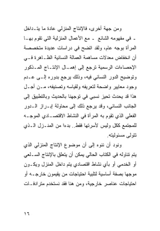 ‫ﻭﻤﻥ ﺠﻬﺔ ﺃﺨﺭﻯ، ﻓﺎﻹﻨﺘﺎﺝ ﺍﻟﻤﻨﺯﻟﻲ ﻋﺎﺩﺓ ﻤﺎ ﻴﺘـﺩﺍﺨل‬
‫ـ ﻓﻲ ﻤﻔﻬﻭﻤﻪ ﺍﻟﺸﺎﺌﻊ ـ ﻤﻊ ﺍﻷﻋﻤﺎل ﺍﻟﻤﻨﺯﻟﻴﺔ ﺍﻟﺘﻲ ﺘﻘﻭﻡ ﺒﻬـﺎ‬
‫ﺍﻟﻤﺭﺃﺓ ﺒﻭﺠﻪ ﻋﺎﻡ، ﻭﻟﻘﺩ ﺍﺘﻀﺢ ﻓﻲ ﺩﺭﺍﺴﺎﺕ ﻋﺩﻴﺩﺓ ﻤﺘﺨﺼﺼﺔ‬
‫ﺃﻥ ﺍﻨﺨﻔﺎﺽ ﻤﻌﺩﻻﺕ ﻤﺴﺎﻫﻤﺔ ﺍﻟﻌﻤﺎﻟﺔ ﺍﻟﻨﺴﺎﺌﻴﺔ ﺍﻟﻅـﺎﻫﺭﺓ ﻓـﻲ‬
‫ﺍﻹﺤﺼﺎﺀﺍﺕ ﺍﻟﺭﺴﻤﻴﺔ ﺘﺭﺠﻊ ﺇﻟﻰ ﺇﻫﻤـﺎل ﺍﻹﻨﺘـﺎﺝ ﺍﻟﻤـﺫﻜﻭﺭ‬
‫ﻭﺘﻭﻀﻴﺢ ﺍﻟﺩﻭﺭ ﺍﻟﻨﺴﺎﺌﻲ ﻓﻴﻪ، ﻭﺫﻟﻙ ﻴﺭﺠﻊ ﺒﺩﻭﺭﻩ ﺇﻟـﻰ ﻋـﺩﻡ‬
‫ﻭﺠﻭﺩ ﻤﻌﺎﻴﻴﺭ ﻭﺍﻀﺤﺔ ﻟﺘﻌﺭﻴﻔﻪ ﻭﻟﻘﻴﺎﺴﻪ ﻭﺘﺼﻨﻴﻔﻪ، ﻤـﻥ ﺃﺠـل‬
‫ﻫﺫﺍ ﻗﺩ ﻴﺤﺩﺙ ﺘﺤﻴﺯ ﻨﺴﺒﻲ ﻓﻲ ﺘﻭﺠﻬﻨﺎ ﺒﺎﻟﺤﺩﻴﺙ ﻭﺒﺎﻟﺘﻁﺒﻴﻕ ﺇﻟﻰ‬
‫ﺍﻟﺠﺎﻨﺏ ﺍﻟﻨﺴﺎﺌﻲ، ﻭﻗﺩ ﻴﺭﺠﻊ ﺫﻟﻙ ﺇﻟﻰ ﻤﺤﺎﻭﻟﺔ ﺇﺒـﺭﺍﺯ ﺍﻟـﺩﻭﺭ‬
‫ﺍﻟﻔﻌﻠﻲ ﺍﻟﺫﻱ ﺘﻘﻭﻡ ﺒﻪ ﺍﻟﻤﺭﺃﺓ ﻓﻲ ﺍﻟﻨﺸﺎﻁ ﺍﻻﻗﺘﺼـﺎﺩﻱ ﺍﻟﻤﻭﺠـﻪ‬
‫ﻟﻠﻤﺠﺘﻤﻊ ﻜﻜل ﻭﻟﻴﺱ ﻷﺴﺭﺘﻬﺎ ﻓﻘﻁ.. ﺒﺩ ‪‬ﺍ ﻤﻥ ﺍﻟﻤﻨـﺯل ﺍﻟـﺫﻱ‬
                  ‫ﺀ‬
                                          ‫ﺘﺘﻭﻟﻰ ﻤﺴﺌﻭﻟﻴﺘﻪ.‬
‫ﻭﻨﻭﺩ ﺃﻥ ﻨﻨﻭﻩ ﺇﻟﻰ ﺃﻥ ﻤﻭﻀﻭﻉ ﺍﻹﻨﺘﺎﺝ ﺍﻟﻤﻨﺯﻟﻲ ﺍﻟﺫﻱ‬
‫ﻴﺘﻡ ﺘﻨﺎﻭﻟﻪ ﻓﻲ ﺍﻟﻜﺘﺎﺏ ﺍﻟﺤﺎﻟﻲ ﻴﻤﻜﻥ ﺃﻥ ﻴﺘﻌﻠﻕ ﺒﺎﻹﻨﺘﺎﺝ ﺍﻟﺴـﻠﻌﻲ‬
‫ﺃﻭ ﺍﻟﺨﺩﻤﻲ ﺃﻭ ﺒﺄﻱ ﻨﺸﺎﻁ ﺍﻗﺘﺼﺎﺩﻱ ﻴﺘﻡ ﺩﺍﺨل ﺍﻟﻤﻨﺯل ﻭﻴﻜـﻭﻥ‬
‫ﻤﻭﺠ ‪‬ﺎ ﺒﺼﻔﺔ ﺃﺴﺎﺴﻴﺔ ﻟﺘﻠﺒﻴﺔ ﺍﺤﺘﻴﺎﺠﺎﺕ ﻤﻥ ﻴﻘﻴﻤﻭﻥ ﺨﺎﺭﺠـﻪ ﺃﻭ‬
                                                 ‫ﻬ‬
‫ﺍﺤﺘﻴﺎﺠﺎﺕ ﻋﻨﺎﺼﺭ ﺨﺎﺭﺠﻴﺔ، ﻭﻤﻥ ﻫﻨﺎ ﻓﻘﺩ ﻨﺴﺘﺨﺩﻡ ﻤﺘﺭﺍﺩﻓـﺎﺕ‬




‫٦١‬
 