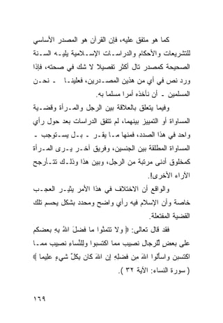 ‫ﻜﻤﺎ ﻫﻭ ﻤﺘﻔﻕ ﻋﻠﻴﻪ، ﻓﺈﻥ ﺍﻟﻘﺭﺁﻥ ﻫﻭ ﺍﻟﻤﺼﺩﺭ ﺍﻷﺴﺎﺴﻲ‬
‫ﻟﻠﺘﺸﺭﻴﻌﺎﺕ ﻭﺍﻷﺤﻜﺎﻡ ﻭﺍﻟﺩﺭﺍﺴـﺎﺕ ﺍﻹﺴـﻼﻤﻴﺔ ﻴﻠﻴـﻪ ﺍﻟﺴـﻨﺔ‬
‫ﺍﻟﺼﺤﻴﺤﺔ ﻜﻤﺼﺩﺭ ﺘﺎل ﺃﻜﺜﺭ ﺘﻔﺼﻴﻼ ﻻ ﺸﻙ ﻓﻲ ﺼﺤﺘﻪ، ﻓﺈﺫﺍ‬
                   ‫ﹰ‬
‫ﻭﺭﺩ ﻨﺹ ﻓﻲ ﺃﻱ ﻤﻥ ﻫﺫﻴﻥ ﺍﻟﻤﺼـﺩﺭﻴﻥ، ﻓﻌﻠﻴﻨـﺎ ـ ﻨﺤـﻥ‬
                      ‫ﺍﻟﻤﺴﻠﻤﻴﻥ ـ ﺃﻥ ﻨﺄﺨﺫﻩ ﺃﻤ ‪‬ﺍ ﻤﺴﻠ ‪‬ﺎ ﺒﻪ.‬
                           ‫ﻤ‬      ‫ﺭ‬
‫ﻭﻓﻴﻤﺎ ﻴﺘﻌﻠﻕ ﺒﺎﻟﻌﻼﻗﺔ ﺒﻴﻥ ﺍﻟﺭﺠل ﻭﺍﻟﻤـﺭﺃﺓ ﻭﻗﻀـﻴﺔ‬
‫ﺍﻟﻤﺴﺎﻭﺍﺓ ﺃﻭ ﺍﻟﺘﻤﻴﻴﺯ ﺒﻴﻨﻬﻤﺎ، ﻟﻡ ﺘﺘﻔﻕ ﺍﻟﺩﺭﺍﺴﺎﺕ ﺒﻌﺩ ﺤﻭل ﺭﺃﻱ‬
‫ﻭﺍﺤﺩ ﻓﻲ ﻫﺫﺍ ﺍﻟﺼﺩﺩ، ﻓﻤﻨﻬﺎ ﻤـﺎ ﻴﻘـﺭ ـ ﺒـل ﻴﺴـﺘﻭﺠﺏ ـ‬
‫ﺍﻟﻤﺴﺎﻭﺍﺓ ﺍﻟﻤﻁﻠﻘﺔ ﺒﻴﻥ ﺍﻟﺠﻨﺴﻴﻥ، ﻭﻓﺭﻴﻕ ﺁﺨـﺭ ﻴـﺭﻯ ﺍﻟﻤـﺭﺃﺓ‬
‫ﻜﻤﺨﻠﻭﻕ ﺃﺩﻨﻰ ﻤﺭﺘﺒﺔ ﻤﻥ ﺍﻟﺭﺠل، ﻭﺒﻴﻥ ﻫﺫﺍ ﻭﺫﻟـﻙ ﺘﺘـﺄﺭﺠﺢ‬
                                         ‫ﺍﻵﺭﺍﺀ ﺍﻷﺨﺭﻯ!.‬
‫ﻭﺍﻟﻭﺍﻗﻊ ﺃﻥ ﺍﻻﺨﺘﻼﻑ ﻓﻲ ﻫﺫﺍ ﺍﻷﻤﺭ ﻴﺜﻴـﺭ ﺍﻟﻌﺠـﺏ‬
‫ﺨﺎﺼﺔ ﻭﺃﻥ ﺍﻹﺴﻼﻡ ﻓﻴﻪ ﺭﺃﻱ ﻭﺍﻀﺢ ﻭﻤﺤﺩﺩ ﺒﺸﻜل ﻴﺤﺴﻡ ﺘﻠﻙ‬
                                          ‫ﺍﻟﻘﻀﻴﺔ ﺍﻟﻤﻔﺘﻌﻠﺔ.‬
‫ﻓﻘﺩ ﻗﺎل ﺘﻌﺎﻟﻰ: ‪ ‬ﻻ ﺘﺘﻤﻨﻭ‪‬ﺍ ‪‬ﺎ ﻓﻀل ﺍﷲ ﺒﻪ ﺒﻌﻀﻜﻡ‬
‫ﻭ ﹶ ﹶ ﹶ ‪‬ﱠ ﻤ ﹶ ‪    ِ ِ ُ َ ‬ﹸ ‪‬‬
‫ﻋﹶﻰ ﺒﻌﺽ ﱢﻠﺭ ‪‬ﺎل ﻨ ِﻴﺏ ﻤ ‪‬ﺎ ﺍﻜﺘﺴ ‪‬ﻭﺍ ﻭِﻠﻨ ‪‬ﺎﺀ ﻨ ِﻴﺏ ﻤ ‪‬ـﺎ‬
  ‫‪‬ﻠ ‪ ٍ  ‬ﻟ ‪‬ﺠ ِ ﹶﺼ ‪ ‬ﻤ ﹾ ﹶ ‪‬ﺒ ‪‬ﻟ ﱢﺴ ِ ﹶﺼ ‪ ‬ﻤ‬
‫ﺍﻜﺘ ‪‬ﺒ ‪ ‬ﺍﺴﺄﹸﻭﺍ ﺍﷲ ِﻥ ﻓﻀِ ِ ﺇﻥ ﺍﷲ ﹶﺎﻥ ﺒﻜ ﱢ ﺸﻲ ٍ ﻋِﻴ ‪‬ﺎ ‪‬‬
   ‫َ ﻤ ﹶ ‪‬ﻠﻪ ِ ‪ َ ‬ﻜ ‪ ِ ‬ﹸل ﹶ ‪‬ﺀ ‪‬ﻠ ﻤ‬      ‫ﹾ ﹶﺴ ‪‬ﻥ ﻭ ‪َ‬ﻟ‬
                              ‫) ﺴﻭﺭﺓ ﺍﻟﻨﺴﺎﺀ: ﺍﻵﻴﺔ ٢٣ (.‬


‫٩٦١‬
 