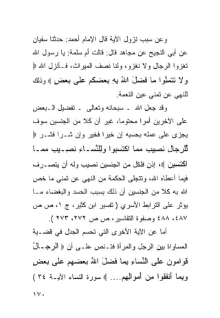 ‫ﻭﻋﻥ ﺴﺒﺏ ﻨﺯﻭل ﺍﻵﻴﺔ ﻗﺎل ﺍﻹﻤﺎﻡ ﺃﺤﻤﺩ: ﺤﺩﺜﻨﺎ ﺴﻔﻴﺎﻥ‬
‫ﻋﻥ ﺃﺒﻲ ﺍﻟﻨﺠﻴﺢ ﻋﻥ ﻤﺠﺎﻫﺩ ﻗﺎل: ﻗﺎﻟﺕ ﺃﻡ ﺴﻠﻤﺔ: ﻴﺎ ﺭﺴﻭل ﺍﷲ‬
‫ﺘﻐﺯﻭﺍ ﺍﻟﺭﺠﺎل ﻭﻻ ﻨﻐﺯﻭ، ﻭﻟﻨﺎ ﻨﺼﻑ ﺍﻟﻤﻴﺭﺍﺙ، ﻓـﺄﻨﺯل ﺍﷲ ‪‬‬
‫‪‬ﻻ ﺘﺘﻤﻨﻭ‪‬ﺍ ‪‬ﺎ ﻓﻀل ﺍﷲ ﺒﻪ ﺒﻌﻀﻜﻡ ﻋﹶﻰ ﺒﻌﺽ ‪ ‬ﻭﺫﻟﻙ‬
       ‫ﻭ ﹶ ﹶ ﹶ ‪ ‬ﱠ ﻤ ﹶ ‪    ِ ِ ُ َ ‬ﹸ ‪ ‬ﻠ ‪ٍ  ‬‬
                             ‫ﻟﻠﻨﻬﻲ ﻋﻥ ﺘﻤﻨﻲ ﻋﻴﻥ ﺍﻟﻨﻌﻤﺔ.‬
‫ﻭﻗﺩ ﺠﻌل ﺍﷲ ـ ﺴﺒﺤﺎﻨﻪ ﻭﺘﻌﺎﻟﻰ ـ ﺘﻔﻀﻴل ﺍﻟـﺒﻌﺽ‬
‫ﻋﻠﻰ ﺍﻵﺨﺭﻴﻥ ﺃﻤﺭﺍ ﻤﺤﺘﻭﻤﺎ، ﻏﻴﺭ ﺃﻥ ﻜﻼ ﻤﻥ ﺍﻟﺠﻨﺴﻴﻥ ﺴﻭﻑ‬
               ‫ﹰ‬
‫ﻴﺠﺯﻯ ﻋﻠﻰ ﻋﻤﻠﻪ ﺒﺤﺴﺒﻪ ﺇﻥ ﺨﻴ ‪‬ﺍ ﻓﺨﻴﺭ ﻭﺇﻥ ﺸـﺭﺍ ﻓﺸـﺭ ‪‬‬
        ‫‪‬‬             ‫ﺭ‬
‫ﱢﻠﺭ ‪‬ﺎل ﻨ ِﻴﺏ ﻤ ‪‬ﺎ ﺍﻜﺘﺴ ‪‬ﻭﺍ ﻭِﻠﻨ ‪‬ـﺎﺀ ﻨ ِـﻴﺏ ﻤ ‪‬ـﺎ‬
  ‫ﻟ ‪‬ﺠ ِ ﹶﺼ ‪ ‬ﻤ ﹾ ﹶ ‪‬ﺒ ‪‬ﻟ ﱢﺴ ِ ﹶﺼ ‪ ‬ﻤ‬
‫ﺍﻜﺘ ‪‬ﺒ ‪ ، ‬ﺇﺫﻥ ﻓﻠﻜل ﻤﻥ ﺍﻟﺠﻨﺴﻴﻥ ﻨﺼﻴﺏ ﻭﻟﻪ ﺃﻥ ﻴﺘﺼـﺭﻑ‬
                                          ‫ﹾ ﹶﺴ ‪‬ﻥ‬
‫ﻓﻴﻤﺎ ﺃﻋﻁﺎﻩ ﺍﷲ، ﻭﺘﺘﺠﻠﻰ ﺍﻟﺤﻜﻤﺔ ﻤﻥ ﺍﻟﻨﻬﻲ ﻋﻥ ﺘﻤﻨﻲ ﻤﺎ ﺨﺹ‬
‫ﺍﷲ ﺒﻪ ﻜﻼ ﻤﻥ ﺍﻟﺠﻨﺴﻴﻥ ﺃﻥ ﺫﻟﻙ ﺒﺴﺒﺏ ﺍﻟﺤﺴﺩ ﻭﺍﻟﺒﻐﻀﺎﺀ ﻤـﺎ‬
                                          ‫ﹰ‬
‫ﻴﺅﺜﺭ ﻋﻠﻰ ﺍﻟﺘﺭﺍﺒﻁ ﺍﻷﺴﺭﻱ ) ﺘﻔﺴﻴﺭ ﺍﺒﻥ ﻜﺜﻴﺭ، ﺝ ١، ﺹ ﺹ‬
      ‫٧٨٤، ٨٨٤ ﻭﺼﻔﻭﺓ ﺍﻟﺘﻔﺎﺴﻴﺭ، ﺹ ﺹ ٢٧٢، ٣٧٢ (.‬
‫ﺃﻤﺎ ﻋﻥ ﺍﻵﻴﺔ ﺍﻷﺨﺭﻯ ﺍﻟﺘﻲ ﺘﺤﺴﻡ ﺍﻟﺠﺩل ﻓﻲ ﻗﻀـﻴﺔ‬
‫ﺍﻟﻤﺴﺎﻭﺍﺓ ﺒﻴﻥ ﺍﻟﺭﺠل ﻭﺍﻟﻤﺭﺃﺓ ﻓﺘـﻨﺹ ﻋﻠـﻰ ﺃﻥ ‪ ‬ﺍﻟﺭ ‪‬ـﺎل‬
‫‪‬ﺠ ُ‬
‫ﻗ ‪‬ﺍ ‪‬ﻭ ‪ ‬ﻋﹶﻰ ﺍﻟﻨ ‪‬ﺎﺀ ﺒ ‪‬ﺎ ﻓﻀل ﺍﷲ ﺒﻌﻀﻬﻡ ﻋﹶﻰ ﺒﻌﺽ‬
‫ﹶﻭ ﻤ ﻥ ‪‬ﻠ ﱢﺴ ِ ِﻤ ﹶ ‪      ُ َ ‬ﻠ ‪ٍ  ‬‬
‫ﻭﺒ ‪‬ﺎ ﺃﻨﻔ ﹸﻭﺍ ﻤﻥ ﺃﻤ ‪‬ﺍﻟﻬﻡ.... ‪ ‬ﺴﻭﺭﺓ ﺍﻟﻨﺴﺎﺀ ﺍﻵﻴـﺔ ٤٣ (‬
                             ‫‪ِ ‬ﻤ َ ﹾ ﹶﻘ ِ ‪ َ ‬ﻭ ِ ِ ‪‬‬
‫٠٧١‬
 