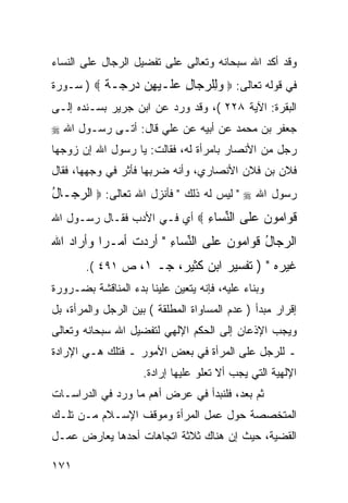 ‫ﻭﻗﺩ ﺃﻜﺩ ﺍﷲ ﺴﺒﺤﺎﻨﻪ ﻭﺘﻌﺎﻟﻰ ﻋﻠﻰ ﺘﻔﻀﻴل ﺍﻟﺭﺠﺎل ﻋﻠﻰ ﺍﻟﻨﺴﺎﺀ‬
‫ﻓﻲ ﻗﻭﻟﻪ ﺘﻌﺎﻟﻰ: ‪ ‬ﻭِﻠﺭ ‪‬ﺎل ﻋﹶـﻴﻬﻥ ﺩﺭ ‪‬ـﺔ ‪ ) ‬ﺴـﻭﺭﺓ‬
          ‫‪‬ﻟ ‪‬ﺠ ِ ‪‬ﻠ ‪   ِ ‬ﺠ ﹲ‬
‫ﺍﻟﺒﻘﺭﺓ: ﺍﻵﻴﺔ ٨٢٢ (، ﻭﻗﺩ ﻭﺭﺩ ﻋﻥ ﺍﺒﻥ ﺠﺭﻴﺭ ﺒﺴـﻨﺩﻩ ﺇﻟـﻰ‬
‫ﺠﻌﻔﺭ ﺒﻥ ﻤﺤﻤﺩ ﻋﻥ ﺃﺒﻴﻪ ﻋﻥ ﻋﻠﻲ ﻗﺎل: ﺃﺘـﻰ ﺭﺴـﻭل ﺍﷲ ‪‬‬
‫ﺭﺠل ﻤﻥ ﺍﻷﻨﺼﺎﺭ ﺒﺎﻤﺭﺃﺓ ﻟﻪ، ﻓﻘﺎﻟﺕ: ﻴﺎ ﺭﺴﻭل ﺍﷲ ﺇﻥ ﺯﻭﺠﻬﺎ‬
‫ﻓﻼﻥ ﺒﻥ ﻓﻼﻥ ﺍﻷﻨﺼﺎﺭﻱ، ﻭﺃﻨﻪ ﻀﺭﺒﻬﺎ ﻓﺄﺜﺭ ﻓﻲ ﻭﺠﻬﻬﺎ، ﻓﻘﺎل‬
‫ﺭﺴﻭل ﺍﷲ ‪ " ‬ﻟﻴﺱ ﻟﻪ ﺫﻟﻙ " ﻓﺄﻨﺯل ﺍﷲ ﺘﻌﺎﻟﻰ: ‪ ‬ﺍﻟﺭ ‪‬ـﺎل‬
‫‪‬ﺠ ُ‬
‫ﻗ ‪‬ﺍ ‪‬ﻭ ‪ ‬ﻋﹶﻰ ﺍﻟﻨ ‪‬ﺎﺀ ‪ ‬ﺃﻱ ﻓـﻲ ﺍﻷﺩﺏ ﻓﻘـﺎل ﺭﺴـﻭل ﺍﷲ‬
                             ‫ﹶﻭ ﻤ ﻥ ‪‬ﻠ ﱢﺴ ِ‬
‫ﺍﻟﺭ ‪‬ﺎل ﻗﻭﺍ ‪‬ﻭﻥ ﻋﹶﻰ ﺍﻟﻨ ‪‬ﺎﺀ " ﺃﺭﺩﺕ ﺃﻤـ ‪‬ﺍ ﻭﺃﺭﺍﺩ ﺍﷲ‬
          ‫ﺭ‬            ‫‪‬ﺠ ُ ﹶ ‪ ‬ﻤ ‪ ‬ﻠ ﱢﺴ ِ‬
       ‫ﻏﻴﺭﻩ " ) ﺘﻔﺴﻴﺭ ﺍﺒﻥ ﻜﺜﻴﺭ، ﺠـ ١، ﺹ ١٩٤ (.‬
‫ﻭﺒﻨﺎﺀ ﻋﻠﻴﻪ، ﻓﺈﻨﻪ ﻴﺘﻌﻴﻥ ﻋﻠﻴﻨﺎ ﺒﺩﺀ ﺍﻟﻤﻨﺎﻗﺸﺔ ﺒﻀـﺭﻭﺭﺓ‬
‫ﺇﻗﺭﺍﺭ ﻤﺒﺩﺃ ) ﻋﺩﻡ ﺍﻟﻤﺴﺎﻭﺍﺓ ﺍﻟﻤﻁﻠﻘﺔ ( ﺒﻴﻥ ﺍﻟﺭﺠل ﻭﺍﻟﻤﺭﺃﺓ، ﺒل‬
‫ﻭﻴﺠﺏ ﺍﻹﺫﻋﺎﻥ ﺇﻟﻰ ﺍﻟﺤﻜﻡ ﺍﻹﻟﻬﻲ ﻟﺘﻔﻀﻴل ﺍﷲ ﺴﺒﺤﺎﻨﻪ ﻭﺘﻌﺎﻟﻰ‬
‫ـ ﻟﻠﺭﺠل ﻋﻠﻰ ﺍﻟﻤﺭﺃﺓ ﻓﻲ ﺒﻌﺽ ﺍﻷﻤﻭﺭ ـ ﻓﺘﻠﻙ ﻫـﻲ ﺍﻹﺭﺍﺩﺓ‬
                     ‫ﺍﻹﻟﻬﻴﺔ ﺍﻟﺘﻲ ﻴﺠﺏ ﺃﻻ ﺘﻌﻠﻭ ﻋﻠﻴﻬﺎ ﺇﺭﺍﺩﺓ.‬
‫ﺜﻡ ﺒﻌﺩ، ﻓﻠﻨﺒﺩﺃ ﻓﻲ ﻋﺭﺽ ﺃﻫﻡ ﻤﺎ ﻭﺭﺩ ﻓﻲ ﺍﻟﺩﺭﺍﺴـﺎﺕ‬
‫ﺍﻟﻤﺘﺨﺼﺼﺔ ﺤﻭل ﻋﻤل ﺍﻟﻤﺭﺃﺓ ﻭﻤﻭﻗﻑ ﺍﻹﺴـﻼﻡ ﻤـﻥ ﺘﻠـﻙ‬
‫ﺍﻟﻘﻀﻴﺔ، ﺤﻴﺙ ﺇﻥ ﻫﻨﺎﻙ ﺜﻼﺜﺔ ﺍﺘﺠﺎﻫﺎﺕ ﺃﺤﺩﻫﺎ ﻴﻌﺎﺭﺽ ﻋﻤـل‬

‫١٧١‬
 